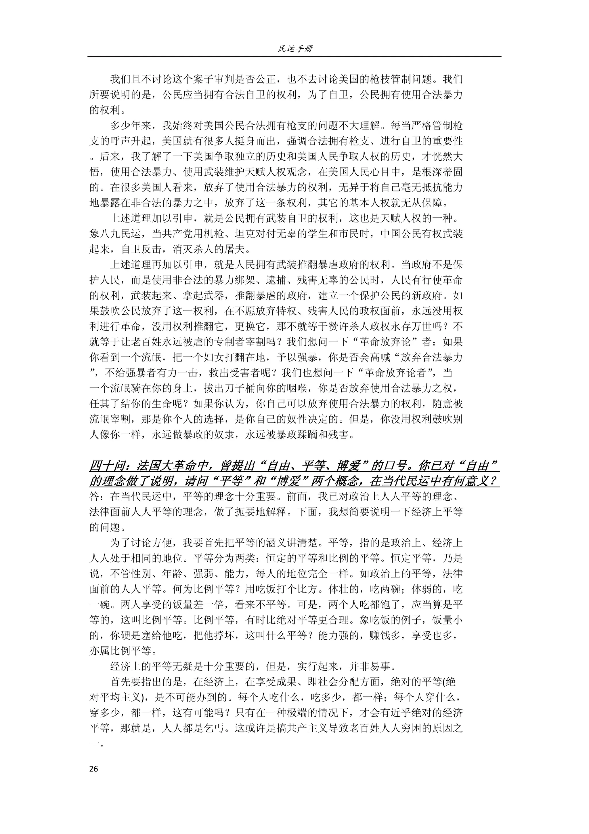 民运手册
26 
 
        我们且不讨论这个案子审判是否公正，也不去讨论美国的枪枝管制问题。我们 
所要说明的是，公民应当拥有合法自卫的权利，为了自卫，公民拥有使用合法暴力 
的权利。 
        多少年来，我始终对美国公民合法拥有枪支的问题不大理解。每当严格管制枪 
支的呼声升起，美国就有很多人挺身而出，强调合法拥有枪支、进行自卫的重要性 
。后来，我了解了一下美国争取独立的历史和美国人民争取人权的历史，才恍然大 
悟，使用合法暴力、使用武装维护天赋人权观念，在美国人民心目中，是根深蒂固 
的。在很多美国人看来，放弃了使用合法暴力的权利，无异于将自己毫无抵抗能力 
地暴露在非合法的暴力之中，放弃了这一条权利，其它的基本人权就无从保障。 
        上述道理加以引申，就是公民拥有武装自卫的权利，这也是天赋人权的一种。 
象八九民运，当共产党用机枪、坦克对付无辜的学生和市民时，中国公民有权武装 
起来，自卫反击，消灭杀人的屠夫。 
        上述道理再加以引申，就是人民拥有武装推翻暴虐政府的权利。当政府不是保 
护人民，而是使用非合法的暴力绑架、逮捕、残害无辜的公民时，人民有行使革命 
的权利，武装起来、拿起武器，推翻暴虐的政府，建立一个保护公民的新政府。如 
果鼓吹公民放弃了这一权利，在不愿放弃特权、残害人民的政权面前，永远没用权 
利进行革命，没用权利推翻它，更换它，那不就等于赞许杀人政权永存万世吗？不 
就等于让老百姓永远被虐的专制者宰割吗？我们想问一下“革命放弃论”者：如果 
你看到一个流氓，把一个妇女打翻在地，予以强暴，你是否会高喊“放弃合法暴力 
”，不给强暴者有力一击，救出受害者呢？我们也想问一下“革命放弃论者”，当 
一个流氓骑在你的身上，拔出刀子桶向你的咽喉，你是否放弃使用合法暴力之权， 
任其了结你的生命呢？如果你认为，你自己可以放弃使用合法暴力的权利，随意被 
流氓宰割，那是你个人的选择，是你自己的奴性决定的。但是，你没用权利鼓吹别 
人像你一样，永远做暴政的奴隶，永远被暴政蹂躏和残害。 
 
四十问：法国大革命中，曾提出“自由、平等、博爱”的口号。你已对“自由”
的理念做了说明，请问“平等”和“博爱”两个概念，在当代民运中有何意义？ 
答：在当代民运中，平等的理念十分重要。前面，我已对政治上人人平等的理念、 
法律面前人人平等的理念，做了扼要地解释。下面，我想简要说明一下经济上平等 
的问题。 
        为了讨论方便，我要首先把平等的涵义讲清楚。平等，指的是政治上、经济上 
人人处于相同的地位。平等分为两类：恒定的平等和比例的平等。恒定平等，乃是 
说，不管性别、年龄、强弱、能力，每人的地位完全一样。如政治上的平等，法律 
面前的人人平等。何为比例平等？用吃饭打个比方。体壮的，吃两碗；体弱的，吃 
一碗。两人享受的饭量差一倍，看来不平等。可是，两个人吃都饱了，应当算是平 
等的，这叫比例平等。比例平等，有时比绝对平等更合理。象吃饭的例子，饭量小 
的，你硬是塞给他吃，把他撑坏，这叫什么平等？能力强的，赚钱多，享受也多， 
亦属比例平等。 
        经济上的平等无疑是十分重要的，但是，实行起来，并非易事。 
        首先要指出的是，在经济上，在享受成果、即社会分配方面，绝对的平等(绝 
对平均主义)，是不可能办到的。每个人吃什么，吃多少，都一样；每个人穿什么， 
穿多少，都一样，这有可能吗？只有在一种极端的情况下，才会有近乎绝对的经济 
平等，那就是，人人都是乞丐。这或许是搞共产主义导致老百姓人人穷困的原因之 
一。       
 