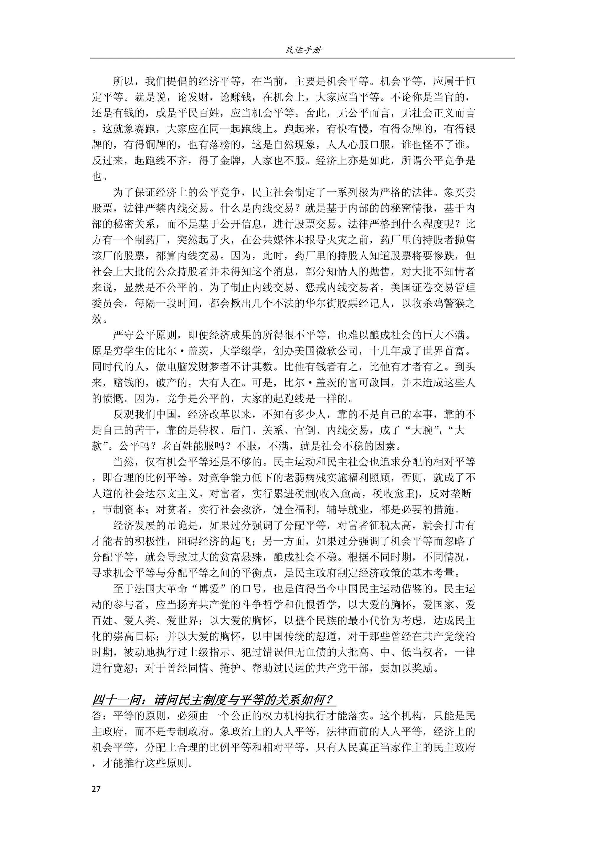 民运手册
27 
 
        所以，我们提倡的经济平等，在当前，主要是机会平等。机会平等，应属于恒 
定平等。就是说，论发财，论赚钱，在机会上，大家应当平等。不论你是当官的， 
还是有钱的，或是平民百姓，应当机会平等。舍此，无公平而言，无社会正义而言 
。这就象赛跑，大家应在同一起跑线上。跑起来，有快有慢，有得金牌的，有得银 
牌的，有得铜牌的，也有落榜的，这是自然现象，人人心服口服，谁也怪不了谁。 
反过来，起跑线不齐，得了金牌，人家也不服。经济上亦是如此，所谓公平竞争是 
也。 
        为了保证经济上的公平竞争，民主社会制定了一系列极为严格的法律。象买卖 
股票，法律严禁内线交易。什么是内线交易？就是基于内部的的秘密情报，基于内 
部的秘密关系，而不是基于公开信息，进行股票交易。法律严格到什么程度呢？比 
方有一个制药厂，突然起了火，在公共媒体未报导火灾之前，药厂里的持股者抛售 
该厂的股票，都算内线交易。因为，此时，药厂里的持股人知道股票将要惨跌，但 
社会上大批的公众持股者并未得知这个消息，部分知情人的抛售，对大批不知情者 
来说，显然是不公平的。为了制止内线交易、惩戒内线交易者，美国证卷交易管理 
委员会，每隔一段时间，都会揪出几个不法的华尔街股票经记人，以收杀鸡警猴之 
效。 
        严守公平原则，即便经济成果的所得很不平等，也难以酿成社会的巨大不满。 
原是穷学生的比尔·盖茨，大学缀学，创办美国微软公司，十几年成了世界首富。 
同时代的人，做电脑发财梦者不计其数。比他有钱者有之，比他有才者有之。到头 
来，赔钱的，破产的，大有人在。可是，比尔·盖茨的富可敌国，并未造成这些人 
的愤慨。因为，竞争是公平的，大家的起跑线是一样的。 
        反观我们中国，经济改革以来，不知有多少人，靠的不是自己的本事，靠的不 
是自己的苦干，靠的是特权、后门、关系、官倒、内线交易，成了“大腕”，“大 
款”。公平吗？老百姓能服吗？不服，不满，就是社会不稳的因素。 
        当然，仅有机会平等还是不够的。民主运动和民主社会也追求分配的相对平等 
，即合理的比例平等。对竞争能力低下的老弱病残实施福利照顾，否则，就成了不 
人道的社会达尔文主义。对富者，实行累进税制(收入愈高，税收愈重)，反对垄断 
，节制资本；对贫者，实行社会救济，键全福利，辅导就业，都是必要的措施。 
        经济发展的吊诡是，如果过分强调了分配平等，对富者征税太高，就会打击有 
才能者的积极性，阻碍经济的起飞；另一方面，如果过分强调了机会平等而忽略了 
分配平等，就会导致过大的贫富悬殊，酿成社会不稳。根据不同时期，不同情况， 
寻求机会平等与分配平等之间的平衡点，是民主政府制定经济政策的基本考量。 
        至于法国大革命“博爱”的口号，也是值得当今中国民主运动借鉴的。民主运 
动的参与者，应当扬弃共产党的斗争哲学和仇恨哲学，以大爱的胸怀，爱国家、爱 
百姓、爱人类、爱世界；以大爱的胸怀，以整个民族的最小代价为考虑，达成民主 
化的崇高目标；并以大爱的胸怀，以中国传统的恕道，对于那些曾经在共产党统治 
时期，被动地执行过上级指示、犯过错误但无血债的大批高、中、低当权者，一律 
进行宽恕；对于曾经同情、掩护、帮助过民运的共产党干部，要加以奖励。 
 
四十一问：请问民主制度与平等的关系如何？ 
答：平等的原则，必须由一个公正的权力机构执行才能落实。这个机构，只能是民 
主政府，而不是专制政府。象政治上的人人平等，法律面前的人人平等，经济上的 
机会平等，分配上合理的比例平等和相对平等，只有人民真正当家作主的民主政府 
，才能推行这些原则。 
 