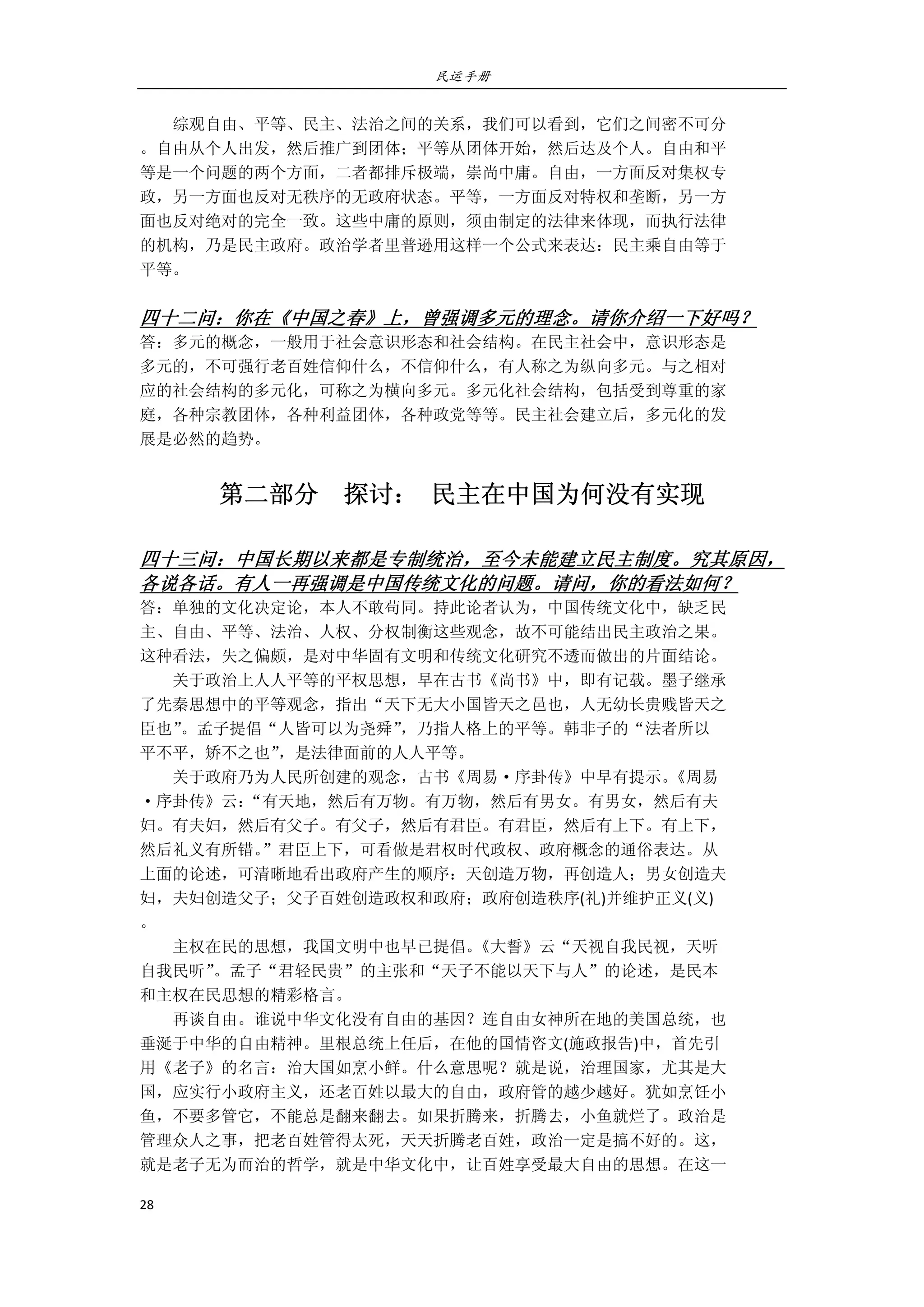 民运手册
28 
 
        综观自由、平等、民主、法治之间的关系，我们可以看到，它们之间密不可分 
。自由从个人出发，然后推广到团体；平等从团体开始，然后达及个人。自由和平 
等是一个问题的两个方面，二者都排斥极端，崇尚中庸。自由，一方面反对集权专 
政，另一方面也反对无秩序的无政府状态。平等，一方面反对特权和垄断，另一方 
面也反对绝对的完全一致。这些中庸的原则，须由制定的法律来体现，而执行法律 
的机构，乃是民主政府。政治学者里普逊用这样一个公式来表达：民主乘自由等于 
平等。 
 
四十二问：你在《中国之春》上，曾强调多元的理念。请你介绍一下好吗？ 
答：多元的概念，一般用于社会意识形态和社会结构。在民主社会中，意识形态是 
多元的，不可强行老百姓信仰什么，不信仰什么，有人称之为纵向多元。与之相对 
应的社会结构的多元化，可称之为横向多元。多元化社会结构，包括受到尊重的家 
庭，各种宗教团体，各种利益团体，各种政党等等。民主社会建立后，多元化的发 
展是必然的趋势。 
第二部分    探讨：  民主在中国为何没有实现 
 
四十三问：中国长期以来都是专制统治，至今未能建立民主制度。究其原因，
各说各话。有人一再强调是中国传统文化的问题。请问，你的看法如何？ 
答：单独的文化决定论，本人不敢苟同。持此论者认为，中国传统文化中，缺乏民 
主、自由、平等、法治、人权、分权制衡这些观念，故不可能结出民主政治之果。 
这种看法，失之偏颇，是对中华固有文明和传统文化研究不透而做出的片面结论。 
        关于政治上人人平等的平权思想，早在古书《尚书》中，即有记载。墨子继承 
了先秦思想中的平等观念，指出“天下无大小国皆天之邑也，人无幼长贵贱皆天之 
臣也”。孟子提倡“人皆可以为尧舜”，乃指人格上的平等。韩非子的“法者所以 
平不平，矫不之也”，是法律面前的人人平等。 
        关于政府乃为人民所创建的观念，古书《周易·序卦传》中早有提示。《周易 
·序卦传》云：“有天地，然后有万物。有万物，然后有男女。有男女，然后有夫 
妇。有夫妇，然后有父子。有父子，然后有君臣。有君臣，然后有上下。有上下， 
然后礼义有所错。”君臣上下，可看做是君权时代政权、政府概念的通俗表达。从 
上面的论述，可清晰地看出政府产生的顺序：天创造万物，再创造人；男女创造夫 
妇，夫妇创造父子；父子百姓创造政权和政府；政府创造秩序(礼)并维护正义(义) 
。 
        主权在民的思想，我国文明中也早已提倡。《大誓》云“天视自我民视，天听 
自我民听”。孟子“君轻民贵”的主张和“天子不能以天下与人”的论述，是民本 
和主权在民思想的精彩格言。 
        再谈自由。谁说中华文化没有自由的基因？连自由女神所在地的美国总统，也 
垂涎于中华的自由精神。里根总统上任后，在他的国情咨文(施政报告)中，首先引 
用《老子》的名言：治大国如烹小鲜。什么意思呢？就是说，治理国家，尤其是大 
国，应实行小政府主义，还老百姓以最大的自由，政府管的越少越好。犹如烹饪小 
鱼，不要多管它，不能总是翻来翻去。如果折腾来，折腾去，小鱼就烂了。政治是 
管理众人之事，把老百姓管得太死，天天折腾老百姓，政治一定是搞不好的。这， 
就是老子无为而治的哲学，就是中华文化中，让百姓享受最大自由的思想。在这一 
 
