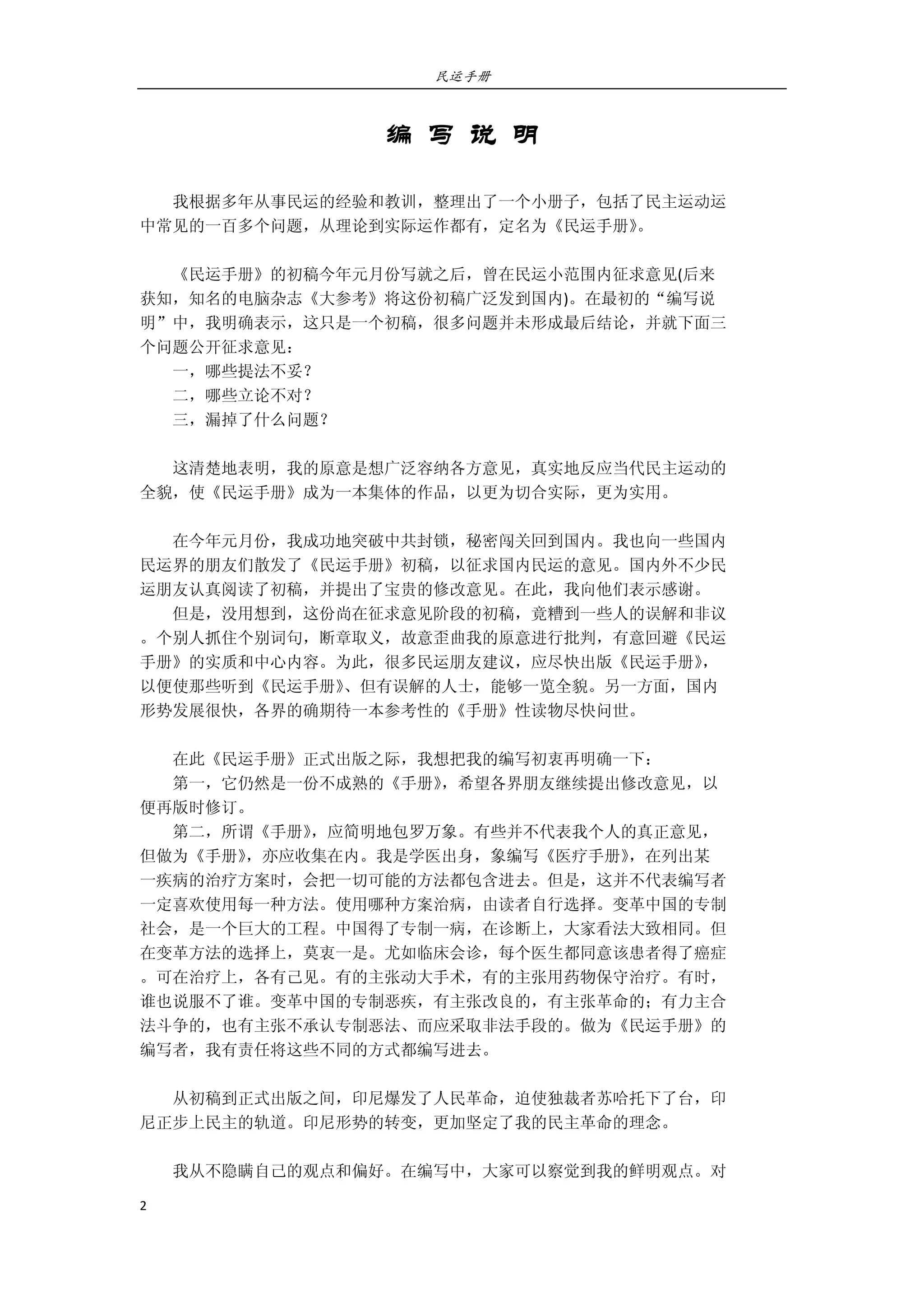 民运手册
2 
 
编 写 说 明
 
        我根据多年从事民运的经验和教训，整理出了一个小册子，包括了民主运动运 
中常见的一百多个问题，从理论到实际运作都有，定名为《民运手册》。 
 
        《民运手册》的初稿今年元月份写就之后，曾在民运小范围内征求意见(后来 
获知，知名的电脑杂志《大参考》将这份初稿广泛发到国内)。在最初的“编写说 
明”中，我明确表示，这只是一个初稿，很多问题并未形成最后结论，并就下面三 
个问题公开征求意见： 
        一，哪些提法不妥？ 
        二，哪些立论不对？ 
        三，漏掉了什么问题？ 
 
        这清楚地表明，我的原意是想广泛容纳各方意见，真实地反应当代民主运动的 
全貌，使《民运手册》成为一本集体的作品，以更为切合实际，更为实用。 
 
        在今年元月份，我成功地突破中共封锁，秘密闯关回到国内。我也向一些国内 
民运界的朋友们散发了《民运手册》初稿，以征求国内民运的意见。国内外不少民 
运朋友认真阅读了初稿，并提出了宝贵的修改意见。在此，我向他们表示感谢。 
        但是，没用想到，这份尚在征求意见阶段的初稿，竟糟到一些人的误解和非议 
。个别人抓住个别词句，断章取义，故意歪曲我的原意进行批判，有意回避《民运 
手册》的实质和中心内容。为此，很多民运朋友建议，应尽快出版《民运手册》， 
以便使那些听到《民运手册》、但有误解的人士，能够一览全貌。另一方面，国内 
形势发展很快，各界的确期待一本参考性的《手册》性读物尽快问世。 
 
        在此《民运手册》正式出版之际，我想把我的编写初衷再明确一下： 
        第一，它仍然是一份不成熟的《手册》，希望各界朋友继续提出修改意见，以 
便再版时修订。 
        第二，所谓《手册》，应简明地包罗万象。有些并不代表我个人的真正意见， 
但做为《手册》，亦应收集在内。我是学医出身，象编写《医疗手册》，在列出某 
一疾病的治疗方案时，会把一切可能的方法都包含进去。但是，这并不代表编写者 
一定喜欢使用每一种方法。使用哪种方案治病，由读者自行选择。变革中国的专制 
社会，是一个巨大的工程。中国得了专制一病，在诊断上，大家看法大致相同。但 
在变革方法的选择上，莫衷一是。尤如临床会诊，每个医生都同意该患者得了癌症 
。可在治疗上，各有己见。有的主张动大手术，有的主张用药物保守治疗。有时， 
谁也说服不了谁。变革中国的专制恶疾，有主张改良的，有主张革命的；有力主合 
法斗争的，也有主张不承认专制恶法、而应采取非法手段的。做为《民运手册》的 
编写者，我有责任将这些不同的方式都编写进去。 
 
        从初稿到正式出版之间，印尼爆发了人民革命，迫使独裁者苏哈托下了台，印 
尼正步上民主的轨道。印尼形势的转变，更加坚定了我的民主革命的理念。 
 
        我从不隐瞒自己的观点和偏好。在编写中，大家可以察觉到我的鲜明观点。对 
 