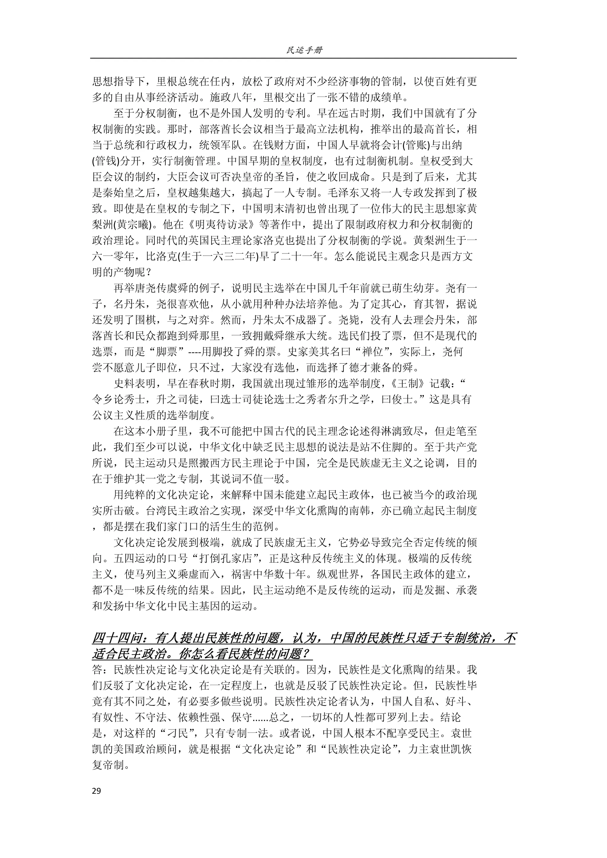 民运手册
29 
 
思想指导下，里根总统在任内，放松了政府对不少经济事物的管制，以使百姓有更 
多的自由从事经济活动。施政八年，里根交出了一张不错的成绩单。 
        至于分权制衡，也不是外国人发明的专利。早在远古时期，我们中国就有了分 
权制衡的实践。那时，部落酋长会议相当于最高立法机构，推举出的最高首长，相 
当于总统和行政权力，统领军队。在钱财方面，中国人早就将会计(管账)与出纳 
(管钱)分开，实行制衡管理。中国早期的皇权制度，也有过制衡机制。皇权受到大 
臣会议的制约，大臣会议可否决皇帝的圣旨，使之收回成命。只是到了后来，尤其 
是秦始皇之后，皇权越集越大，搞起了一人专制。毛泽东又将一人专政发挥到了极 
致。即使是在皇权的专制之下，中国明末清初也曾出现了一位伟大的民主思想家黄 
梨洲(黄宗曦)。他在《明夷待访录》等著作中，提出了限制政府权力和分权制衡的 
政治理论。同时代的英国民主理论家洛克也提出了分权制衡的学说。黄梨洲生于一 
六一零年，比洛克(生于一六三二年)早了二十一年。怎么能说民主观念只是西方文 
明的产物呢？ 
        再举唐尧传虞舜的例子，说明民主选举在中国几千年前就已萌生幼芽。尧有一 
子，名丹朱，尧很喜欢他，从小就用种种办法培养他。为了定其心，育其智，据说 
还发明了围棋，与之对弈。然而，丹朱太不成器了。尧毙，没有人去理会丹朱，部 
落酋长和民众都跑到舜那里，一致拥戴舜继承大统。选民们投了票，但不是现代的 
选票，而是“脚票”‐‐‐‐用脚投了舜的票。史家美其名曰“禅位”，实际上，尧何 
尝不愿意儿子即位，只不过，大家没有选他，而选择了德才兼备的舜。 
        史料表明，早在春秋时期，我国就出现过雏形的选举制度，《王制》记载：“ 
令乡论秀士，升之司徒，曰选士司徒论选士之秀者尔升之学，曰俊士。”这是具有 
公议主义性质的选举制度。 
        在这本小册子里，我不可能把中国古代的民主理念论述得淋漓致尽，但走笔至 
此，我们至少可以说，中华文化中缺乏民主思想的说法是站不住脚的。至于共产党 
所说，民主运动只是照搬西方民主理论于中国，完全是民族虚无主义之论调，目的 
在于维护其一党之专制，其说词不值一驳。 
        用纯粹的文化决定论，来解释中国未能建立起民主政体，也已被当今的政治现 
实所击破。台湾民主政治之实现，深受中华文化熏陶的南韩，亦已确立起民主制度 
，都是摆在我们家门口的活生生的范例。 
        文化决定论发展到极端，就成了民族虚无主义，它势必导致完全否定传统的倾 
向。五四运动的口号“打倒孔家店”，正是这种反传统主义的体现。极端的反传统 
主义，使马列主义乘虚而入，祸害中华数十年。纵观世界，各国民主政体的建立， 
都不是一味反传统的结果。因此，民主运动绝不是反传统的运动，而是发掘、承袭 
和发扬中华文化中民主基因的运动。 
 
四十四问：有人提出民族性的问题，认为，中国的民族性只适于专制统治，不
适合民主政治。你怎么看民族性的问题？ 
答：民族性决定论与文化决定论是有关联的。因为，民族性是文化熏陶的结果。我 
们反驳了文化决定论，在一定程度上，也就是反驳了民族性决定论。但，民族性毕 
竟有其不同之处，有必要多做些说明。民族性决定论者认为，中国人自私、好斗、 
有奴性、不守法、依赖性强、保守......总之，一切坏的人性都可罗列上去。结论 
是，对这样的“刁民”，只有专制一法。或者说，中国人根本不配享受民主。袁世 
凯的美国政治顾问，就是根据“文化决定论”和“民族性决定论”，力主袁世凯恢 
复帝制。 
 