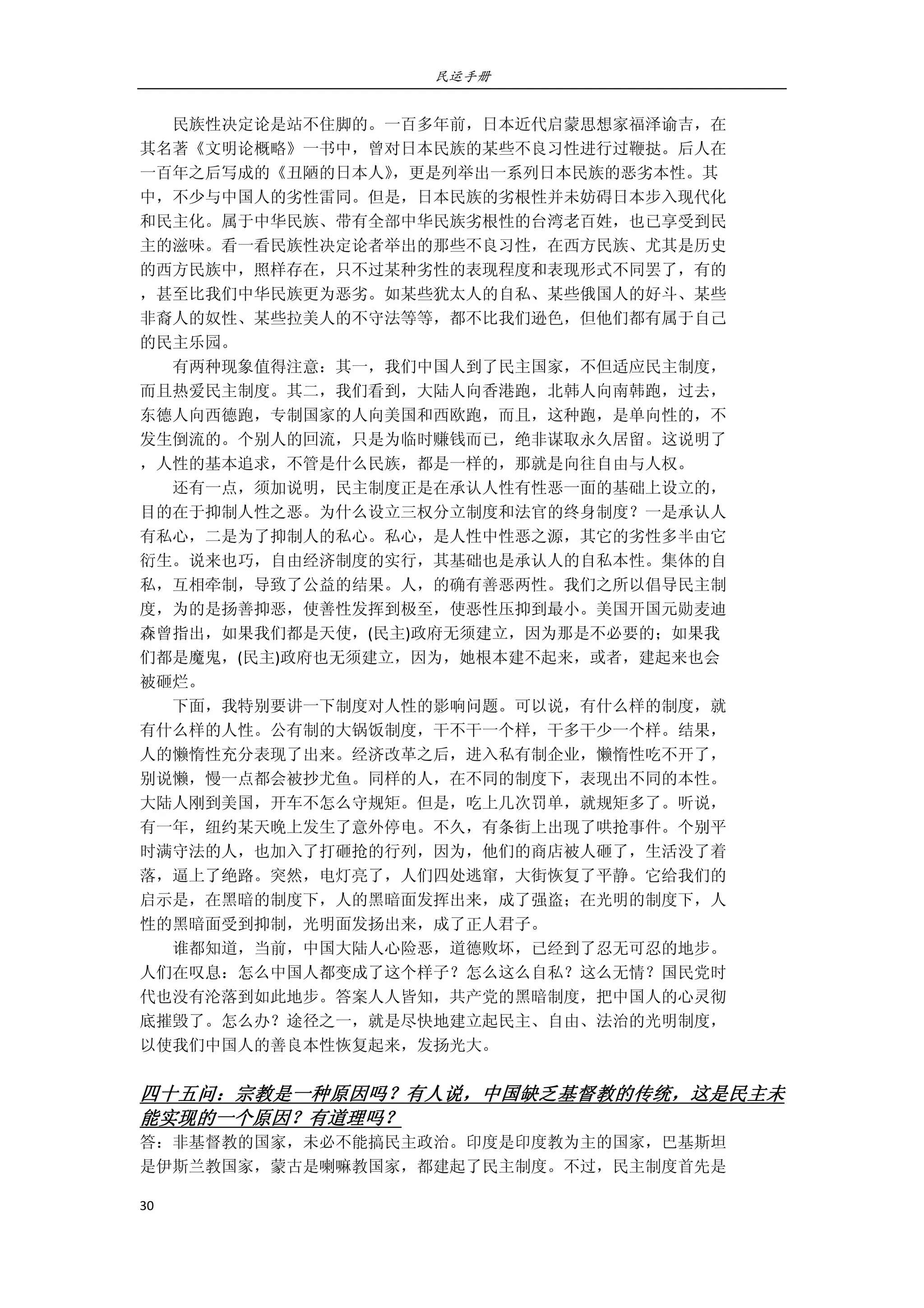 民运手册
30 
 
        民族性决定论是站不住脚的。一百多年前，日本近代启蒙思想家福泽谕吉，在 
其名著《文明论概略》一书中，曾对日本民族的某些不良习性进行过鞭挞。后人在 
一百年之后写成的《丑陋的日本人》，更是列举出一系列日本民族的恶劣本性。其 
中，不少与中国人的劣性雷同。但是，日本民族的劣根性并未妨碍日本步入现代化 
和民主化。属于中华民族、带有全部中华民族劣根性的台湾老百姓，也已享受到民 
主的滋味。看一看民族性决定论者举出的那些不良习性，在西方民族、尤其是历史 
的西方民族中，照样存在，只不过某种劣性的表现程度和表现形式不同罢了，有的 
，甚至比我们中华民族更为恶劣。如某些犹太人的自私、某些俄国人的好斗、某些 
非裔人的奴性、某些拉美人的不守法等等，都不比我们逊色，但他们都有属于自己 
的民主乐园。 
        有两种现象值得注意：其一，我们中国人到了民主国家，不但适应民主制度， 
而且热爱民主制度。其二，我们看到，大陆人向香港跑，北韩人向南韩跑，过去， 
东德人向西德跑，专制国家的人向美国和西欧跑，而且，这种跑，是单向性的，不 
发生倒流的。个别人的回流，只是为临时赚钱而已，绝非谋取永久居留。这说明了 
，人性的基本追求，不管是什么民族，都是一样的，那就是向往自由与人权。 
        还有一点，须加说明，民主制度正是在承认人性有性恶一面的基础上设立的， 
目的在于抑制人性之恶。为什么设立三权分立制度和法官的终身制度？一是承认人 
有私心，二是为了抑制人的私心。私心，是人性中性恶之源，其它的劣性多半由它 
衍生。说来也巧，自由经济制度的实行，其基础也是承认人的自私本性。集体的自 
私，互相牵制，导致了公益的结果。人，的确有善恶两性。我们之所以倡导民主制 
度，为的是扬善抑恶，使善性发挥到极至，使恶性压抑到最小。美国开国元勋麦迪 
森曾指出，如果我们都是天使，(民主)政府无须建立，因为那是不必要的；如果我 
们都是魔鬼，(民主)政府也无须建立，因为，她根本建不起来，或者，建起来也会 
被砸烂。 
        下面，我特别要讲一下制度对人性的影响问题。可以说，有什么样的制度，就 
有什么样的人性。公有制的大锅饭制度，干不干一个样，干多干少一个样。结果， 
人的懒惰性充分表现了出来。经济改革之后，进入私有制企业，懒惰性吃不开了， 
别说懒，慢一点都会被抄尤鱼。同样的人，在不同的制度下，表现出不同的本性。 
大陆人刚到美国，开车不怎么守规矩。但是，吃上几次罚单，就规矩多了。听说， 
有一年，纽约某天晚上发生了意外停电。不久，有条街上出现了哄抢事件。个别平 
时满守法的人，也加入了打砸抢的行列，因为，他们的商店被人砸了，生活没了着 
落，逼上了绝路。突然，电灯亮了，人们四处逃窜，大街恢复了平静。它给我们的 
启示是，在黑暗的制度下，人的黑暗面发挥出来，成了强盗；在光明的制度下，人 
性的黑暗面受到抑制，光明面发扬出来，成了正人君子。 
        谁都知道，当前，中国大陆人心险恶，道德败坏，已经到了忍无可忍的地步。 
人们在叹息：怎么中国人都变成了这个样子？怎么这么自私？这么无情？国民党时 
代也没有沦落到如此地步。答案人人皆知，共产党的黑暗制度，把中国人的心灵彻 
底摧毁了。怎么办？途径之一，就是尽快地建立起民主、自由、法治的光明制度， 
以使我们中国人的善良本性恢复起来，发扬光大。 
 
四十五问：宗教是一种原因吗？有人说，中国缺乏基督教的传统，这是民主未
能实现的一个原因？有道理吗？ 
答：非基督教的国家，未必不能搞民主政治。印度是印度教为主的国家，巴基斯坦 
是伊斯兰教国家，蒙古是喇嘛教国家，都建起了民主制度。不过，民主制度首先是 
 