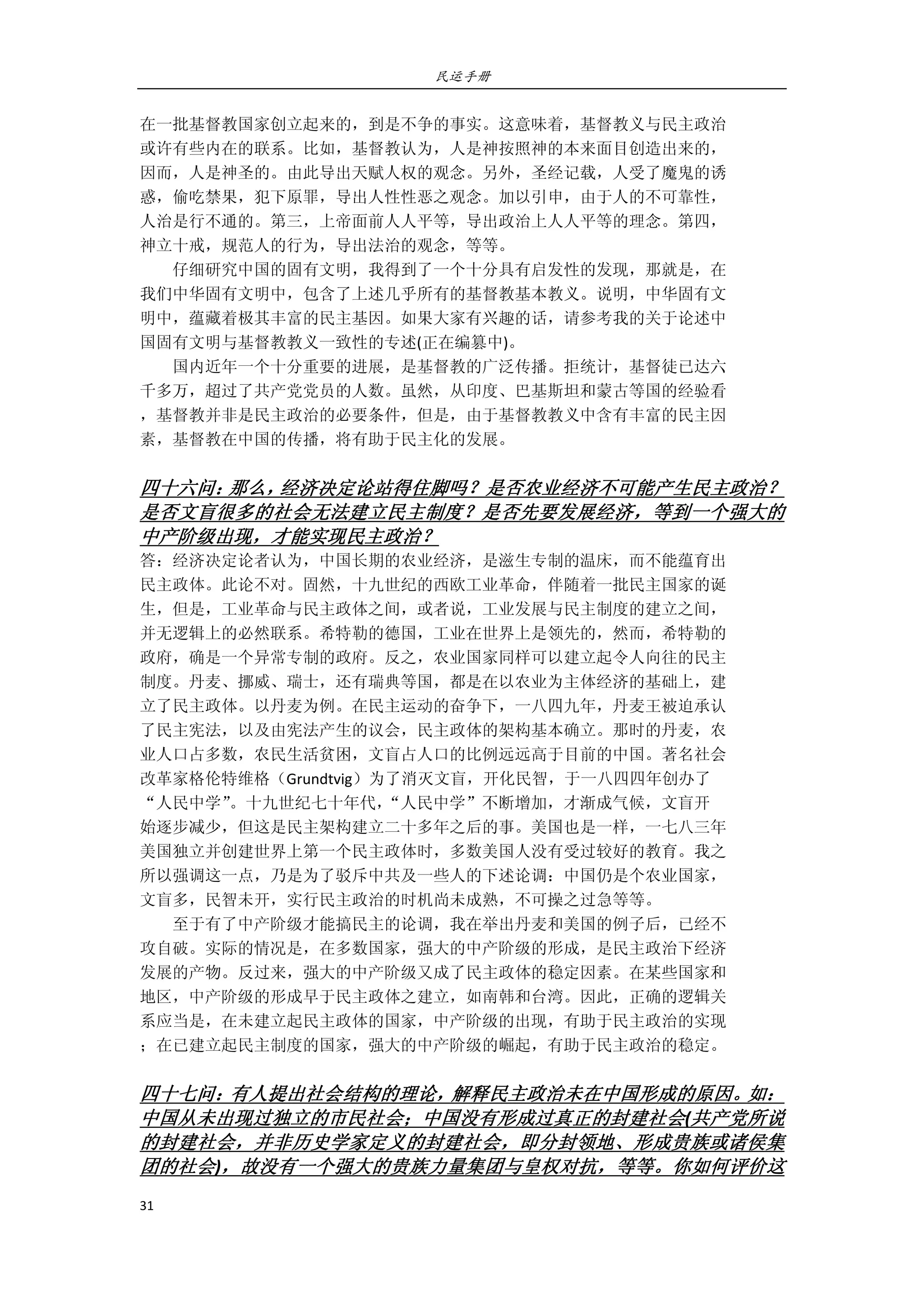 民运手册
31 
 
在一批基督教国家创立起来的，到是不争的事实。这意味着，基督教义与民主政治 
或许有些内在的联系。比如，基督教认为，人是神按照神的本来面目创造出来的， 
因而，人是神圣的。由此导出天赋人权的观念。另外，圣经记载，人受了魔鬼的诱 
惑，偷吃禁果，犯下原罪，导出人性性恶之观念。加以引申，由于人的不可靠性， 
人治是行不通的。第三，上帝面前人人平等，导出政治上人人平等的理念。第四， 
神立十戒，规范人的行为，导出法治的观念，等等。 
        仔细研究中国的固有文明，我得到了一个十分具有启发性的发现，那就是，在 
我们中华固有文明中，包含了上述几乎所有的基督教基本教义。说明，中华固有文 
明中，蕴藏着极其丰富的民主基因。如果大家有兴趣的话，请参考我的关于论述中 
国固有文明与基督教教义一致性的专述(正在编篡中)。 
        国内近年一个十分重要的进展，是基督教的广泛传播。拒统计，基督徒已达六 
千多万，超过了共产党党员的人数。虽然，从印度、巴基斯坦和蒙古等国的经验看 
，基督教并非是民主政治的必要条件，但是，由于基督教教义中含有丰富的民主因 
素，基督教在中国的传播，将有助于民主化的发展。 
 
四十六问：那么，经济决定论站得住脚吗？是否农业经济不可能产生民主政治？
是否文盲很多的社会无法建立民主制度？是否先要发展经济，等到一个强大的
中产阶级出现，才能实现民主政治？ 
答：经济决定论者认为，中国长期的农业经济，是滋生专制的温床，而不能蕴育出 
民主政体。此论不对。固然，十九世纪的西欧工业革命，伴随着一批民主国家的诞 
生，但是，工业革命与民主政体之间，或者说，工业发展与民主制度的建立之间， 
并无逻辑上的必然联系。希特勒的德国，工业在世界上是领先的，然而，希特勒的 
政府，确是一个异常专制的政府。反之，农业国家同样可以建立起令人向往的民主 
制度。丹麦、挪威、瑞士，还有瑞典等国，都是在以农业为主体经济的基础上，建 
立了民主政体。以丹麦为例。在民主运动的奋争下，一八四九年，丹麦王被迫承认 
了民主宪法，以及由宪法产生的议会，民主政体的架构基本确立。那时的丹麦，农 
业人口占多数，农民生活贫困，文盲占人口的比例远远高于目前的中国。著名社会 
改革家格伦特维格（Grundtvig）为了消灭文盲，开化民智，于一八四四年创办了 
“人民中学”。十九世纪七十年代，“人民中学”不断增加，才渐成气候，文盲开 
始逐步减少，但这是民主架构建立二十多年之后的事。美国也是一样，一七八三年 
美国独立并创建世界上第一个民主政体时，多数美国人没有受过较好的教育。我之 
所以强调这一点，乃是为了驳斥中共及一些人的下述论调：中国仍是个农业国家， 
文盲多，民智未开，实行民主政治的时机尚未成熟，不可操之过急等等。 
        至于有了中产阶级才能搞民主的论调，我在举出丹麦和美国的例子后，已经不 
攻自破。实际的情况是，在多数国家，强大的中产阶级的形成，是民主政治下经济 
发展的产物。反过来，强大的中产阶级又成了民主政体的稳定因素。在某些国家和 
地区，中产阶级的形成早于民主政体之建立，如南韩和台湾。因此，正确的逻辑关 
系应当是，在未建立起民主政体的国家，中产阶级的出现，有助于民主政治的实现 
；在已建立起民主制度的国家，强大的中产阶级的崛起，有助于民主政治的稳定。 
 
四十七问：有人提出社会结构的理论，解释民主政治未在中国形成的原因。如：
中国从未出现过独立的市民社会；中国没有形成过真正的封建社会(共产党所说
的封建社会，并非历史学家定义的封建社会，即分封领地、形成贵族或诸侯集
团的社会)，故没有一个强大的贵族力量集团与皇权对抗，等等。你如何评价这
 