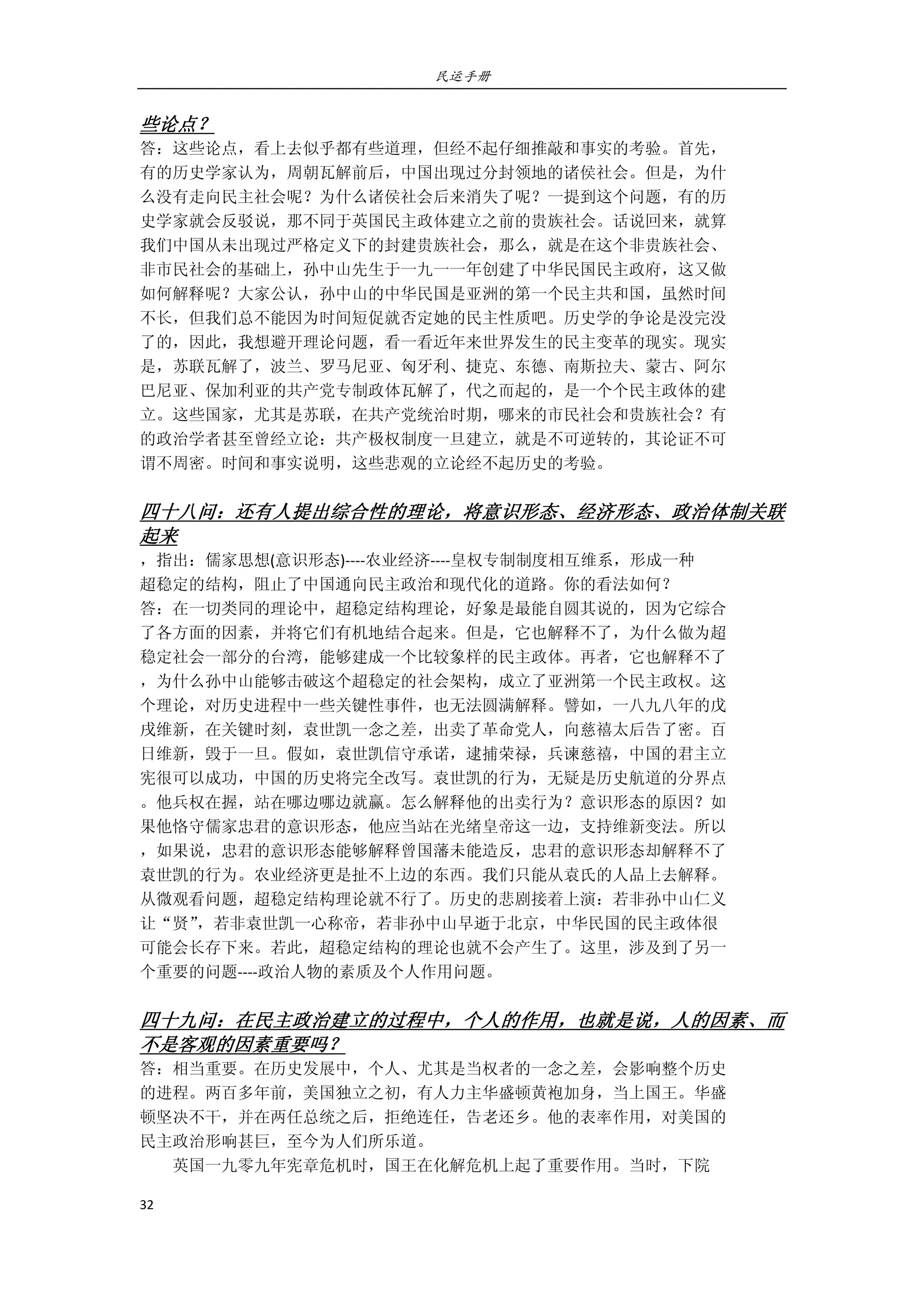 民运手册
32 
 
些论点？ 
答：这些论点，看上去似乎都有些道理，但经不起仔细推敲和事实的考验。首先， 
有的历史学家认为，周朝瓦解前后，中国出现过分封领地的诸侯社会。但是，为什 
么没有走向民主社会呢？为什么诸侯社会后来消失了呢？一提到这个问题，有的历 
史学家就会反驳说，那不同于英国民主政体建立之前的贵族社会。话说回来，就算 
我们中国从未出现过严格定义下的封建贵族社会，那么，就是在这个非贵族社会、 
非市民社会的基础上，孙中山先生于一九一一年创建了中华民国民主政府，这又做 
如何解释呢？大家公认，孙中山的中华民国是亚洲的第一个民主共和国，虽然时间 
不长，但我们总不能因为时间短促就否定她的民主性质吧。历史学的争论是没完没 
了的，因此，我想避开理论问题，看一看近年来世界发生的民主变革的现实。现实 
是，苏联瓦解了，波兰、罗马尼亚、匈牙利、捷克、东德、南斯拉夫、蒙古、阿尔 
巴尼亚、保加利亚的共产党专制政体瓦解了，代之而起的，是一个个民主政体的建 
立。这些国家，尤其是苏联，在共产党统治时期，哪来的市民社会和贵族社会？有 
的政治学者甚至曾经立论：共产极权制度一旦建立，就是不可逆转的，其论证不可 
谓不周密。时间和事实说明，这些悲观的立论经不起历史的考验。 
 
四十八问：还有人提出综合性的理论，将意识形态、经济形态、政治体制关联
起来 
，指出：儒家思想(意识形态)‐‐‐‐农业经济‐‐‐‐皇权专制制度相互维系，形成一种 
超稳定的结构，阻止了中国通向民主政治和现代化的道路。你的看法如何？ 
答：在一切类同的理论中，超稳定结构理论，好象是最能自圆其说的，因为它综合 
了各方面的因素，并将它们有机地结合起来。但是，它也解释不了，为什么做为超 
稳定社会一部分的台湾，能够建成一个比较象样的民主政体。再者，它也解释不了 
，为什么孙中山能够击破这个超稳定的社会架构，成立了亚洲第一个民主政权。这 
个理论，对历史进程中一些关键性事件，也无法圆满解释。譬如，一八九八年的戊 
戌维新，在关键时刻，袁世凯一念之差，出卖了革命党人，向慈禧太后告了密。百 
日维新，毁于一旦。假如，袁世凯信守承诺，逮捕荣禄，兵谏慈禧，中国的君主立 
宪很可以成功，中国的历史将完全改写。袁世凯的行为，无疑是历史航道的分界点 
。他兵权在握，站在哪边哪边就赢。怎么解释他的出卖行为？意识形态的原因？如 
果他恪守儒家忠君的意识形态，他应当站在光绪皇帝这一边，支持维新变法。所以 
，如果说，忠君的意识形态能够解释曾国藩未能造反，忠君的意识形态却解释不了 
袁世凯的行为。农业经济更是扯不上边的东西。我们只能从袁氏的人品上去解释。 
从微观看问题，超稳定结构理论就不行了。历史的悲剧接着上演：若非孙中山仁义 
让“贤”，若非袁世凯一心称帝，若非孙中山早逝于北京，中华民国的民主政体很 
可能会长存下来。若此，超稳定结构的理论也就不会产生了。这里，涉及到了另一 
个重要的问题‐‐‐‐政治人物的素质及个人作用问题。 
 
四十九问：在民主政治建立的过程中，个人的作用，也就是说，人的因素、而
不是客观的因素重要吗？ 
答：相当重要。在历史发展中，个人、尤其是当权者的一念之差，会影响整个历史 
的进程。两百多年前，美国独立之初，有人力主华盛顿黄袍加身，当上国王。华盛 
顿坚决不干，并在两任总统之后，拒绝连任，告老还乡。他的表率作用，对美国的 
民主政治形响甚巨，至今为人们所乐道。 
        英国一九零九年宪章危机时，国王在化解危机上起了重要作用。当时，下院 
 