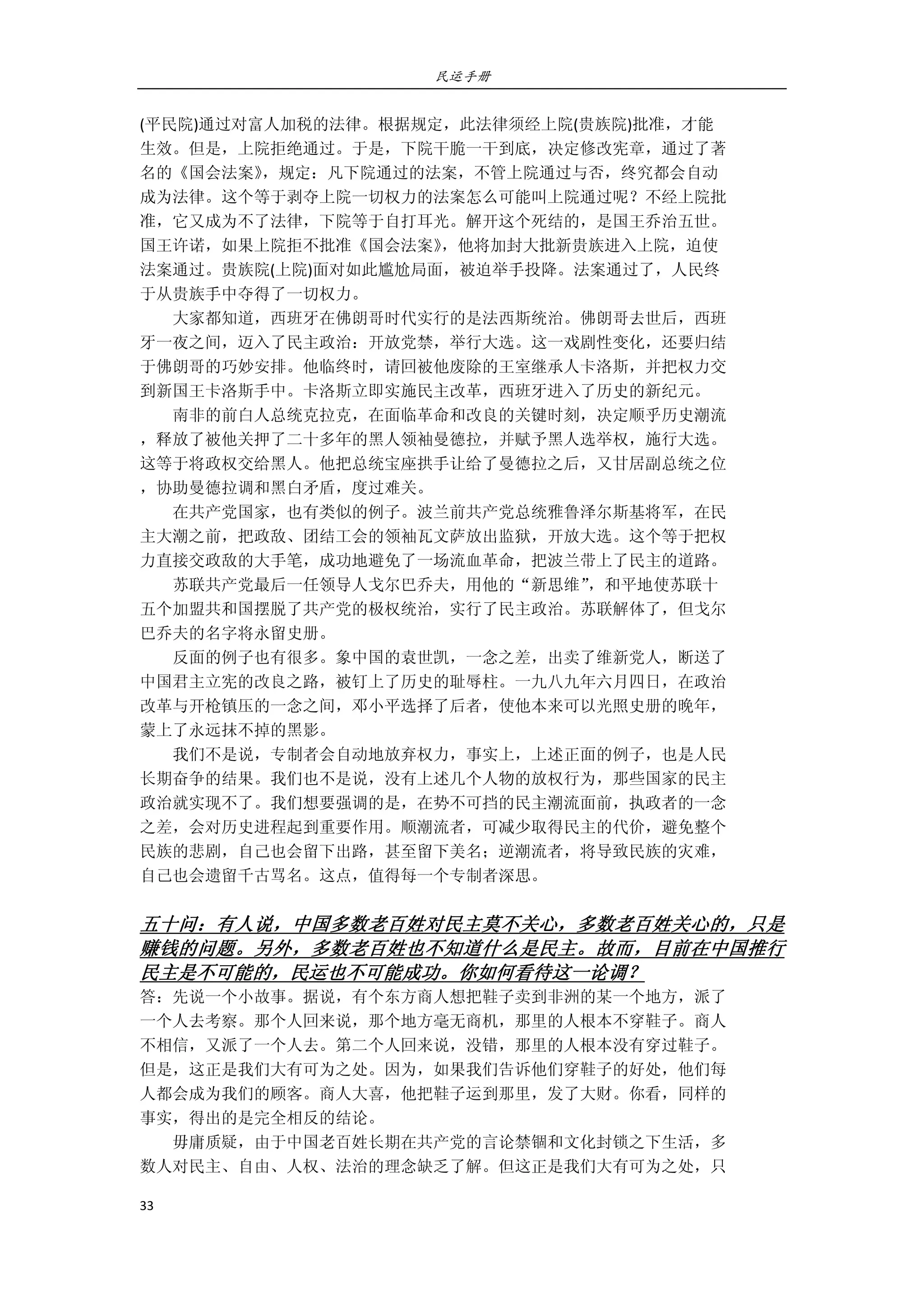 民运手册
33 
 
(平民院)通过对富人加税的法律。根据规定，此法律须经上院(贵族院)批准，才能 
生效。但是，上院拒绝通过。于是，下院干脆一干到底，决定修改宪章，通过了著 
名的《国会法案》，规定：凡下院通过的法案，不管上院通过与否，终究都会自动 
成为法律。这个等于剥夺上院一切权力的法案怎么可能叫上院通过呢？不经上院批 
准，它又成为不了法律，下院等于自打耳光。解开这个死结的，是国王乔治五世。 
国王许诺，如果上院拒不批准《国会法案》，他将加封大批新贵族进入上院，迫使 
法案通过。贵族院(上院)面对如此尴尬局面，被迫举手投降。法案通过了，人民终 
于从贵族手中夺得了一切权力。 
        大家都知道，西班牙在佛朗哥时代实行的是法西斯统治。佛朗哥去世后，西班 
牙一夜之间，迈入了民主政治：开放党禁，举行大选。这一戏剧性变化，还要归结 
于佛朗哥的巧妙安排。他临终时，请回被他废除的王室继承人卡洛斯，并把权力交 
到新国王卡洛斯手中。卡洛斯立即实施民主改革，西班牙进入了历史的新纪元。 
        南非的前白人总统克拉克，在面临革命和改良的关键时刻，决定顺乎历史潮流 
，释放了被他关押了二十多年的黑人领袖曼德拉，并赋予黑人选举权，施行大选。 
这等于将政权交给黑人。他把总统宝座拱手让给了曼德拉之后，又甘居副总统之位 
，协助曼德拉调和黑白矛盾，度过难关。 
        在共产党国家，也有类似的例子。波兰前共产党总统雅鲁泽尔斯基将军，在民 
主大潮之前，把政敌、团结工会的领袖瓦文萨放出监狱，开放大选。这个等于把权 
力直接交政敌的大手笔，成功地避免了一场流血革命，把波兰带上了民主的道路。 
        苏联共产党最后一任领导人戈尔巴乔夫，用他的“新思维”，和平地使苏联十 
五个加盟共和国摆脱了共产党的极权统治，实行了民主政治。苏联解体了，但戈尔 
巴乔夫的名字将永留史册。 
        反面的例子也有很多。象中国的袁世凯，一念之差，出卖了维新党人，断送了 
中国君主立宪的改良之路，被钉上了历史的耻辱柱。一九八九年六月四日，在政治 
改革与开枪镇压的一念之间，邓小平选择了后者，使他本来可以光照史册的晚年， 
蒙上了永远抹不掉的黑影。 
        我们不是说，专制者会自动地放弃权力，事实上，上述正面的例子，也是人民 
长期奋争的结果。我们也不是说，没有上述几个人物的放权行为，那些国家的民主 
政治就实现不了。我们想要强调的是，在势不可挡的民主潮流面前，执政者的一念 
之差，会对历史进程起到重要作用。顺潮流者，可减少取得民主的代价，避免整个 
民族的悲剧，自己也会留下出路，甚至留下美名；逆潮流者，将导致民族的灾难， 
自己也会遗留千古骂名。这点，值得每一个专制者深思。 
 
五十问：有人说，中国多数老百姓对民主莫不关心，多数老百姓关心的，只是
赚钱的问题。另外，多数老百姓也不知道什么是民主。故而，目前在中国推行
民主是不可能的，民运也不可能成功。你如何看待这一论调？ 
答：先说一个小故事。据说，有个东方商人想把鞋子卖到非洲的某一个地方，派了 
一个人去考察。那个人回来说，那个地方毫无商机，那里的人根本不穿鞋子。商人 
不相信，又派了一个人去。第二个人回来说，没错，那里的人根本没有穿过鞋子。 
但是，这正是我们大有可为之处。因为，如果我们告诉他们穿鞋子的好处，他们每 
人都会成为我们的顾客。商人大喜，他把鞋子运到那里，发了大财。你看，同样的 
事实，得出的是完全相反的结论。 
        毋庸质疑，由于中国老百姓长期在共产党的言论禁锢和文化封锁之下生活，多 
数人对民主、自由、人权、法治的理念缺乏了解。但这正是我们大有可为之处，只 
 