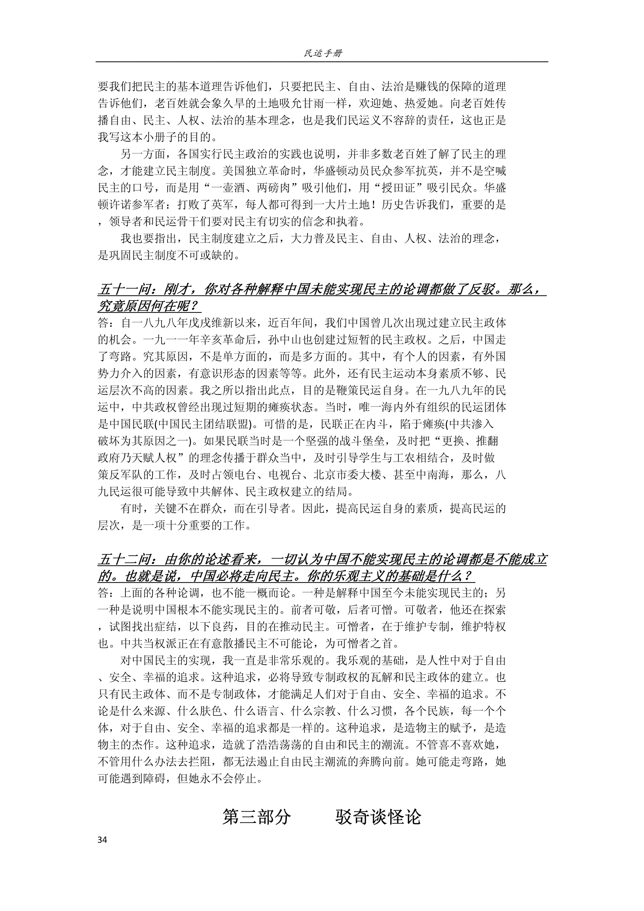 民运手册
34 
 
要我们把民主的基本道理告诉他们，只要把民主、自由、法治是赚钱的保障的道理 
告诉他们，老百姓就会象久旱的土地吸允甘雨一样，欢迎她、热爱她。向老百姓传 
播自由、民主、人权、法治的基本理念，也是我们民运义不容辞的责任，这也正是 
我写这本小册子的目的。 
        另一方面，各国实行民主政治的实践也说明，并非多数老百姓了解了民主的理 
念，才能建立民主制度。美国独立革命时，华盛顿动员民众参军抗英，并不是空喊 
民主的口号，而是用“一壶酒、两磅肉”吸引他们，用“授田证”吸引民众。华盛 
顿许诺参军者：打败了英军，每人都可得到一大片土地！历史告诉我们，重要的是 
，领导者和民运骨干们要对民主有切实的信念和执着。 
        我也要指出，民主制度建立之后，大力普及民主、自由、人权、法治的理念， 
是巩固民主制度不可或缺的。 
 
五十一问：刚才，你对各种解释中国未能实现民主的论调都做了反驳。那么，
究竟原因何在呢？ 
答：自一八九八年戊戌维新以来，近百年间，我们中国曾几次出现过建立民主政体 
的机会。一九一一年辛亥革命后，孙中山也创建过短暂的民主政权。之后，中国走 
了弯路。究其原因，不是单方面的，而是多方面的。其中，有个人的因素，有外国 
势力介入的因素，有意识形态的因素等等。此外，还有民主运动本身素质不够、民 
运层次不高的因素。我之所以指出此点，目的是鞭策民运自身。在一九八九年的民 
运中，中共政权曾经出现过短期的瘫痪状态。当时，唯一海内外有组织的民运团体 
是中国民联(中国民主团结联盟)。可惜的是，民联正在内斗，陷于瘫痪(中共渗入 
破坏为其原因之一)。如果民联当时是一个坚强的战斗堡垒，及时把“更换、推翻 
政府乃天赋人权”的理念传播于群众当中，及时引导学生与工农相结合，及时做 
策反军队的工作，及时占领电台、电视台、北京市委大楼、甚至中南海，那么，八 
九民运很可能导致中共解体、民主政权建立的结局。 
        有时，关键不在群众，而在引导者。因此，提高民运自身的素质，提高民运的 
层次，是一项十分重要的工作。 
 
五十二问：由你的论述看来，一切认为中国不能实现民主的论调都是不能成立
的。也就是说，中国必将走向民主。你的乐观主义的基础是什么？ 
答：上面的各种论调，也不能一概而论。一种是解释中国至今未能实现民主的；另 
一种是说明中国根本不能实现民主的。前者可敬，后者可憎。可敬者，他还在探索 
，试图找出症结，以下良药，目的在推动民主。可憎者，在于维护专制，维护特权 
也。中共当权派正在有意散播民主不可能论，为可憎者之首。 
        对中国民主的实现，我一直是非常乐观的。我乐观的基础，是人性中对于自由 
、安全、幸福的追求。这种追求，必将导致专制政权的瓦解和民主政体的建立。也 
只有民主政体、而不是专制政体，才能满足人们对于自由、安全、幸福的追求。不 
论是什么来源、什么肤色、什么语言、什么宗教、什么习惯，各个民族，每一个个 
体，对于自由、安全、幸福的追求都是一样的。这种追求，是造物主的赋予，是造 
物主的杰作。这种追求，造就了浩浩荡荡的自由和民主的潮流。不管喜不喜欢她， 
不管用什么办法去拦阻，都无法遏止自由民主潮流的奔腾向前。她可能走弯路，她 
可能遇到障碍，但她永不会停止。 
第三部分          驳奇谈怪论                                                   
 