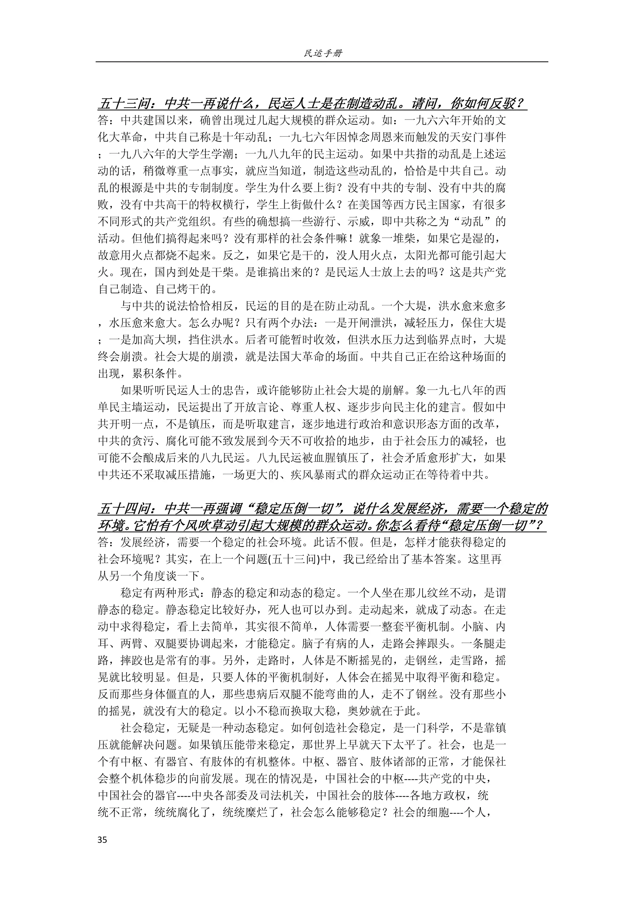 民运手册
35 
 
 
五十三问：中共一再说什么，民运人士是在制造动乱。请问，你如何反驳？ 
答：中共建国以来，确曾出现过几起大规模的群众运动。如：一九六六年开始的文 
化大革命，中共自己称是十年动乱；一九七六年因悼念周恩来而触发的天安门事件 
；一九八六年的大学生学潮；一九八九年的民主运动。如果中共指的动乱是上述运 
动的话，稍微尊重一点事实，就应当知道，制造这些动乱的，恰恰是中共自己。动 
乱的根源是中共的专制制度。学生为什么要上街？没有中共的专制、没有中共的腐 
败，没有中共高干的特权横行，学生上街做什么？在美国等西方民主国家，有很多 
不同形式的共产党组织。有些的确想搞一些游行、示威，即中共称之为“动乱”的 
活动。但他们搞得起来吗？没有那样的社会条件嘛！就象一堆柴，如果它是湿的， 
故意用火点都烧不起来。反之，如果它是干的，没人用火点，太阳光都可能引起大 
火。现在，国内到处是干柴。是谁搞出来的？是民运人士放上去的吗？这是共产党 
自己制造、自己烤干的。 
        与中共的说法恰恰相反，民运的目的是在防止动乱。一个大堤，洪水愈来愈多 
，水压愈来愈大。怎么办呢？只有两个办法：一是开闸泄洪，减轻压力，保住大堤 
；一是加高大坝，挡住洪水。后者可能暂时收效，但洪水压力达到临界点时，大堤 
终会崩溃。社会大堤的崩溃，就是法国大革命的场面。中共自己正在给这种场面的 
出现，累积条件。 
        如果听听民运人士的忠告，或许能够防止社会大堤的崩解。象一九七八年的西 
单民主墙运动，民运提出了开放言论、尊重人权、逐步步向民主化的建言。假如中 
共开明一点，不是镇压，而是听取建言，逐步地进行政治和意识形态方面的改革， 
中共的贪污、腐化可能不致发展到今天不可收拾的地步，由于社会压力的减轻，也 
可能不会酿成后来的八九民运。八九民运被血腥镇压了，社会矛盾愈形扩大，如果 
中共还不采取减压措施，一场更大的、疾风暴雨式的群众运动正在等待着中共。 
 
五十四问：中共一再强调“稳定压倒一切”，说什么发展经济，需要一个稳定的
环境。它怕有个风吹草动引起大规模的群众运动。你怎么看待“稳定压倒一切”？ 
答：发展经济，需要一个稳定的社会环境。此话不假。但是，怎样才能获得稳定的 
社会环境呢？其实，在上一个问题(五十三问)中，我已经给出了基本答案。这里再 
从另一个角度谈一下。 
        稳定有两种形式：静态的稳定和动态的稳定。一个人坐在那儿纹丝不动，是谓 
静态的稳定。静态稳定比较好办，死人也可以办到。走动起来，就成了动态。在走 
动中求得稳定，看上去简单，其实很不简单，人体需要一整套平衡机制。小脑、内 
耳、两臂、双腿要协调起来，才能稳定。脑子有病的人，走路会摔跟头。一条腿走 
路，摔跤也是常有的事。另外，走路时，人体是不断摇晃的，走钢丝，走雪路，摇 
晃就比较明显。但是，只要人体的平衡机制好，人体会在摇晃中取得平衡和稳定。 
反而那些身体僵直的人，那些患病后双腿不能弯曲的人，走不了钢丝。没有那些小 
的摇晃，就没有大的稳定。以小不稳而换取大稳，奥妙就在于此。 
        社会稳定，无疑是一种动态稳定。如何创造社会稳定，是一门科学，不是靠镇 
压就能解决问题。如果镇压能带来稳定，那世界上早就天下太平了。社会，也是一 
个有中枢、有器官、有肢体的有机整体。中枢、器官、肢体诸部的正常，才能保社 
会整个机体稳步的向前发展。现在的情况是，中国社会的中枢‐‐‐‐共产党的中央， 
中国社会的器官‐‐‐‐中央各部委及司法机关，中国社会的肢体‐‐‐‐各地方政权，统 
统不正常，统统腐化了，统统糜烂了，社会怎么能够稳定？社会的细胞‐‐‐‐个人， 
 