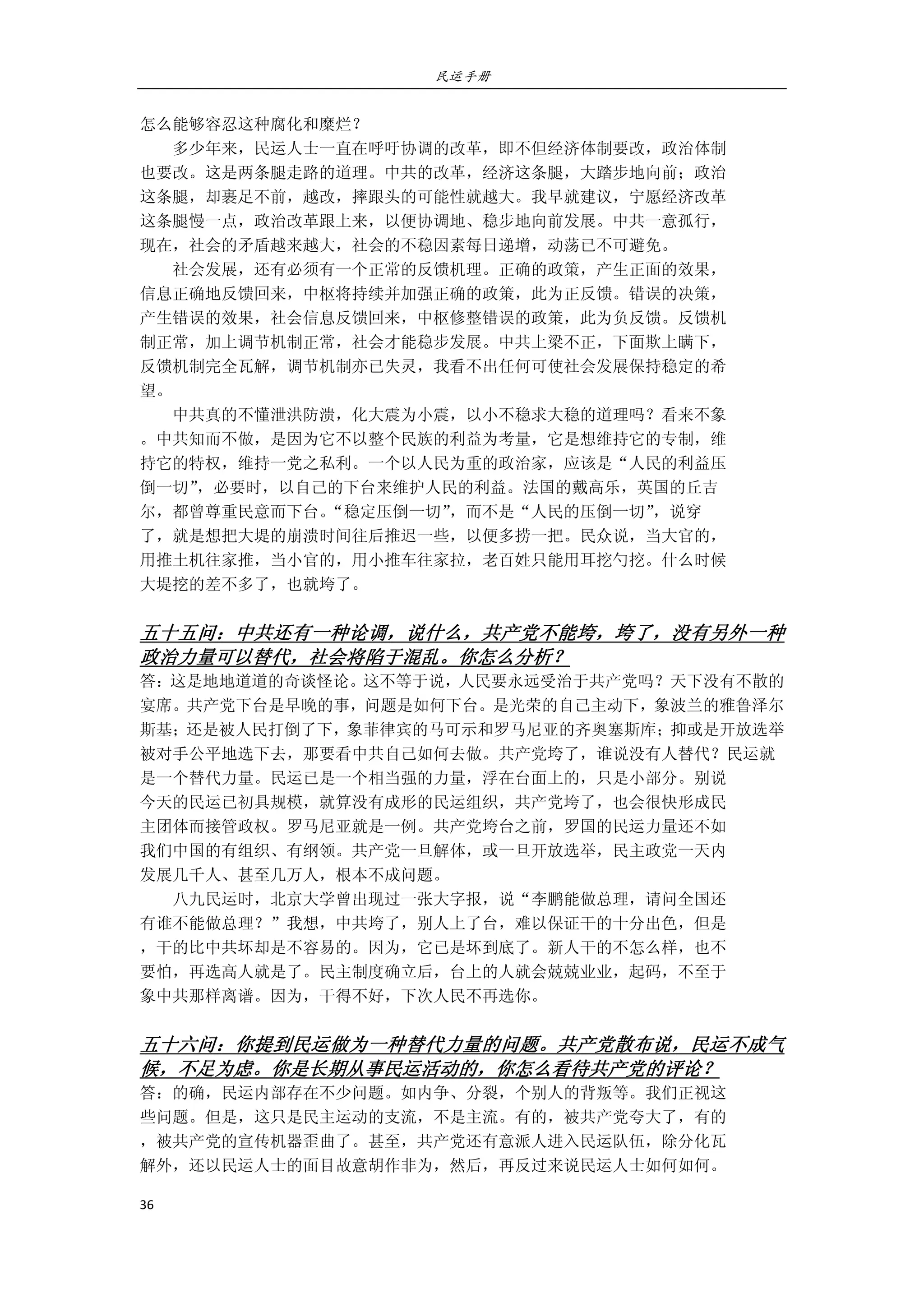 民运手册
36 
 
怎么能够容忍这种腐化和糜烂？ 
        多少年来，民运人士一直在呼吁协调的改革，即不但经济体制要改，政治体制 
也要改。这是两条腿走路的道理。中共的改革，经济这条腿，大踏步地向前；政治 
这条腿，却裹足不前，越改，摔跟头的可能性就越大。我早就建议，宁愿经济改革 
这条腿慢一点，政治改革跟上来，以便协调地、稳步地向前发展。中共一意孤行， 
现在，社会的矛盾越来越大，社会的不稳因素每日递增，动荡已不可避免。 
        社会发展，还有必须有一个正常的反馈机理。正确的政策，产生正面的效果， 
信息正确地反馈回来，中枢将持续并加强正确的政策，此为正反馈。错误的决策， 
产生错误的效果，社会信息反馈回来，中枢修整错误的政策，此为负反馈。反馈机 
制正常，加上调节机制正常，社会才能稳步发展。中共上梁不正，下面欺上瞒下， 
反馈机制完全瓦解，调节机制亦已失灵，我看不出任何可使社会发展保持稳定的希 
望。 
        中共真的不懂泄洪防溃，化大震为小震，以小不稳求大稳的道理吗？看来不象 
。中共知而不做，是因为它不以整个民族的利益为考量，它是想维持它的专制，维 
持它的特权，维持一党之私利。一个以人民为重的政治家，应该是“人民的利益压 
倒一切”，必要时，以自己的下台来维护人民的利益。法国的戴高乐，英国的丘吉 
尔，都曾尊重民意而下台。“稳定压倒一切”，而不是“人民的压倒一切”，说穿 
了，就是想把大堤的崩溃时间往后推迟一些，以便多捞一把。民众说，当大官的， 
用推土机往家推，当小官的，用小推车往家拉，老百姓只能用耳挖勺挖。什么时候 
大堤挖的差不多了，也就垮了。 
 
五十五问：中共还有一种论调，说什么，共产党不能垮，垮了，没有另外一种
政治力量可以替代，社会将陷于混乱。你怎么分析？ 
答：这是地地道道的奇谈怪论。这不等于说，人民要永远受治于共产党吗？天下没有不散的
宴席。共产党下台是早晚的事，问题是如何下台。是光荣的自己主动下，象波兰的雅鲁泽尔
斯基；还是被人民打倒了下，象菲律宾的马可示和罗马尼亚的齐奥塞斯库；抑或是开放选举
被对手公平地选下去，那要看中共自己如何去做。共产党垮了，谁说没有人替代？民运就 
是一个替代力量。民运已是一个相当强的力量，浮在台面上的，只是小部分。别说 
今天的民运已初具规模，就算没有成形的民运组织，共产党垮了，也会很快形成民 
主团体而接管政权。罗马尼亚就是一例。共产党垮台之前，罗国的民运力量还不如 
我们中国的有组织、有纲领。共产党一旦解体，或一旦开放选举，民主政党一天内 
发展几千人、甚至几万人，根本不成问题。 
        八九民运时，北京大学曾出现过一张大字报，说“李鹏能做总理，请问全国还 
有谁不能做总理？”我想，中共垮了，别人上了台，难以保证干的十分出色，但是 
，干的比中共坏却是不容易的。因为，它已是坏到底了。新人干的不怎么样，也不 
要怕，再选高人就是了。民主制度确立后，台上的人就会兢兢业业，起码，不至于 
象中共那样离谱。因为，干得不好，下次人民不再选你。 
   
五十六问：你提到民运做为一种替代力量的问题。共产党散布说，民运不成气
候，不足为虑。你是长期从事民运活动的，你怎么看待共产党的评论？ 
答：的确，民运内部存在不少问题。如内争、分裂，个别人的背叛等。我们正视这 
些问题。但是，这只是民主运动的支流，不是主流。有的，被共产党夸大了，有的 
，被共产党的宣传机器歪曲了。甚至，共产党还有意派人进入民运队伍，除分化瓦 
解外，还以民运人士的面目故意胡作非为，然后，再反过来说民运人士如何如何。 
 