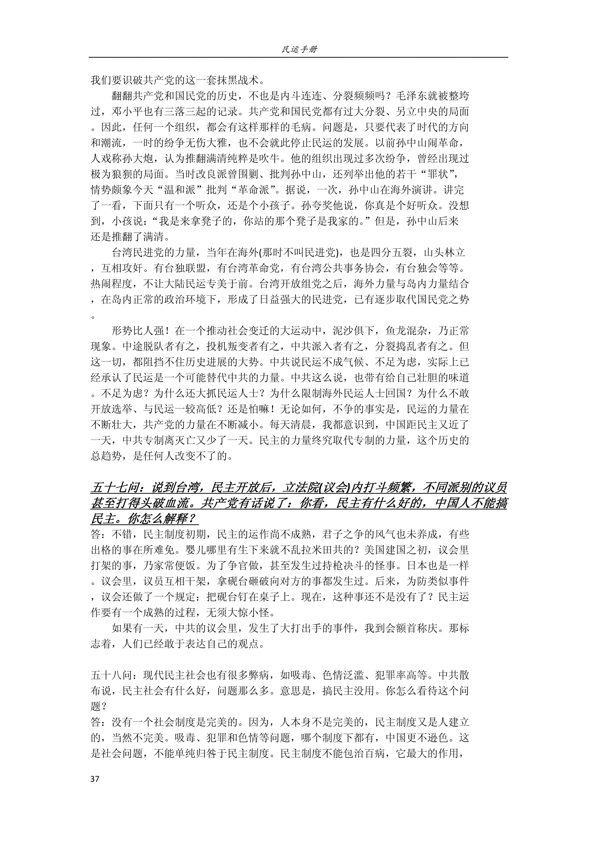 民运手册
37 
 
我们要识破共产党的这一套抹黑战术。 
        翻翻共产党和国民党的历史，不也是内斗连连、分裂频频吗？毛泽东就被整垮 
过，邓小平也有三落三起的记录。共产党和国民党都有过大分裂、另立中央的局面 
。因此，任何一个组织，都会有这样那样的毛病。问题是，只要代表了时代的方向 
和潮流，一时的纷争无伤大雅，也不会就此停止民运的发展。以前孙中山闹革命， 
人戏称孙大炮，认为推翻满清纯粹是吹牛。他的组织出现过多次纷争，曾经出现过 
极为狼狈的局面。当时改良派曾围剿、批判孙中山，还列举出他的若干“罪状”， 
情势颇象今天“温和派”批判“革命派”。据说，一次，孙中山在海外演讲。讲完 
了一看，下面只有一个听众，还是个小孩子。孙夸奖他说，你真是个好听众。没想 
到，小孩说：“我是来拿凳子的，你站的那个凳子是我家的。”但是，孙中山后来 
还是推翻了满清。 
        台湾民进党的力量，当年在海外(那时不叫民进党)，也是四分五裂，山头林立 
，互相攻奸。有台独联盟，有台湾革命党，有台湾公共事务协会，有台独会等等。 
热闹程度，不让大陆民运专美于前。台湾开放组党之后，海外力量与岛内力量结合 
，在岛内正常的政治环境下，形成了日益强大的民进党，已有逐步取代国民党之势 
。 
        形势比人强！在一个推动社会变迁的大运动中，泥沙俱下，鱼龙混杂，乃正常 
现象。中途脱队者有之，投机叛变者有之，中共派入者有之，分裂捣乱者有之。但 
这一切，都阻挡不住历史进展的大势。中共说民运不成气候、不足为虑，实际上已 
经承认了民运是一个可能替代中共的力量。中共这么说，也带有给自己壮胆的味道 
。不足为虑？为什么还大抓民运人士？为什么限制海外民运人士回国？为什么不敢 
开放选举、与民运一较高低？还是怕嘛！无论如何，不争的事实是，民运的力量在 
不断壮大，共产党的力量在不断减小。每天清晨，我都意识到，中国距民主又近了 
一天，中共专制离灭亡又少了一天。民主的力量终究取代专制的力量，这个历史的 
总趋势，是任何人改变不了的。 
 
五十七问：说到台湾，民主开放后，立法院(议会)内打斗频繁，不同派别的议员
甚至打得头破血流。共产党有话说了：你看，民主有什么好的，中国人不能搞
民主。你怎么解释？ 
答：不错，民主制度初期，民主的运作尚不成熟，君子之争的风气也未养成，有些 
出格的事在所难免。婴儿哪里有生下来就不乱拉米田共的？美国建国之初，议会里 
打架的事，乃家常便饭。为了争官做，甚至发生过持枪决斗的怪事。日本也是一样 
。议会里，议员互相干架，拿砚台砸破向对方的事都发生过。后来，为防类似事件 
，议会还做了一个规定：把砚台钉在桌子上。现在，这种事还不是没有了？民主运 
作要有一个成熟的过程，无须大惊小怪。 
        如果有一天，中共的议会里，发生了大打出手的事件，我到会额首称庆。那标 
志着，人们已经敢于表达自己的观点。 
 
五十八问：现代民主社会也有很多弊病，如吸毒、色情泛滥、犯罪率高等。中共散 
布说，民主社会有什么好，问题那么多。意思是，搞民主没用。你怎么看待这个问 
题？ 
答：没有一个社会制度是完美的。因为，人本身不是完美的，民主制度又是人建立 
的，当然不完美。吸毒、犯罪和色情等问题，哪个制度下都有，中国更不逊色。这 
是社会问题，不能单纯归咎于民主制度。民主制度不能包治百病，它最大的作用， 
 