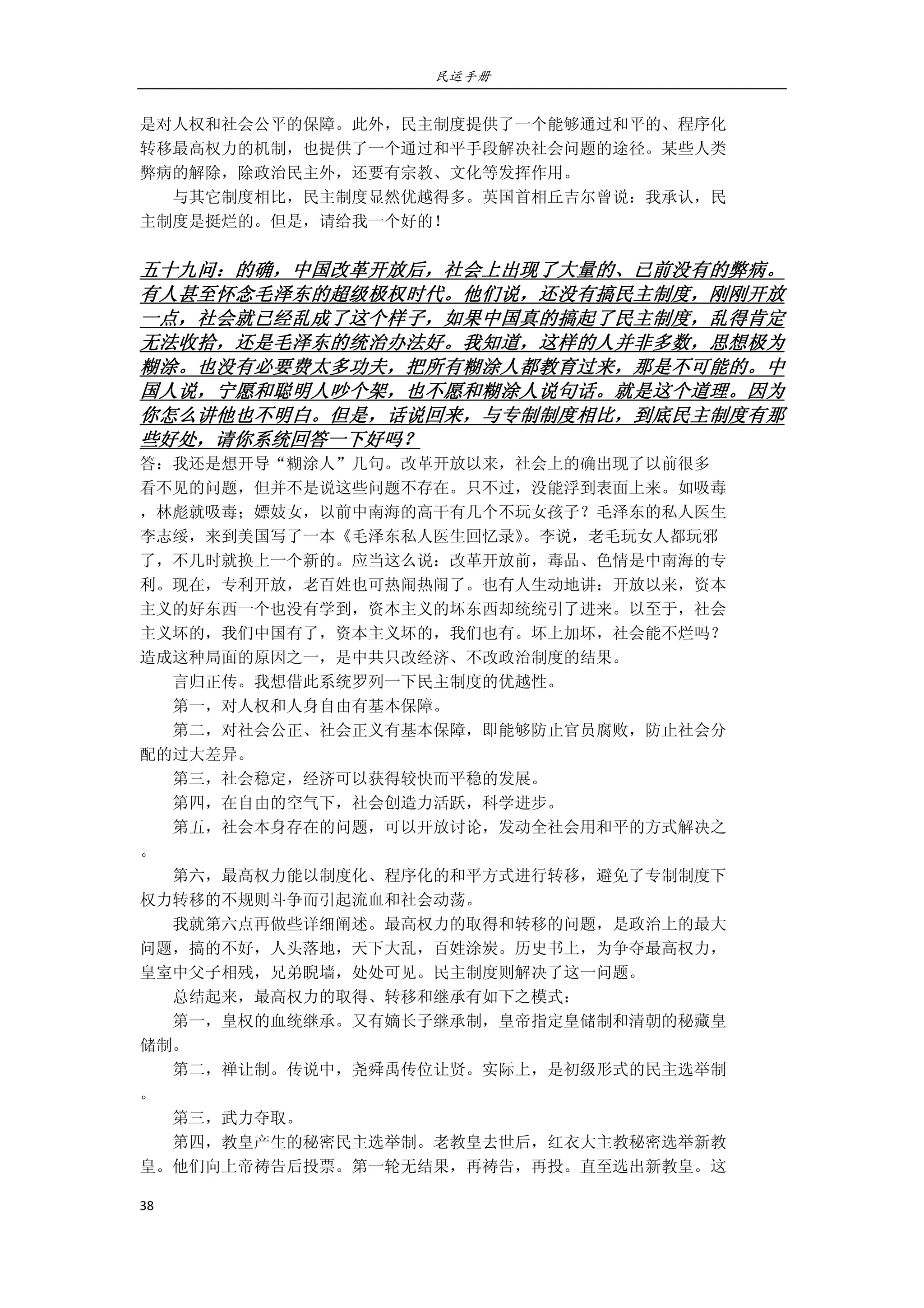民运手册
38 
 
是对人权和社会公平的保障。此外，民主制度提供了一个能够通过和平的、程序化 
转移最高权力的机制，也提供了一个通过和平手段解决社会问题的途径。某些人类 
弊病的解除，除政治民主外，还要有宗教、文化等发挥作用。 
        与其它制度相比，民主制度显然优越得多。英国首相丘吉尔曾说：我承认，民 
主制度是挺烂的。但是，请给我一个好的！ 
 
五十九问：的确，中国改革开放后，社会上出现了大量的、已前没有的弊病。
有人甚至怀念毛泽东的超级极权时代。他们说，还没有搞民主制度，刚刚开放
一点，社会就已经乱成了这个样子，如果中国真的搞起了民主制度，乱得肯定
无法收拾，还是毛泽东的统治办法好。我知道，这样的人并非多数，思想极为
糊涂。也没有必要费太多功夫，把所有糊涂人都教育过来，那是不可能的。中
国人说，宁愿和聪明人吵个架，也不愿和糊涂人说句话。就是这个道理。因为
你怎么讲他也不明白。但是，话说回来，与专制制度相比，到底民主制度有那
些好处，请你系统回答一下好吗？ 
答：我还是想开导“糊涂人”几句。改革开放以来，社会上的确出现了以前很多 
看不见的问题，但并不是说这些问题不存在。只不过，没能浮到表面上来。如吸毒 
，林彪就吸毒；嫖妓女，以前中南海的高干有几个不玩女孩子？毛泽东的私人医生 
李志绥，来到美国写了一本《毛泽东私人医生回忆录》。李说，老毛玩女人都玩邪 
了，不几时就换上一个新的。应当这么说：改革开放前，毒品、色情是中南海的专 
利。现在，专利开放，老百姓也可热闹热闹了。也有人生动地讲：开放以来，资本 
主义的好东西一个也没有学到，资本主义的坏东西却统统引了进来。以至于，社会 
主义坏的，我们中国有了，资本主义坏的，我们也有。坏上加坏，社会能不烂吗？ 
造成这种局面的原因之一，是中共只改经济、不改政治制度的结果。 
        言归正传。我想借此系统罗列一下民主制度的优越性。 
        第一，对人权和人身自由有基本保障。 
        第二，对社会公正、社会正义有基本保障，即能够防止官员腐败，防止社会分 
配的过大差异。 
        第三，社会稳定，经济可以获得较快而平稳的发展。 
        第四，在自由的空气下，社会创造力活跃，科学进步。 
        第五，社会本身存在的问题，可以开放讨论，发动全社会用和平的方式解决之 
。 
        第六，最高权力能以制度化、程序化的和平方式进行转移，避免了专制制度下 
权力转移的不规则斗争而引起流血和社会动荡。 
        我就第六点再做些详细阐述。最高权力的取得和转移的问题，是政治上的最大 
问题，搞的不好，人头落地，天下大乱，百姓涂炭。历史书上，为争夺最高权力， 
皇室中父子相残，兄弟睨墙，处处可见。民主制度则解决了这一问题。 
        总结起来，最高权力的取得、转移和继承有如下之模式： 
        第一，皇权的血统继承。又有嫡长子继承制，皇帝指定皇储制和清朝的秘藏皇 
储制。 
        第二，禅让制。传说中，尧舜禹传位让贤。实际上，是初级形式的民主选举制 
。 
        第三，武力夺取。 
        第四，教皇产生的秘密民主选举制。老教皇去世后，红衣大主教秘密选举新教 
皇。他们向上帝祷告后投票。第一轮无结果，再祷告，再投。直至选出新教皇。这 
 