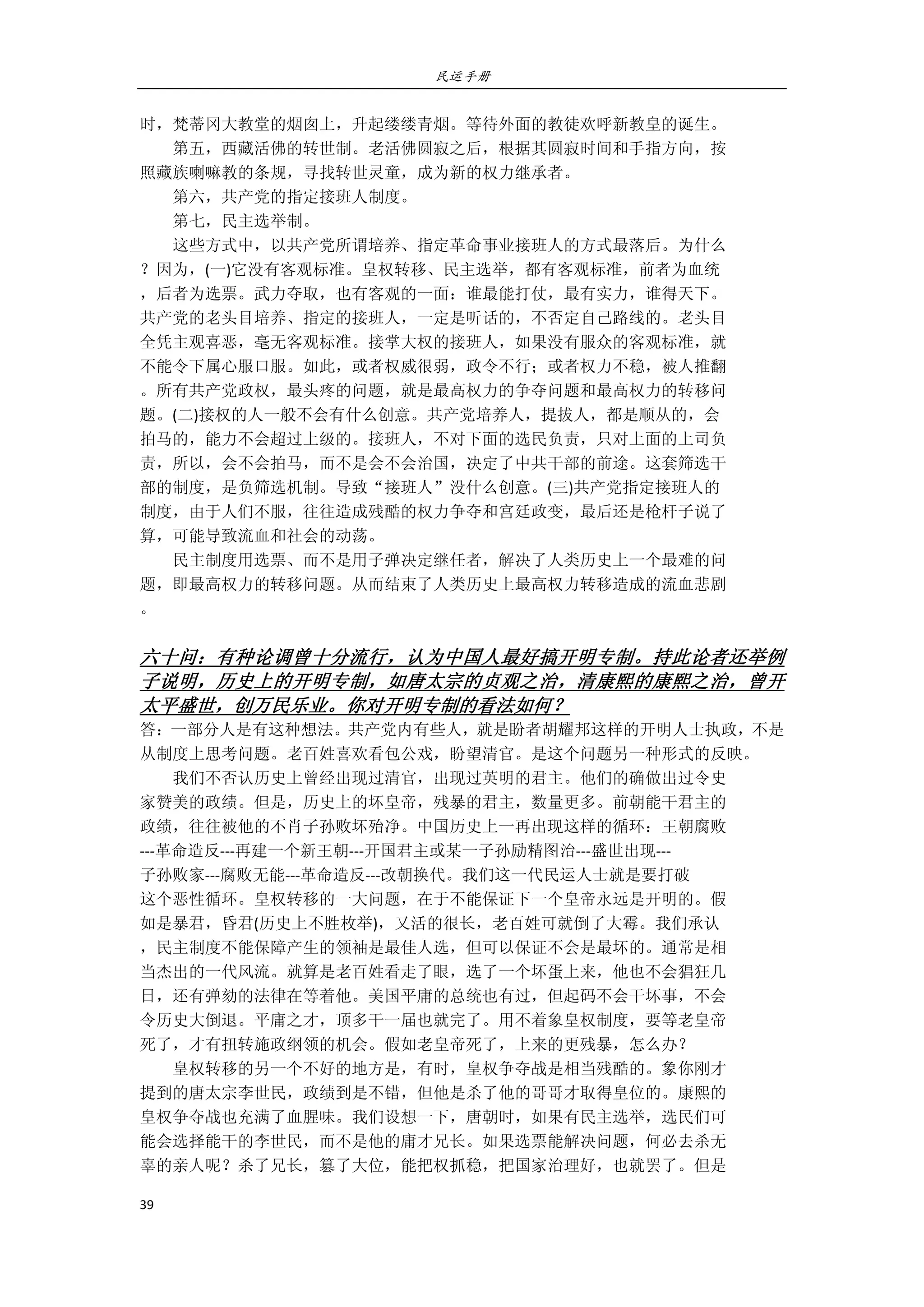 民运手册
39 
 
时，梵蒂冈大教堂的烟囱上，升起缕缕青烟。等待外面的教徒欢呼新教皇的诞生。 
        第五，西藏活佛的转世制。老活佛圆寂之后，根据其圆寂时间和手指方向，按 
照藏族喇嘛教的条规，寻找转世灵童，成为新的权力继承者。 
        第六，共产党的指定接班人制度。 
        第七，民主选举制。 
        这些方式中，以共产党所谓培养、指定革命事业接班人的方式最落后。为什么 
？因为，(一)它没有客观标准。皇权转移、民主选举，都有客观标准，前者为血统 
，后者为选票。武力夺取，也有客观的一面：谁最能打仗，最有实力，谁得天下。 
共产党的老头目培养、指定的接班人，一定是听话的，不否定自己路线的。老头目 
全凭主观喜恶，毫无客观标准。接掌大权的接班人，如果没有服众的客观标准，就 
不能令下属心服口服。如此，或者权威很弱，政令不行；或者权力不稳，被人推翻 
。所有共产党政权，最头疼的问题，就是最高权力的争夺问题和最高权力的转移问 
题。(二)接权的人一般不会有什么创意。共产党培养人，提拔人，都是顺从的，会 
拍马的，能力不会超过上级的。接班人，不对下面的选民负责，只对上面的上司负 
责，所以，会不会拍马，而不是会不会治国，决定了中共干部的前途。这套筛选干 
部的制度，是负筛选机制。导致“接班人”没什么创意。(三)共产党指定接班人的 
制度，由于人们不服，往往造成残酷的权力争夺和宫廷政变，最后还是枪杆子说了 
算，可能导致流血和社会的动荡。 
        民主制度用选票、而不是用子弹决定继任者，解决了人类历史上一个最难的问 
题，即最高权力的转移问题。从而结束了人类历史上最高权力转移造成的流血悲剧 
。 
 
六十问：有种论调曾十分流行，认为中国人最好搞开明专制。持此论者还举例
子说明，历史上的开明专制，如唐太宗的贞观之治，清康熙的康熙之治，曾开
太平盛世，创万民乐业。你对开明专制的看法如何？ 
答：一部分人是有这种想法。共产党内有些人，就是盼者胡耀邦这样的开明人士执政，不是
从制度上思考问题。老百姓喜欢看包公戏，盼望清官。是这个问题另一种形式的反映。 
        我们不否认历史上曾经出现过清官，出现过英明的君主。他们的确做出过令史 
家赞美的政绩。但是，历史上的坏皇帝，残暴的君主，数量更多。前朝能干君主的 
政绩，往往被他的不肖子孙败坏殆净。中国历史上一再出现这样的循环：王朝腐败 
‐‐‐革命造反‐‐‐再建一个新王朝‐‐‐开国君主或某一子孙励精图治‐‐‐盛世出现‐‐‐ 
子孙败家‐‐‐腐败无能‐‐‐革命造反‐‐‐改朝换代。我们这一代民运人士就是要打破 
这个恶性循环。皇权转移的一大问题，在于不能保证下一个皇帝永远是开明的。假 
如是暴君，昏君(历史上不胜枚举)，又活的很长，老百姓可就倒了大霉。我们承认 
，民主制度不能保障产生的领袖是最佳人选，但可以保证不会是最坏的。通常是相 
当杰出的一代风流。就算是老百姓看走了眼，选了一个坏蛋上来，他也不会猖狂几 
日，还有弹劾的法律在等着他。美国平庸的总统也有过，但起码不会干坏事，不会 
令历史大倒退。平庸之才，顶多干一届也就完了。用不着象皇权制度，要等老皇帝 
死了，才有扭转施政纲领的机会。假如老皇帝死了，上来的更残暴，怎么办？ 
        皇权转移的另一个不好的地方是，有时，皇权争夺战是相当残酷的。象你刚才 
提到的唐太宗李世民，政绩到是不错，但他是杀了他的哥哥才取得皇位的。康熙的 
皇权争夺战也充满了血腥味。我们设想一下，唐朝时，如果有民主选举，选民们可 
能会选择能干的李世民，而不是他的庸才兄长。如果选票能解决问题，何必去杀无 
辜的亲人呢？杀了兄长，篡了大位，能把权抓稳，把国家治理好，也就罢了。但是 
 