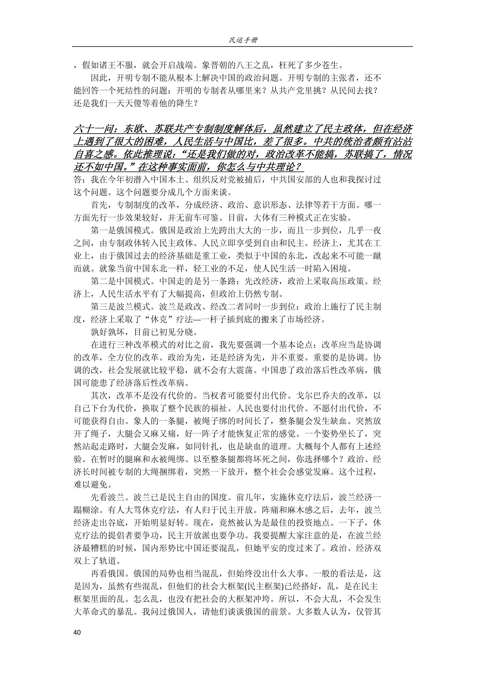 民运手册
40 
 
，假如诸王不服，就会开启战端。象晋朝的八王之乱，枉死了多少苍生。 
        因此，开明专制不能从根本上解决中国的政治问题。开明专制的主张者，还不 
能回答一个死结性的问题：开明的专制者从哪里来？从共产党里挑？从民间去找？ 
还是我们一天天傻等着他的降生？ 
 
六十一问：东欧、苏联共产专制制度解体后，虽然建立了民主政体，但在经济
上遇到了很大的困难，人民生活与中国比，差了很多。中共的统治者颇有沾沾
自喜之感。依此推理说：“还是我们做的对，政治改革不能搞，苏联搞了，情况
还不如中国。”在这种事实面前，你怎么与中共理论？ 
答：我在今年初潜入中国本土、组织反对党被捕后，中共国安部的人也和我探讨过 
这个问题。这个问题要分成几个方面来谈。 
        首先，专制制度的改革，分成经济、政治、意识形态、法律等若干方面。哪一 
方面先行一步效果较好，并无前车可鉴。目前，大体有三种模式正在实验。 
        第一是俄国模式。俄国是政治上先跨出大大的一步，而且一步到位，几乎一夜 
之间，由专制政体转入民主政体。人民立即享受到自由和民主。经济上，尤其在工 
业上，由于俄国过去的经济基础是重工业，类似于中国的东北，改起来不可能一蹴 
而就。就象当前中国东北一样，轻工业的不足，使人民生活一时陷入困境。 
        第二是中国模式。中国走的是另一条路：先改经济，政治上采取高压政策。经 
济上，人民生活水平有了大幅提高，但政治上仍然专制。 
        第三是波兰模式。波兰是政改、经改二者同时一步到位：政治上施行了民主制 
度，经济上采取了“休克”疗法‐‐‐一杆子插到底的搬来了市场经济。 
        孰好孰坏，目前已初见分晓。 
        在进行三种改革模式的对比之前，我先要强调一个基本论点：改革应当是协调 
的改革，全方位的改革。政治为先，还是经济为先，并不重要。重要的是协调。协 
调的改，社会发展就比较平稳，就不会有大震荡。中国患了政治落后性改革病，俄 
国可能患了经济落后性改革病。 
        其次，改革不是没有代价的。当权者可能要付出代价。戈尔巴乔夫的改革，以 
自己下台为代价，换取了整个民族的福祉。人民也要付出代价。不愿付出代价，不 
可能获得自由。象人的一条腿，被绳子绑的时间长了，整条腿会发生缺血。突然放 
开了绳子，大腿会又麻又痛，好一阵子才能恢复正常的感觉。一个姿势坐长了，突 
然站起走路时，大腿会发麻，如同针扎，也是缺血的道理。大概每个人都有上述经 
验。在暂时的腿麻和永被绳绑、以至整条腿都将坏死之间，你选择哪个？政治、经 
济长时间被专制的大绳捆绑着，突然一下放开，整个社会会感觉发麻。这个过程， 
难以避免。 
        先看波兰。波兰已是民主自由的国度。前几年，实施休克疗法后，波兰经济一 
蹋糊涂。有人大骂休克疗法，有人归于民主开放。阵痛和麻木感之后，去年，波兰 
经济走出谷底，开始明显好转。现在，竟然被认为是最佳的投资地点。一下子，休 
克疗法的提倡者要争功，民主开放派也要争功。我要提醒大家注意的是，在波兰经 
济最糟糕的时候，国内形势比中国还要混乱，但她平安的度过来了。政治、经济双 
双上了轨道。 
        再看俄国。俄国的局势也相当混乱，但始终没出什么大事。一般的看法是，这 
是因为，虽然有些混乱，但他们的社会大框架(民主框架)已经搭好，乱，是在民主 
框架里面的乱。怎么乱，也没有把社会的大框架冲垮。所以，不会大乱，不会发生 
大革命式的暴乱。我问过俄国人，请他们谈谈俄国的前景。大多数人认为，仅管其 
 