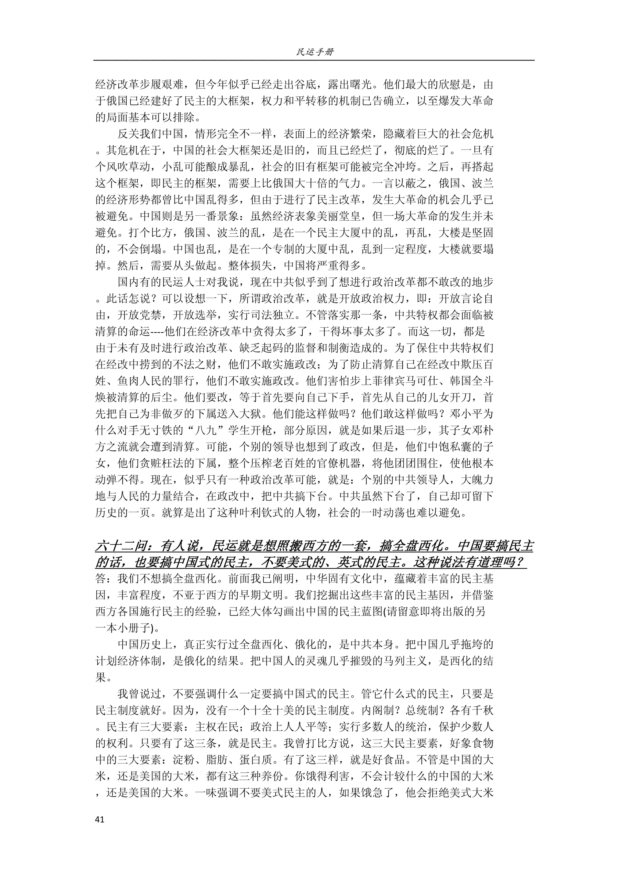 民运手册
41 
 
经济改革步履艰难，但今年似乎已经走出谷底，露出曙光。他们最大的欣慰是，由 
于俄国已经建好了民主的大框架，权力和平转移的机制已告确立，以至爆发大革命 
的局面基本可以排除。 
        反关我们中国，情形完全不一样，表面上的经济繁荣，隐藏着巨大的社会危机 
。其危机在于，中国的社会大框架还是旧的，而且已经烂了，彻底的烂了。一旦有 
个风吹草动，小乱可能酿成暴乱，社会的旧有框架可能被完全冲垮。之后，再搭起 
这个框架，即民主的框架，需要上比俄国大十倍的气力。一言以蔽之，俄国、波兰 
的经济形势都曾比中国乱得多，但由于进行了民主改革，发生大革命的机会几乎已 
被避免。中国则是另一番景象：虽然经济表象美丽堂皇，但一场大革命的发生并未 
避免。打个比方，俄国、波兰的乱，是在一个民主大厦中的乱，再乱，大楼是坚固 
的，不会倒塌。中国也乱，是在一个专制的大厦中乱，乱到一定程度，大楼就要塌 
掉。然后，需要从头做起。整体损失，中国将严重得多。 
        国内有的民运人士对我说，现在中共似乎到了想进行政治改革都不敢改的地步 
。此话怎说？可以设想一下，所谓政治改革，就是开放政治权力，即：开放言论自 
由，开放党禁，开放选举，实行司法独立。不管落实那一条，中共特权都会面临被 
清算的命运‐‐‐‐他们在经济改革中贪得太多了，干得坏事太多了。而这一切，都是 
由于未有及时进行政治改革、缺乏起码的监督和制衡造成的。为了保住中共特权们 
在经改中捞到的不法之财，他们不敢实施政改；为了防止清算自己在经改中欺压百 
姓、鱼肉人民的罪行，他们不敢实施政改。他们害怕步上菲律宾马可仕、韩国全斗 
焕被清算的后尘。他们要改，等于首先要向自己下手，首先从自己的儿女开刀，首 
先把自己为非做歹的下属送入大狱。他们能这样做吗？他们敢这样做吗？邓小平为 
什么对手无寸铁的“八九”学生开枪，部分原因，就是如果后退一步，其子女邓朴 
方之流就会遭到清算。可能，个别的领导也想到了政改，但是，他们中饱私囊的子 
女，他们贪赃枉法的下属，整个压榨老百姓的官僚机器，将他团团围住，使他根本 
动弹不得。现在，似乎只有一种政治改革可能，就是：个别的中共领导人，大魄力 
地与人民的力量结合，在政改中，把中共搞下台。中共虽然下台了，自己却可留下 
历史的一页。就算是出了这种叶利钦式的人物，社会的一时动荡也难以避免。 
 
六十二问：有人说，民运就是想照搬西方的一套，搞全盘西化。中国要搞民主
的话，也要搞中国式的民主，不要美式的、英式的民主。这种说法有道理吗？ 
答：我们不想搞全盘西化。前面我已阐明，中华固有文化中，蕴藏着丰富的民主基 
因，丰富程度，不亚于西方的早期文明。我们挖掘出这些丰富的民主基因，并借鉴 
西方各国施行民主的经验，已经大体勾画出中国的民主蓝图(请留意即将出版的另 
一本小册子)。 
        中国历史上，真正实行过全盘西化、俄化的，是中共本身。把中国几乎拖垮的 
计划经济体制，是俄化的结果。把中国人的灵魂几乎摧毁的马列主义，是西化的结 
果。 
        我曾说过，不要强调什么一定要搞中国式的民主。管它什么式的民主，只要是 
民主制度就好。因为，没有一个十全十美的民主制度。内阁制？总统制？各有千秋 
。民主有三大要素：主权在民；政治上人人平等；实行多数人的统治，保护少数人 
的权利。只要有了这三条，就是民主。我曾打比方说，这三大民主要素，好象食物 
中的三大要素：淀粉、脂肪、蛋白质。有了这三样，就是好食品。不管是中国的大 
米，还是美国的大米，都有这三种养份。你饿得利害，不会计较什么的中国的大米 
，还是美国的大米。一味强调不要美式民主的人，如果饿急了，他会拒绝美式大米 
 