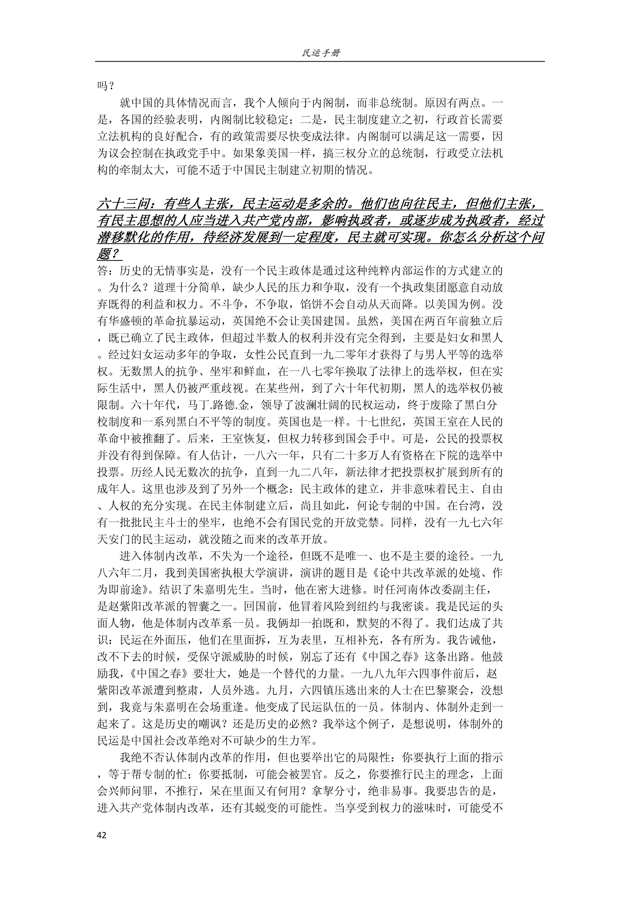 民运手册
42 
 
吗？ 
        就中国的具体情况而言，我个人倾向于内阁制，而非总统制。原因有两点。一 
是，各国的经验表明，内阁制比较稳定；二是，民主制度建立之初，行政首长需要 
立法机构的良好配合，有的政策需要尽快变成法律。内阁制可以满足这一需要，因 
为议会控制在执政党手中。如果象美国一样，搞三权分立的总统制，行政受立法机 
构的牵制太大，可能不适于中国民主制建立初期的情况。 
 
六十三问：有些人主张，民主运动是多余的。他们也向往民主，但他们主张，
有民主思想的人应当进入共产党内部，影响执政者，或逐步成为执政者，经过
潜移默化的作用，待经济发展到一定程度，民主就可实现。你怎么分析这个问
题？ 
答：历史的无情事实是，没有一个民主政体是通过这种纯粹内部运作的方式建立的 
。为什么？道理十分简单，缺少人民的压力和争取，没有一个执政集团愿意自动放 
弃既得的利益和权力。不斗争，不争取，馅饼不会自动从天而降。以美国为例。没 
有华盛顿的革命抗暴运动，英国绝不会让美国建国。虽然，美国在两百年前独立后 
，既已确立了民主政体，但超过半数人的权利并没有完全得到，主要是妇女和黑人 
。经过妇女运动多年的争取，女性公民直到一九二零年才获得了与男人平等的选举 
权。无数黑人的抗争、坐牢和鲜血，在一八七零年换取了法律上的选举权，但在实 
际生活中，黑人仍被严重歧视。在某些州，到了六十年代初期，黑人的选举权仍被 
限制。六十年代，马丁.路德.金，领导了波澜壮阔的民权运动，终于废除了黑白分 
校制度和一系列黑白不平等的制度。英国也是一样。十七世纪，英国王室在人民的 
革命中被推翻了。后来，王室恢复，但权力转移到国会手中。可是，公民的投票权 
并没有得到保障。有人估计，一八六一年，只有二十多万人有资格在下院的选举中 
投票。历经人民无数次的抗争，直到一九二八年，新法律才把投票权扩展到所有的 
成年人。这里也涉及到了另外一个概念：民主政体的建立，并非意味着民主、自由 
、人权的充分实现。在民主体制建立后，尚且如此，何论专制的中国。在台湾，没 
有一批批民主斗士的坐牢，也绝不会有国民党的开放党禁。同样，没有一九七六年 
天安门的民主运动，就没随之而来的改革开放。 
        进入体制内改革，不失为一个途径，但既不是唯一、也不是主要的途径。一九 
八六年二月，我到美国密执根大学演讲，演讲的题目是《论中共改革派的处境、作 
为即前途》。结识了朱嘉明先生。当时，他在密大进修。时任河南体改委副主任， 
是赵紫阳改革派的智囊之一。回国前，他冒着风险到纽约与我密谈。我是民运的头 
面人物，他是体制内改革系一员。我俩却一拍既和，默契的不得了。我们达成了共 
识：民运在外面压，他们在里面拆，互为表里，互相补充，各有所为。我告诫他， 
改不下去的时候，受保守派威胁的时候，别忘了还有《中国之春》这条出路。他鼓 
励我，《中国之春》要壮大，她是一个替代的力量。一九八九年六四事件前后，赵 
紫阳改革派遭到整肃，人员外逃。九月，六四镇压逃出来的人士在巴黎聚会，没想 
到，我竟与朱嘉明在会场重逢。他变成了民运队伍的一员。体制内、体制外走到一 
起来了。这是历史的嘲讽？还是历史的必然？我举这个例子，是想说明，体制外的 
民运是中国社会改革绝对不可缺少的生力军。 
        我绝不否认体制内改革的作用，但也要举出它的局限性：你要执行上面的指示 
，等于帮专制的忙；你要抵制，可能会被罢官。反之，你要推行民主的理念，上面 
会兴师问罪，不推行，呆在里面又有何用？拿挈分寸，绝非易事。我要忠告的是， 
进入共产党体制内改革，还有其蜕变的可能性。当享受到权力的滋味时，可能受不 
 