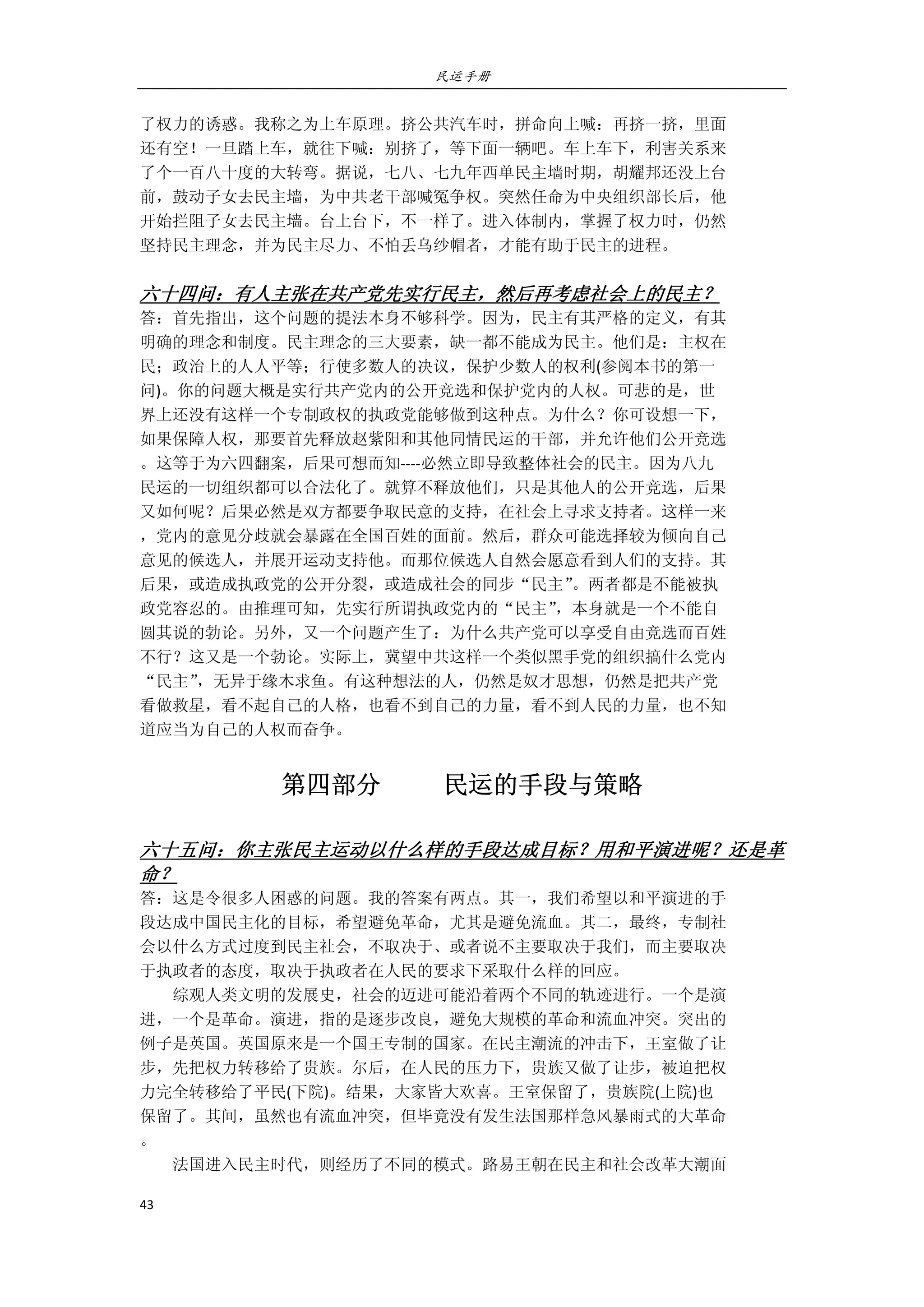 民运手册
43 
 
了权力的诱惑。我称之为上车原理。挤公共汽车时，拼命向上喊：再挤一挤，里面 
还有空！一旦踏上车，就往下喊：别挤了，等下面一辆吧。车上车下，利害关系来 
了个一百八十度的大转弯。据说，七八、七九年西单民主墙时期，胡耀邦还没上台 
前，鼓动子女去民主墙，为中共老干部喊冤争权。突然任命为中央组织部长后，他 
开始拦阻子女去民主墙。台上台下，不一样了。进入体制内，掌握了权力时，仍然 
坚持民主理念，并为民主尽力、不怕丢乌纱帽者，才能有助于民主的进程。 
 
六十四问：有人主张在共产党先实行民主，然后再考虑社会上的民主？ 
答：首先指出，这个问题的提法本身不够科学。因为，民主有其严格的定义，有其 
明确的理念和制度。民主理念的三大要素，缺一都不能成为民主。他们是：主权在 
民；政治上的人人平等；行使多数人的决议，保护少数人的权利(参阅本书的第一 
问)。你的问题大概是实行共产党内的公开竞选和保护党内的人权。可悲的是，世 
界上还没有这样一个专制政权的执政党能够做到这种点。为什么？你可设想一下， 
如果保障人权，那要首先释放赵紫阳和其他同情民运的干部，并允许他们公开竞选 
。这等于为六四翻案，后果可想而知‐‐‐‐必然立即导致整体社会的民主。因为八九 
民运的一切组织都可以合法化了。就算不释放他们，只是其他人的公开竞选，后果 
又如何呢？后果必然是双方都要争取民意的支持，在社会上寻求支持者。这样一来 
，党内的意见分歧就会暴露在全国百姓的面前。然后，群众可能选择较为倾向自己 
意见的候选人，并展开运动支持他。而那位候选人自然会愿意看到人们的支持。其 
后果，或造成执政党的公开分裂，或造成社会的同步“民主”。两者都是不能被执 
政党容忍的。由推理可知，先实行所谓执政党内的“民主”，本身就是一个不能自 
圆其说的勃论。另外，又一个问题产生了：为什么共产党可以享受自由竞选而百姓 
不行？这又是一个勃论。实际上，冀望中共这样一个类似黑手党的组织搞什么党内 
“民主”，无异于缘木求鱼。有这种想法的人，仍然是奴才思想，仍然是把共产党 
看做救星，看不起自己的人格，也看不到自己的力量，看不到人民的力量，也不知 
道应当为自己的人权而奋争。 
第四部分          民运的手段与策略 
 
六十五问：你主张民主运动以什么样的手段达成目标？用和平演进呢？还是革
命？ 
答：这是令很多人困惑的问题。我的答案有两点。其一，我们希望以和平演进的手 
段达成中国民主化的目标，希望避免革命，尤其是避免流血。其二，最终，专制社 
会以什么方式过度到民主社会，不取决于、或者说不主要取决于我们，而主要取决 
于执政者的态度，取决于执政者在人民的要求下采取什么样的回应。 
        综观人类文明的发展史，社会的迈进可能沿着两个不同的轨迹进行。一个是演 
进，一个是革命。演进，指的是逐步改良，避免大规模的革命和流血冲突。突出的 
例子是英国。英国原来是一个国王专制的国家。在民主潮流的冲击下，王室做了让 
步，先把权力转移给了贵族。尔后，在人民的压力下，贵族又做了让步，被迫把权 
力完全转移给了平民(下院)。结果，大家皆大欢喜。王室保留了，贵族院(上院)也 
保留了。其间，虽然也有流血冲突，但毕竟没有发生法国那样急风暴雨式的大革命 
。         
        法国进入民主时代，则经历了不同的模式。路易王朝在民主和社会改革大潮面 
 