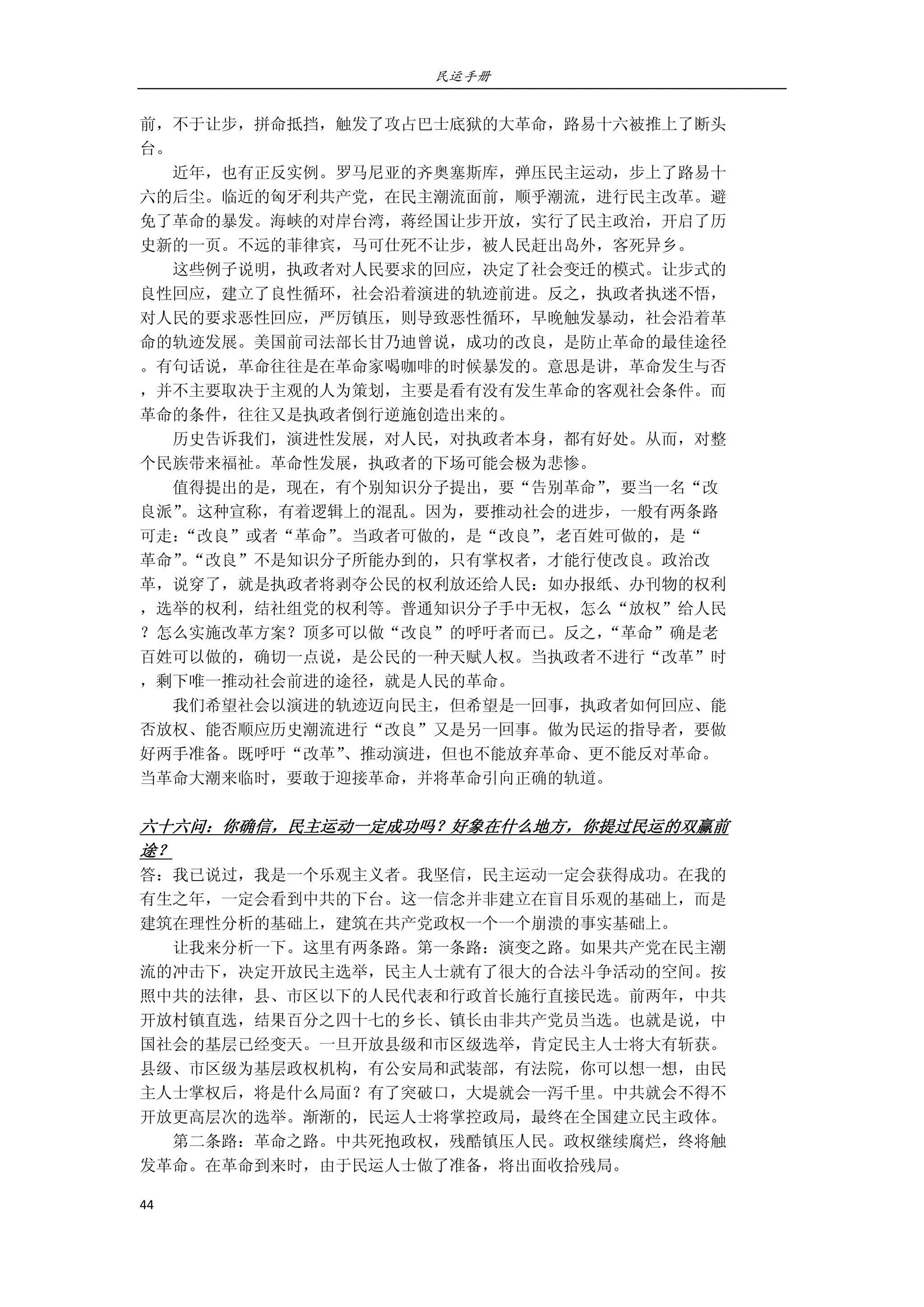 民运手册
44 
 
前，不于让步，拼命抵挡，触发了攻占巴士底狱的大革命，路易十六被推上了断头 
台。 
        近年，也有正反实例。罗马尼亚的齐奥塞斯库，弹压民主运动，步上了路易十 
六的后尘。临近的匈牙利共产党，在民主潮流面前，顺乎潮流，进行民主改革。避 
免了革命的暴发。海峡的对岸台湾，蒋经国让步开放，实行了民主政治，开启了历 
史新的一页。不远的菲律宾，马可仕死不让步，被人民赶出岛外，客死异乡。 
        这些例子说明，执政者对人民要求的回应，决定了社会变迁的模式。让步式的 
良性回应，建立了良性循环，社会沿着演进的轨迹前进。反之，执政者执迷不悟， 
对人民的要求恶性回应，严厉镇压，则导致恶性循环，早晚触发暴动，社会沿着革 
命的轨迹发展。美国前司法部长甘乃迪曾说，成功的改良，是防止革命的最佳途径 
。有句话说，革命往往是在革命家喝咖啡的时候暴发的。意思是讲，革命发生与否 
，并不主要取决于主观的人为策划，主要是看有没有发生革命的客观社会条件。而 
革命的条件，往往又是执政者倒行逆施创造出来的。 
        历史告诉我们，演进性发展，对人民，对执政者本身，都有好处。从而，对整 
个民族带来福祉。革命性发展，执政者的下场可能会极为悲惨。 
        值得提出的是，现在，有个别知识分子提出，要“告别革命”，要当一名“改 
良派”。这种宣称，有着逻辑上的混乱。因为，要推动社会的进步，一般有两条路 
可走：“改良”或者“革命”。当政者可做的，是“改良”，老百姓可做的，是“ 
革命”。“改良”不是知识分子所能办到的，只有掌权者，才能行使改良。政治改 
革，说穿了，就是执政者将剥夺公民的权利放还给人民：如办报纸、办刊物的权利 
，选举的权利，结社组党的权利等。普通知识分子手中无权，怎么“放权”给人民 
？怎么实施改革方案？顶多可以做“改良”的呼吁者而已。反之，“革命”确是老 
百姓可以做的，确切一点说，是公民的一种天赋人权。当执政者不进行“改革”时 
，剩下唯一推动社会前进的途径，就是人民的革命。 
        我们希望社会以演进的轨迹迈向民主，但希望是一回事，执政者如何回应、能 
否放权、能否顺应历史潮流进行“改良”又是另一回事。做为民运的指导者，要做 
好两手准备。既呼吁“改革”、推动演进，但也不能放弃革命、更不能反对革命。 
当革命大潮来临时，要敢于迎接革命，并将革命引向正确的轨道。 
 
六十六问：你确信，民主运动一定成功吗？好象在什么地方，你提过民运的双赢前 
途？ 
答：我已说过，我是一个乐观主义者。我坚信，民主运动一定会获得成功。在我的 
有生之年，一定会看到中共的下台。这一信念并非建立在盲目乐观的基础上，而是 
建筑在理性分析的基础上，建筑在共产党政权一个一个崩溃的事实基础上。 
        让我来分析一下。这里有两条路。第一条路：演变之路。如果共产党在民主潮 
流的冲击下，决定开放民主选举，民主人士就有了很大的合法斗争活动的空间。按 
照中共的法律，县、市区以下的人民代表和行政首长施行直接民选。前两年，中共 
开放村镇直选，结果百分之四十七的乡长、镇长由非共产党员当选。也就是说，中 
国社会的基层已经变天。一旦开放县级和市区级选举，肯定民主人士将大有斩获。 
县级、市区级为基层政权机构，有公安局和武装部，有法院，你可以想一想，由民 
主人士掌权后，将是什么局面？有了突破口，大堤就会一泻千里。中共就会不得不 
开放更高层次的选举。渐渐的，民运人士将掌控政局，最终在全国建立民主政体。 
        第二条路：革命之路。中共死抱政权，残酷镇压人民。政权继续腐烂，终将触 
发革命。在革命到来时，由于民运人士做了准备，将出面收拾残局。 
 
