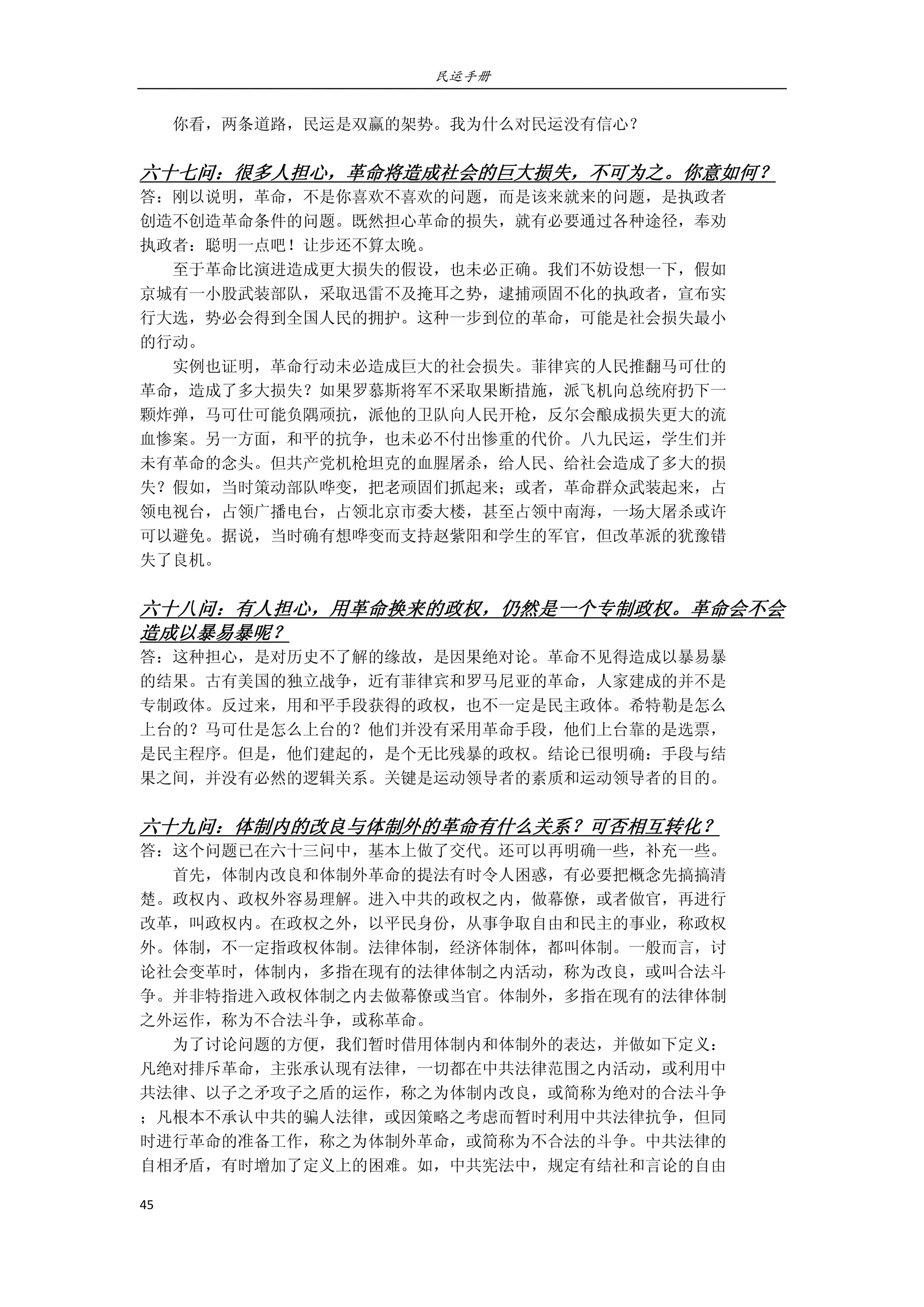 民运手册
45 
 
        你看，两条道路，民运是双赢的架势。我为什么对民运没有信心？ 
 
六十七问：很多人担心，革命将造成社会的巨大损失，不可为之。你意如何？ 
答：刚以说明，革命，不是你喜欢不喜欢的问题，而是该来就来的问题，是执政者 
创造不创造革命条件的问题。既然担心革命的损失，就有必要通过各种途径，奉劝 
执政者：聪明一点吧！让步还不算太晚。 
        至于革命比演进造成更大损失的假设，也未必正确。我们不妨设想一下，假如 
京城有一小股武装部队，采取迅雷不及掩耳之势，逮捕顽固不化的执政者，宣布实 
行大选，势必会得到全国人民的拥护。这种一步到位的革命，可能是社会损失最小 
的行动。 
        实例也证明，革命行动未必造成巨大的社会损失。菲律宾的人民推翻马可仕的 
革命，造成了多大损失？如果罗慕斯将军不采取果断措施，派飞机向总统府扔下一 
颗炸弹，马可仕可能负隅顽抗，派他的卫队向人民开枪，反尔会酿成损失更大的流 
血惨案。另一方面，和平的抗争，也未必不付出惨重的代价。八九民运，学生们并 
未有革命的念头。但共产党机枪坦克的血腥屠杀，给人民、给社会造成了多大的损 
失？假如，当时策动部队哗变，把老顽固们抓起来；或者，革命群众武装起来，占 
领电视台，占领广播电台，占领北京市委大楼，甚至占领中南海，一场大屠杀或许 
可以避免。据说，当时确有想哗变而支持赵紫阳和学生的军官，但改革派的犹豫错 
失了良机。 
 
六十八问：有人担心，用革命换来的政权，仍然是一个专制政权。革命会不会
造成以暴易暴呢？ 
答：这种担心，是对历史不了解的缘故，是因果绝对论。革命不见得造成以暴易暴 
的结果。古有美国的独立战争，近有菲律宾和罗马尼亚的革命，人家建成的并不是 
专制政体。反过来，用和平手段获得的政权，也不一定是民主政体。希特勒是怎么 
上台的？马可仕是怎么上台的？他们并没有采用革命手段，他们上台靠的是选票， 
是民主程序。但是，他们建起的，是个无比残暴的政权。结论已很明确：手段与结 
果之间，并没有必然的逻辑关系。关键是运动领导者的素质和运动领导者的目的。 
 
六十九问：体制内的改良与体制外的革命有什么关系？可否相互转化？ 
答：这个问题已在六十三问中，基本上做了交代。还可以再明确一些，补充一些。 
        首先，体制内改良和体制外革命的提法有时令人困惑，有必要把概念先搞搞清 
楚。政权内、政权外容易理解。进入中共的政权之内，做幕僚，或者做官，再进行 
改革，叫政权内。在政权之外，以平民身份，从事争取自由和民主的事业，称政权 
外。体制，不一定指政权体制。法律体制，经济体制体，都叫体制。一般而言，讨 
论社会变革时，体制内，多指在现有的法律体制之内活动，称为改良，或叫合法斗 
争。并非特指进入政权体制之内去做幕僚或当官。体制外，多指在现有的法律体制 
之外运作，称为不合法斗争，或称革命。                               
        为了讨论问题的方便，我们暂时借用体制内和体制外的表达，并做如下定义： 
凡绝对排斥革命，主张承认现有法律，一切都在中共法律范围之内活动，或利用中 
共法律、以子之矛攻子之盾的运作，称之为体制内改良，或简称为绝对的合法斗争 
；凡根本不承认中共的骗人法律，或因策略之考虑而暂时利用中共法律抗争，但同 
时进行革命的准备工作，称之为体制外革命，或简称为不合法的斗争。中共法律的 
自相矛盾，有时增加了定义上的困难。如，中共宪法中，规定有结社和言论的自由 
 