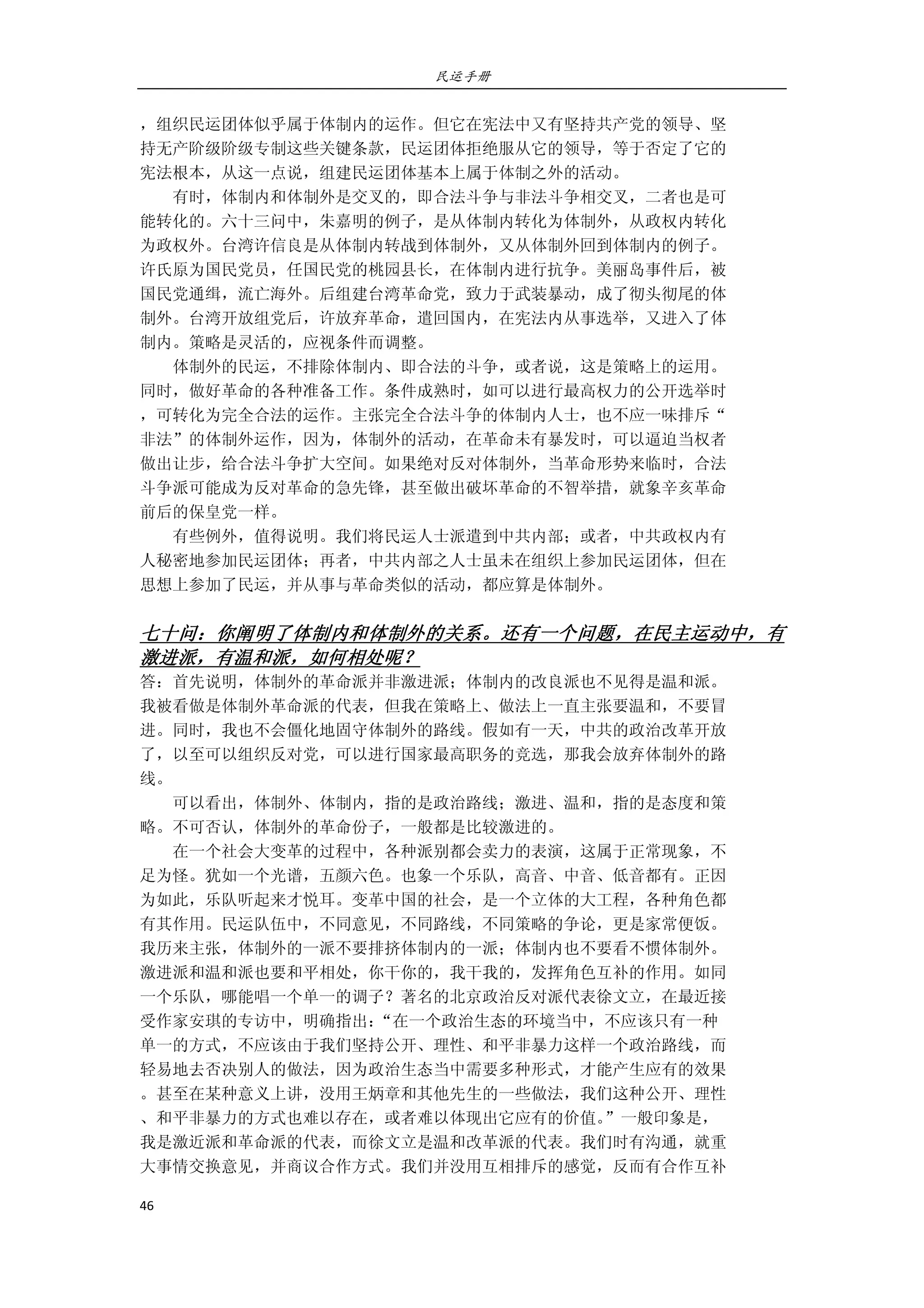 民运手册
46 
 
，组织民运团体似乎属于体制内的运作。但它在宪法中又有坚持共产党的领导、坚 
持无产阶级阶级专制这些关键条款，民运团体拒绝服从它的领导，等于否定了它的 
宪法根本，从这一点说，组建民运团体基本上属于体制之外的活动。 
        有时，体制内和体制外是交叉的，即合法斗争与非法斗争相交叉，二者也是可 
能转化的。六十三问中，朱嘉明的例子，是从体制内转化为体制外，从政权内转化 
为政权外。台湾许信良是从体制内转战到体制外，又从体制外回到体制内的例子。 
许氏原为国民党员，任国民党的桃园县长，在体制内进行抗争。美丽岛事件后，被 
国民党通缉，流亡海外。后组建台湾革命党，致力于武装暴动，成了彻头彻尾的体 
制外。台湾开放组党后，许放弃革命，遣回国内，在宪法内从事选举，又进入了体 
制内。策略是灵活的，应视条件而调整。 
        体制外的民运，不排除体制内、即合法的斗争，或者说，这是策略上的运用。 
同时，做好革命的各种准备工作。条件成熟时，如可以进行最高权力的公开选举时 
，可转化为完全合法的运作。主张完全合法斗争的体制内人士，也不应一味排斥“ 
非法”的体制外运作，因为，体制外的活动，在革命未有暴发时，可以逼迫当权者 
做出让步，给合法斗争扩大空间。如果绝对反对体制外，当革命形势来临时，合法 
斗争派可能成为反对革命的急先锋，甚至做出破坏革命的不智举措，就象辛亥革命 
前后的保皇党一样。 
        有些例外，值得说明。我们将民运人士派遣到中共内部；或者，中共政权内有 
人秘密地参加民运团体；再者，中共内部之人士虽未在组织上参加民运团体，但在 
思想上参加了民运，并从事与革命类似的活动，都应算是体制外。 
 
七十问：你阐明了体制内和体制外的关系。还有一个问题，在民主运动中，有
激进派，有温和派，如何相处呢？ 
答：首先说明，体制外的革命派并非激进派；体制内的改良派也不见得是温和派。 
我被看做是体制外革命派的代表，但我在策略上、做法上一直主张要温和，不要冒 
进。同时，我也不会僵化地固守体制外的路线。假如有一天，中共的政治改革开放 
了，以至可以组织反对党，可以进行国家最高职务的竞选，那我会放弃体制外的路 
线。 
        可以看出，体制外、体制内，指的是政治路线；激进、温和，指的是态度和策 
略。不可否认，体制外的革命份子，一般都是比较激进的。 
        在一个社会大变革的过程中，各种派别都会卖力的表演，这属于正常现象，不 
足为怪。犹如一个光谱，五颜六色。也象一个乐队，高音、中音、低音都有。正因 
为如此，乐队听起来才悦耳。变革中国的社会，是一个立体的大工程，各种角色都 
有其作用。民运队伍中，不同意见，不同路线，不同策略的争论，更是家常便饭。 
我历来主张，体制外的一派不要排挤体制内的一派；体制内也不要看不惯体制外。 
激进派和温和派也要和平相处，你干你的，我干我的，发挥角色互补的作用。如同 
一个乐队，哪能唱一个单一的调子？著名的北京政治反对派代表徐文立，在最近接 
受作家安琪的专访中，明确指出：“在一个政治生态的环境当中，不应该只有一种 
单一的方式，不应该由于我们坚持公开、理性、和平非暴力这样一个政治路线，而 
轻易地去否决别人的做法，因为政治生态当中需要多种形式，才能产生应有的效果 
。甚至在某种意义上讲，没用王炳章和其他先生的一些做法，我们这种公开、理性 
、和平非暴力的方式也难以存在，或者难以体现出它应有的价值。”一般印象是， 
我是激近派和革命派的代表，而徐文立是温和改革派的代表。我们时有沟通，就重 
大事情交换意见，并商议合作方式。我们并没用互相排斥的感觉，反而有合作互补 
 