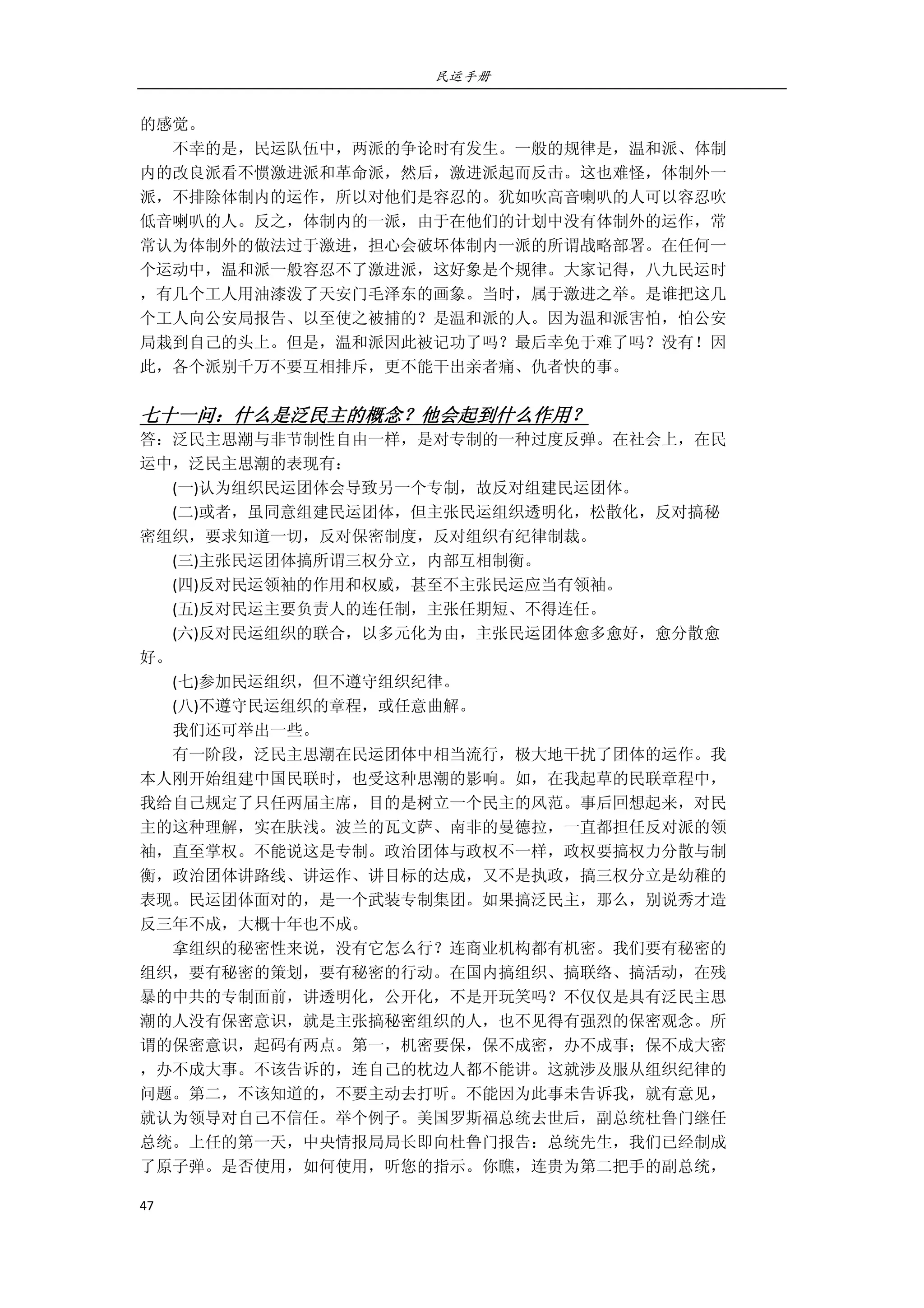 民运手册
47 
 
的感觉。 
        不幸的是，民运队伍中，两派的争论时有发生。一般的规律是，温和派、体制 
内的改良派看不惯激进派和革命派，然后，激进派起而反击。这也难怪，体制外一 
派，不排除体制内的运作，所以对他们是容忍的。犹如吹高音喇叭的人可以容忍吹 
低音喇叭的人。反之，体制内的一派，由于在他们的计划中没有体制外的运作，常 
常认为体制外的做法过于激进，担心会破坏体制内一派的所谓战略部署。在任何一 
个运动中，温和派一般容忍不了激进派，这好象是个规律。大家记得，八九民运时 
，有几个工人用油漆泼了天安门毛泽东的画象。当时，属于激进之举。是谁把这几 
个工人向公安局报告、以至使之被捕的？是温和派的人。因为温和派害怕，怕公安 
局栽到自己的头上。但是，温和派因此被记功了吗？最后幸免于难了吗？没有！因 
此，各个派别千万不要互相排斥，更不能干出亲者痛、仇者快的事。 
         
七十一问：什么是泛民主的概念？他会起到什么作用？ 
答：泛民主思潮与非节制性自由一样，是对专制的一种过度反弹。在社会上，在民 
运中，泛民主思潮的表现有： 
        (一)认为组织民运团体会导致另一个专制，故反对组建民运团体。 
        (二)或者，虽同意组建民运团体，但主张民运组织透明化，松散化，反对搞秘 
密组织，要求知道一切，反对保密制度，反对组织有纪律制裁。 
        (三)主张民运团体搞所谓三权分立，内部互相制衡。 
        (四)反对民运领袖的作用和权威，甚至不主张民运应当有领袖。 
        (五)反对民运主要负责人的连任制，主张任期短、不得连任。 
        (六)反对民运组织的联合，以多元化为由，主张民运团体愈多愈好，愈分散愈 
好。 
        (七)参加民运组织，但不遵守组织纪律。 
        (八)不遵守民运组织的章程，或任意曲解。 
        我们还可举出一些。 
        有一阶段，泛民主思潮在民运团体中相当流行，极大地干扰了团体的运作。我 
本人刚开始组建中国民联时，也受这种思潮的影响。如，在我起草的民联章程中， 
我给自己规定了只任两届主席，目的是树立一个民主的风范。事后回想起来，对民 
主的这种理解，实在肤浅。波兰的瓦文萨、南非的曼德拉，一直都担任反对派的领 
袖，直至掌权。不能说这是专制。政治团体与政权不一样，政权要搞权力分散与制 
衡，政治团体讲路线、讲运作、讲目标的达成，又不是执政，搞三权分立是幼稚的 
表现。民运团体面对的，是一个武装专制集团。如果搞泛民主，那么，别说秀才造 
反三年不成，大概十年也不成。 
        拿组织的秘密性来说，没有它怎么行？连商业机构都有机密。我们要有秘密的 
组织，要有秘密的策划，要有秘密的行动。在国内搞组织、搞联络、搞活动，在残 
暴的中共的专制面前，讲透明化，公开化，不是开玩笑吗？不仅仅是具有泛民主思 
潮的人没有保密意识，就是主张搞秘密组织的人，也不见得有强烈的保密观念。所 
谓的保密意识，起码有两点。第一，机密要保，保不成密，办不成事；保不成大密 
，办不成大事。不该告诉的，连自己的枕边人都不能讲。这就涉及服从组织纪律的 
问题。第二，不该知道的，不要主动去打听。不能因为此事未告诉我，就有意见， 
就认为领导对自己不信任。举个例子。美国罗斯福总统去世后，副总统杜鲁门继任 
总统。上任的第一天，中央情报局局长即向杜鲁门报告：总统先生，我们已经制成 
了原子弹。是否使用，如何使用，听您的指示。你瞧，连贵为第二把手的副总统， 
 