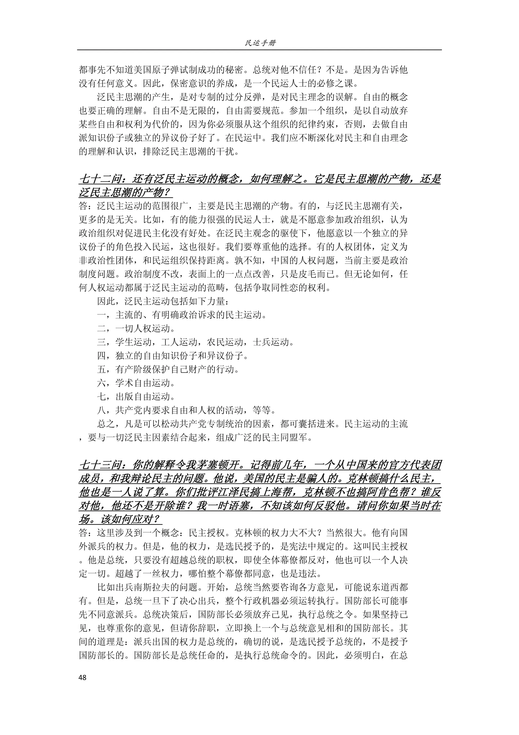 民运手册
48 
 
都事先不知道美国原子弹试制成功的秘密。总统对他不信任？不是。是因为告诉他 
没有任何意义。因此，保密意识的养成，是一个民运人士的必修之课。 
        泛民主思潮的产生，是对专制的过分反弹，是对民主理念的误解。自由的概念 
也要正确的理解。自由不是无限的，自由需要规范。参加一个组织，是以自动放弃 
某些自由和权利为代价的，因为你必须服从这个组织的纪律约束，否则，去做自由 
派知识份子或独立的异议份子好了。在民运中。我们应不断深化对民主和自由理念 
的理解和认识，排除泛民主思潮的干扰。 
 
七十二问：还有泛民主运动的概念，如何理解之。它是民主思潮的产物，还是
泛民主思潮的产物？ 
答：泛民主运动的范围很广，主要是民主思潮的产物。有的，与泛民主思潮有关， 
更多的是无关。比如，有的能力很强的民运人士，就是不愿意参加政治组织，认为 
政治组织对促进民主化没有好处。在泛民主观念的驱使下，他愿意以一个独立的异 
议份子的角色投入民运，这也很好。我们要尊重他的选择。有的人权团体，定义为 
非政治性团体，和民运组织保持距离。孰不知，中国的人权问题，当前主要是政治 
制度问题。政治制度不改，表面上的一点点改善，只是皮毛而已。但无论如何，任 
何人权运动都属于泛民主运动的范畴，包括争取同性恋的权利。 
        因此，泛民主运动包括如下力量： 
        一，主流的、有明确政治诉求的民主运动。 
        二，一切人权运动。 
        三，学生运动，工人运动，农民运动，士兵运动。 
        四，独立的自由知识份子和异议份子。 
        五，有产阶级保护自己财产的行动。 
        六，学术自由运动。 
        七，出版自由运动。 
        八，共产党内要求自由和人权的活动，等等。 
        总之，凡是可以松动共产党专制统治的因素，都可囊括进来。民主运动的主流 
，要与一切泛民主因素结合起来，组成广泛的民主同盟军。 
 
七十三问：你的解释令我茅塞顿开。记得前几年，一个从中国来的官方代表团
成员，和我辩论民主的问题。他说，美国的民主是骗人的。克林顿搞什么民主，
他也是一人说了算。你们批评江泽民搞上海帮，克林顿不也搞阿肯色帮？谁反
对他，他还不是开除谁？我一时语塞，不知该如何反驳他。请问你如果当时在
场。该如何应对？ 
答：这里涉及到一个概念：民主授权。克林顿的权力大不大？当然很大。他有向国 
外派兵的权力。但是，他的权力，是选民授予的，是宪法中规定的。这叫民主授权 
。他是总统，只要没有超越总统的职权，即使全体幕僚都反对，他也可以一个人决 
定一切。超越了一丝权力，哪怕整个幕僚都同意，也是违法。 
        比如出兵南斯拉夫的问题。开始，总统当然要咨询各方意见，可能说东道西都 
有。但是，总统一旦下了决心出兵，整个行政机器必须运转执行。国防部长可能事 
先不同意派兵。总统决策后，国防部长必须放弃己见，执行总统之令。如果坚持己 
见，也尊重你的意见，但请你辞职，立即换上一个与总统意见相和的国防部长。其 
间的道理是：派兵出国的权力是总统的，确切的说，是选民授予总统的，不是授予 
国防部长的。国防部长是总统任命的，是执行总统命令的。因此，必须明白，在总 
 