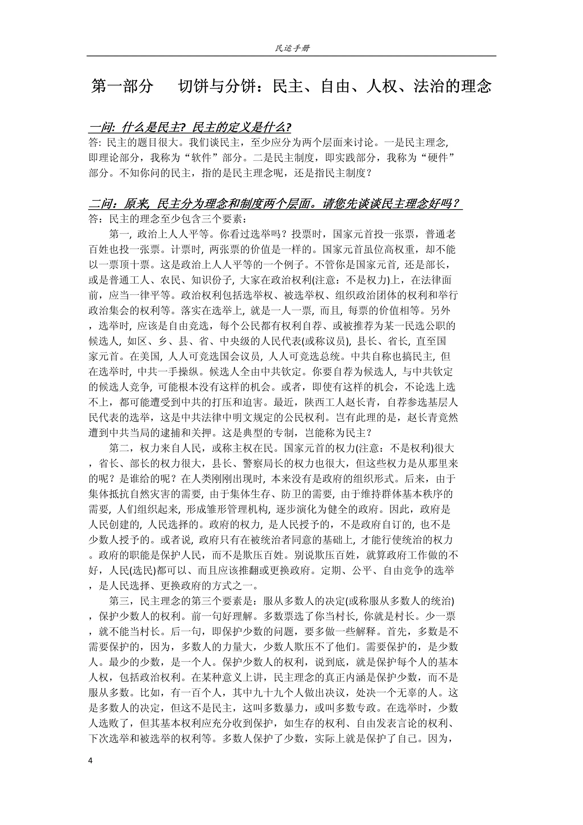 民运手册
4 
 
第一部分      切饼与分饼：民主、自由、人权、法治的理念 
 
一问:  什么是民主?  民主的定义是什么? 
答:  民主的题目很大。我们谈民主，至少应分为两个层面来讨论。一是民主理念,   
即理论部分，我称为“软件”部分。二是民主制度，即实践部分，我称为“硬件” 
部分。不知你问的民主，指的是民主理念呢，还是指民主制度？ 
 
二问：原来,  民主分为理念和制度两个层面。请您先谈谈民主理念好吗？ 
答：民主的理念至少包含三个要素： 
        第一,  政治上人人平等。你看过选举吗？投票时，国家元首投一张票，普通老 
百姓也投一张票。计票时,  两张票的价值是一样的。国家元首虽位高权重，却不能 
以一票顶十票。这是政治上人人平等的一个例子。不管你是国家元首,  还是部长， 
或是普通工人、农民、知识份子,  大家在政治权利(注意：不是权力)上，在法律面 
前，应当一律平等。政治权利包括选举权、被选举权、组织政治团体的权利和举行 
政治集会的权利等。落实在选举上,  就是一人一票,  而且,  每票的价值相等。另外 
，选举时,  应该是自由竞选，每个公民都有权利自荐、或被推荐为某一民选公职的 
候选人,  如区、乡、县、省、中央级的人民代表(或称议员),  县长、省长,  直至国 
家元首。在美国,  人人可竞选国会议员,  人人可竞选总统。中共自称也搞民主,  但 
在选举时,  中共一手操纵。候选人全由中共钦定。你要自荐为候选人,  与中共钦定 
的候选人竞争,  可能根本没有这样的机会。或者，即使有这样的机会，不论选上选 
不上，都可能遭受到中共的打压和迫害。最近，陕西工人赵长青，自荐参选基层人 
民代表的选举，这是中共法律中明文规定的公民权利。岂有此理的是，赵长青竟然 
遭到中共当局的逮捕和关押。这是典型的专制，岂能称为民主？ 
        第二，权力来自人民，或称主权在民。国家元首的权力(注意：不是权利)很大 
，省长、部长的权力很大，县长、警察局长的权力也很大，但这些权力是从那里来 
的呢？是谁给的呢？在人类刚刚出现时,  本来没有是政府的组织形式。后来，由于 
集体抵抗自然灾害的需要,  由于集体生存、防卫的需要,  由于维持群体基本秩序的 
需要,  人们组织起来,  形成雏形管理机构,  逐步演化为健全的政府。因此，政府是 
人民创建的,  人民选择的。政府的权力,  是人民授予的，不是政府自订的,  也不是 
少数人授予的。或者说,  政府只有在被统治者同意的基础上,  才能行使统治的权力 
。政府的职能是保护人民，而不是欺压百姓。别说欺压百姓，就算政府工作做的不 
好，人民(选民)都可以、而且应该推翻或更换政府。定期、公平、自由竞争的选举 
，是人民选择、更换政府的方式之一。 
        第三，民主理念的第三个要素是：服从多数人的决定(或称服从多数人的统治) 
，保护少数人的权利。前一句好理解。多数票选了你当村长,  你就是村长。少一票 
，就不能当村长。后一句，即保护少数的问题，要多做一些解释。首先，多数是不 
需要保护的，因为，多数人的力量大，少数人欺压不了他们。需要保护的，是少数 
人。最少的少数，是一个人。保护少数人的权利，说到底，就是保护每个人的基本 
人权，包括政治权利。在某种意义上讲，民主理念的真正内涵是保护少数，而不是 
服从多数。比如，有一百个人，其中九十九个人做出决议，处决一个无辜的人。这 
是多数人的决定，但这不是民主，这叫多数暴力，或叫多数专政。在选举时，少数 
人选败了，但其基本权利应充分收到保护，如生存的权利、自由发表言论的权利、 
下次选举和被选举的权利等。多数人保护了少数，实际上就是保护了自己。因为， 
 