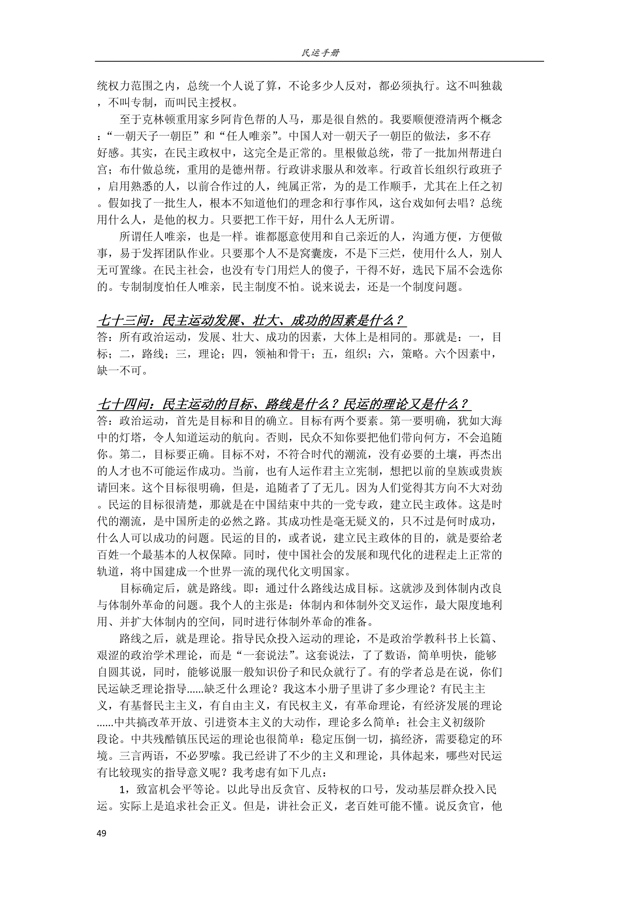 民运手册
49 
 
统权力范围之内，总统一个人说了算，不论多少人反对，都必须执行。这不叫独裁 
，不叫专制，而叫民主授权。 
        至于克林顿重用家乡阿肯色帮的人马，那是很自然的。我要顺便澄清两个概念 
：“一朝天子一朝臣”和“任人唯亲”。中国人对一朝天子一朝臣的做法，多不存 
好感。其实，在民主政权中，这完全是正常的。里根做总统，带了一批加州帮进白 
宫；布什做总统，重用的是德州帮。行政讲求服从和效率。行政首长组织行政班子 
，启用熟悉的人，以前合作过的人，纯属正常，为的是工作顺手，尤其在上任之初 
。假如找了一批生人，根本不知道他们的理念和行事作风，这台戏如何去唱？总统 
用什么人，是他的权力。只要把工作干好，用什么人无所谓。 
        所谓任人唯亲，也是一样。谁都愿意使用和自己亲近的人，沟通方便，方便做 
事，易于发挥团队作业。只要那个人不是窝囊废，不是下三烂，使用什么人，别人 
无可置缘。在民主社会，也没有专门用烂人的傻子，干得不好，选民下届不会选你 
的。专制制度怕任人唯亲，民主制度不怕。说来说去，还是一个制度问题。 
 
七十三问：民主运动发展、壮大、成功的因素是什么？ 
答：所有政治运动，发展、壮大、成功的因素，大体上是相同的。那就是：一，目 
标；二，路线；三，理论；四，领袖和骨干；五，组织；六，策略。六个因素中， 
缺一不可。 
 
七十四问：民主运动的目标、路线是什么？民运的理论又是什么？ 
答：政治运动，首先是目标和目的确立。目标有两个要素。第一要明确，犹如大海 
中的灯塔，令人知道运动的航向。否则，民众不知你要把他们带向何方，不会追随 
你。第二，目标要正确。目标不对，不符合时代的潮流，没有必要的土壤，再杰出 
的人才也不可能运作成功。当前，也有人运作君主立宪制，想把以前的皇族或贵族 
请回来。这个目标很明确，但是，追随者了了无几。因为人们觉得其方向不大对劲 
。民运的目标很清楚，那就是在中国结束中共的一党专政，建立民主政体。这是时 
代的潮流，是中国所走的必然之路。其成功性是毫无疑义的，只不过是何时成功， 
什么人可以成功的问题。民运的目的，或者说，建立民主政体的目的，就是要给老 
百姓一个最基本的人权保障。同时，使中国社会的发展和现代化的进程走上正常的 
轨道，将中国建成一个世界一流的现代化文明国家。 
        目标确定后，就是路线。即：通过什么路线达成目标。这就涉及到体制内改良 
与体制外革命的问题。我个人的主张是：体制内和体制外交叉运作，最大限度地利 
用、并扩大体制内的空间，同时进行体制外革命的准备。 
        路线之后，就是理论。指导民众投入运动的理论，不是政治学教科书上长篇、 
艰涩的政治学术理论，而是“一套说法”。这套说法，了了数语，简单明快，能够 
自圆其说，同时，能够说服一般知识份子和民众就行了。有的学者总是在说，你们 
民运缺乏理论指导......缺乏什么理论？我这本小册子里讲了多少理论？有民主主 
义，有基督民主主义，有自由主义，有民权主义，有革命理论，有经济发展的理论 
......中共搞改革开放、引进资本主义的大动作，理论多么简单：社会主义初级阶 
段论。中共残酷镇压民运的理论也很简单：稳定压倒一切，搞经济，需要稳定的环 
境。三言两语，不必罗嗦。我已经讲了不少的主义和理论，具体起来，哪些对民运 
有比较现实的指导意义呢？我考虑有如下几点： 
        1，致富机会平等论。以此导出反贪官、反特权的口号，发动基层群众投入民 
运。实际上是追求社会正义。但是，讲社会正义，老百姓可能不懂。说反贪官，他 
 