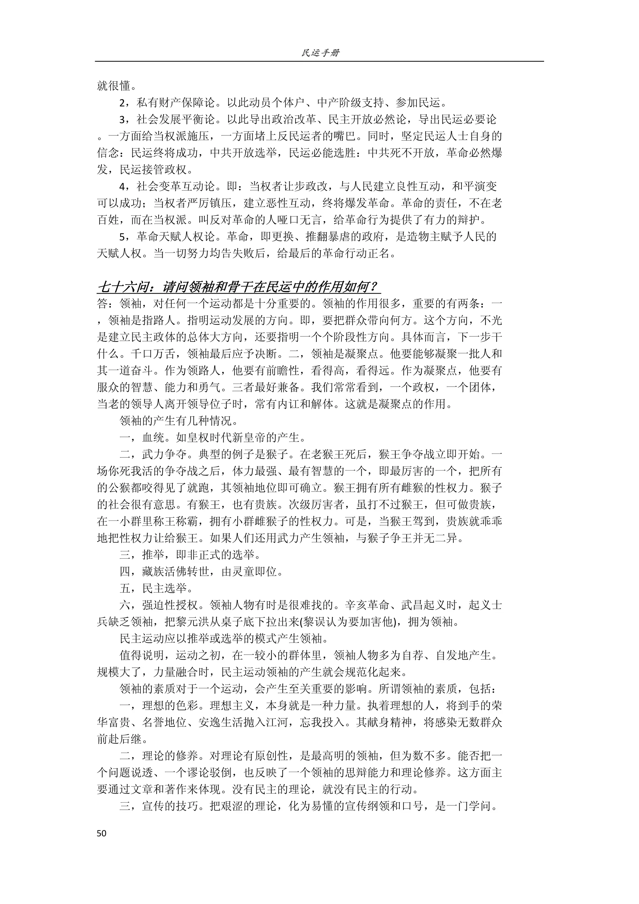 民运手册
50 
 
就很懂。 
        2，私有财产保障论。以此动员个体户、中产阶级支持、参加民运。 
        3，社会发展平衡论。以此导出政治改革、民主开放必然论，导出民运必要论 
。一方面给当权派施压，一方面堵上反民运者的嘴巴。同时，坚定民运人士自身的 
信念：民运终将成功，中共开放选举，民运必能选胜：中共死不开放，革命必然爆 
发，民运接管政权。 
        4，社会变革互动论。即：当权者让步政改，与人民建立良性互动，和平演变 
可以成功；当权者严厉镇压，建立恶性互动，终将爆发革命。革命的责任，不在老 
百姓，而在当权派。叫反对革命的人哑口无言，给革命行为提供了有力的辩护。 
        5，革命天赋人权论。革命，即更换、推翻暴虐的政府，是造物主赋予人民的 
天赋人权。当一切努力均告失败后，给最后的革命行动正名。 
 
七十六问：请问领袖和骨干在民运中的作用如何？ 
答：领袖，对任何一个运动都是十分重要的。领袖的作用很多，重要的有两条：一 
，领袖是指路人。指明运动发展的方向。即，要把群众带向何方。这个方向，不光 
是建立民主政体的总体大方向，还要指明一个个阶段性方向。具体而言，下一步干 
什么。千口万舌，领袖最后应予决断。二，领袖是凝聚点。他要能够凝聚一批人和 
其一道奋斗。作为领路人，他要有前瞻性，看得高，看得远。作为凝聚点，他要有 
服众的智慧、能力和勇气。三者最好兼备。我们常常看到，一个政权，一个团体， 
当老的领导人离开领导位子时，常有内讧和解体。这就是凝聚点的作用。 
        领袖的产生有几种情况。 
        一，血统。如皇权时代新皇帝的产生。 
        二，武力争夺。典型的例子是猴子。在老猴王死后，猴王争夺战立即开始。一 
场你死我活的争夺战之后，体力最强、最有智慧的一个，即最厉害的一个，把所有 
的公猴都咬得见了就跑，其领袖地位即可确立。猴王拥有所有雌猴的性权力。猴子 
的社会很有意思。有猴王，也有贵族。次级厉害者，虽打不过猴王，但可做贵族， 
在一小群里称王称霸，拥有小群雌猴子的性权力。可是，当猴王驾到，贵族就乖乖 
地把性权力让给猴王。如果人们还用武力产生领袖，与猴子争王并无二异。 
        三，推举，即非正式的选举。 
        四，藏族活佛转世，由灵童即位。 
        五，民主选举。 
        六，强迫性授权。领袖人物有时是很难找的。辛亥革命、武昌起义时，起义士 
兵缺乏领袖，把黎元洪从桌子底下拉出来(黎误认为要加害他)，拥为领袖。 
        民主运动应以推举或选举的模式产生领袖。 
        值得说明，运动之初，在一较小的群体里，领袖人物多为自荐、自发地产生。 
规模大了，力量融合时，民主运动领袖的产生就会规范化起来。 
        领袖的素质对于一个运动，会产生至关重要的影响。所谓领袖的素质，包括： 
        一，理想的色彩。理想主义，本身就是一种力量。执着理想的人，将到手的荣 
华富贵、名誉地位、安逸生活抛入江河，忘我投入。其献身精神，将感染无数群众 
前赴后继。 
        二，理论的修养。对理论有原创性，是最高明的领袖，但为数不多。能否把一 
个问题说透、一个谬论驳倒，也反映了一个领袖的思辩能力和理论修养。这方面主 
要通过文章和著作来体现。没有民主的理论，就没有民主的行动。 
        三，宣传的技巧。把艰涩的理论，化为易懂的宣传纲领和口号，是一门学问。 
 