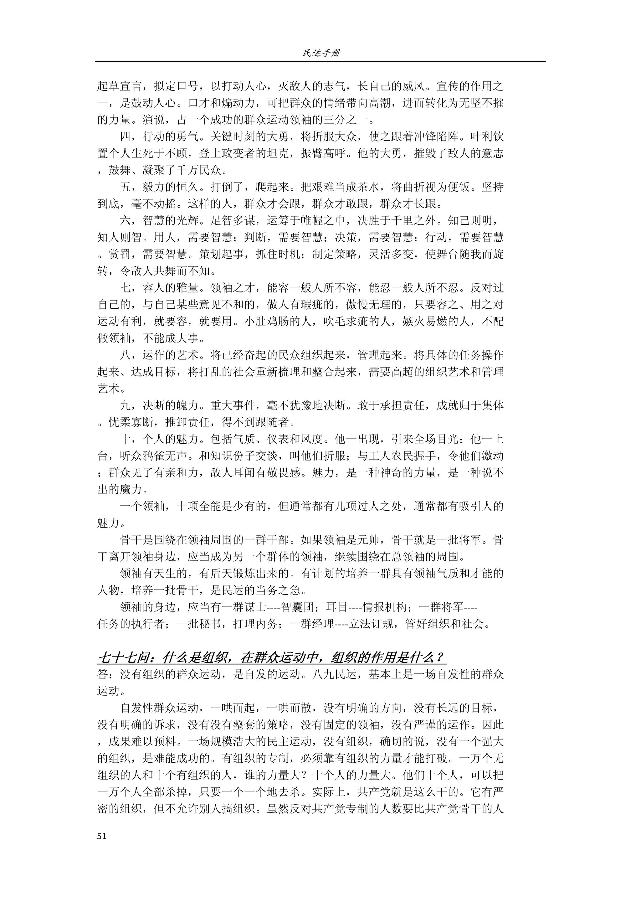 民运手册
51 
 
起草宣言，拟定口号，以打动人心，灭敌人的志气，长自己的威风。宣传的作用之 
一，是鼓动人心。口才和煽动力，可把群众的情绪带向高潮，进而转化为无坚不摧 
的力量。演说，占一个成功的群众运动领袖的三分之一。 
        四，行动的勇气。关键时刻的大勇，将折服大众，使之跟着冲锋陷阵。叶利钦 
置个人生死于不顾，登上政变者的坦克，振臂高呼。他的大勇，摧毁了敌人的意志 
，鼓舞、凝聚了千万民众。                                                     
        五，毅力的恒久。打倒了，爬起来。把艰难当成茶水，将曲折视为便饭。坚持 
到底，毫不动摇。这样的人，群众才会跟，群众才敢跟，群众才长跟。 
        六，智慧的光辉。足智多谋，运筹于帷幄之中，决胜于千里之外。知己则明， 
知人则智。用人，需要智慧；判断，需要智慧；决策，需要智慧；行动，需要智慧 
。赏罚，需要智慧。策划起事，抓住时机；制定策略，灵活多变，使舞台随我而旋 
转，令敌人共舞而不知。 
        七，容人的雅量。领袖之才，能容一般人所不容，能忍一般人所不忍。反对过 
自己的，与自己某些意见不和的，做人有瑕疵的，傲慢无理的，只要容之、用之对 
运动有利，就要容，就要用。小肚鸡肠的人，吹毛求疵的人，嫉火易燃的人，不配 
做领袖，不能成大事。 
        八，运作的艺术。将已经奋起的民众组织起来，管理起来。将具体的任务操作 
起来、达成目标，将打乱的社会重新梳理和整合起来，需要高超的组织艺术和管理 
艺术。 
        九，决断的魄力。重大事件，毫不犹豫地决断。敢于承担责任，成就归于集体 
。忧柔寡断，推卸责任，得不到跟随者。 
        十，个人的魅力。包括气质、仪表和风度。他一出现，引来全场目光；他一上 
台，听众鸦雀无声。和知识份子交谈，叫他们折服；与工人农民握手，令他们激动 
；群众见了有亲和力，敌人耳闻有敬畏感。魅力，是一种神奇的力量，是一种说不 
出的魔力。 
        一个领袖，十项全能是少有的，但通常都有几项过人之处，通常都有吸引人的 
魅力。 
        骨干是围绕在领袖周围的一群干部。如果领袖是元帅，骨干就是一批将军。骨 
干离开领袖身边，应当成为另一个群体的领袖，继续围绕在总领袖的周围。 
        领袖有天生的，有后天锻炼出来的。有计划的培养一群具有领袖气质和才能的 
人物，培养一批骨干，是民运的当务之急。 
        领袖的身边，应当有一群谋士‐‐‐‐智囊团；耳目‐‐‐‐情报机构；一群将军‐‐‐‐ 
任务的执行者；一批秘书，打理内务；一群经理‐‐‐‐立法订规，管好组织和社会。 
 
七十七问：什么是组织，在群众运动中，组织的作用是什么？ 
答：没有组织的群众运动，是自发的运动。八九民运，基本上是一场自发性的群众 
运动。 
        自发性群众运动，一哄而起，一哄而散，没有明确的方向，没有长远的目标， 
没有明确的诉求，没有没有整套的策略，没有固定的领袖，没有严谨的运作。因此 
，成果难以预料。一场规模浩大的民主运动，没有组织，确切的说，没有一个强大 
的组织，是难能成功的。有组织的专制，必须靠有组织的力量才能打破。一万个无 
组织的人和十个有组织的人，谁的力量大？十个人的力量大。他们十个人，可以把 
一万个人全部杀掉，只要一个一个地去杀。实际上，共产党就是这么干的。它有严 
密的组织，但不允许别人搞组织。虽然反对共产党专制的人数要比共产党骨干的人 
 