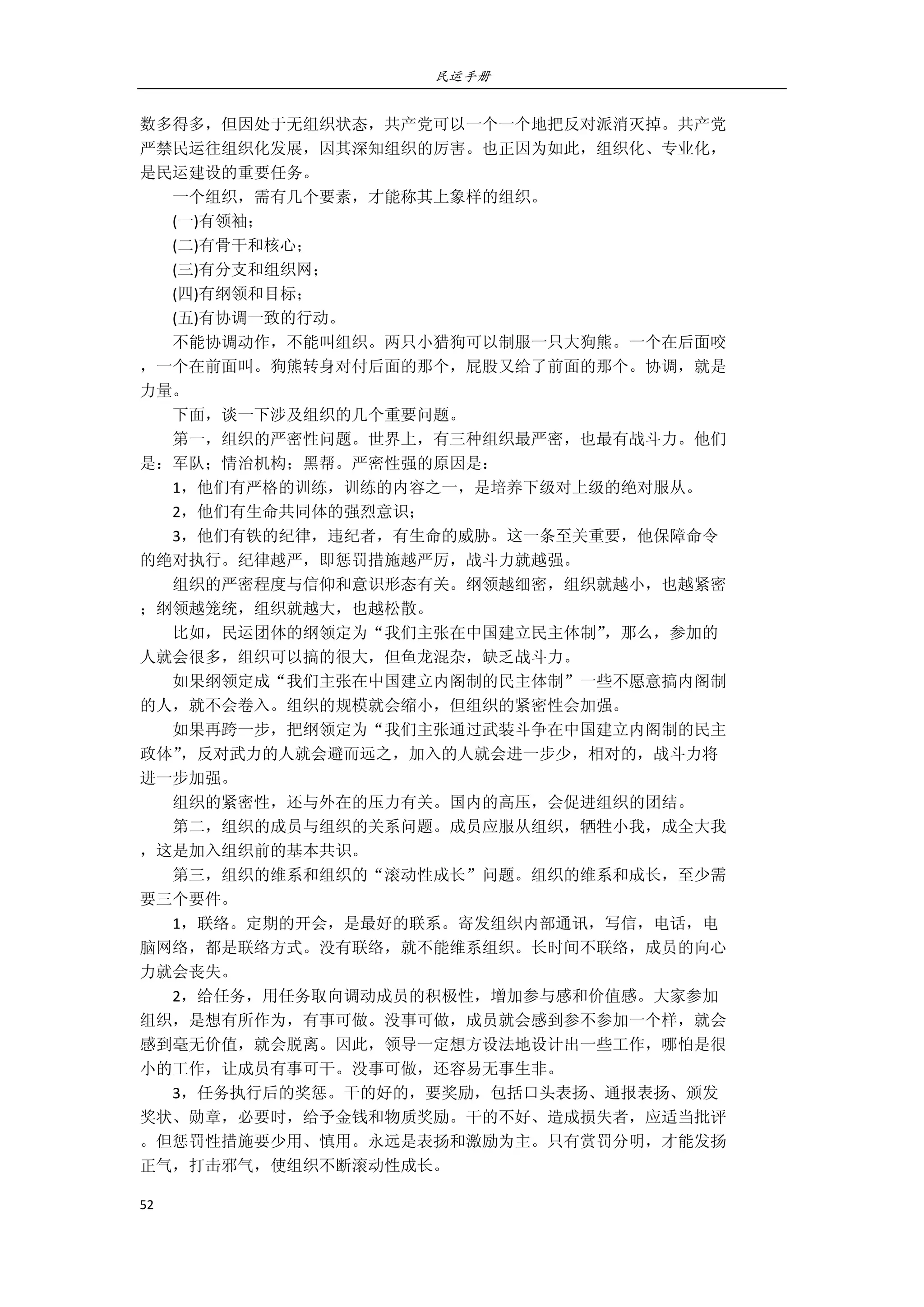 民运手册
52 
 
数多得多，但因处于无组织状态，共产党可以一个一个地把反对派消灭掉。共产党 
严禁民运往组织化发展，因其深知组织的厉害。也正因为如此，组织化、专业化， 
是民运建设的重要任务。     
        一个组织，需有几个要素，才能称其上象样的组织。 
        (一)有领袖； 
        (二)有骨干和核心； 
        (三)有分支和组织网； 
        (四)有纲领和目标； 
        (五)有协调一致的行动。 
        不能协调动作，不能叫组织。两只小猎狗可以制服一只大狗熊。一个在后面咬 
，一个在前面叫。狗熊转身对付后面的那个，屁股又给了前面的那个。协调，就是 
力量。 
        下面，谈一下涉及组织的几个重要问题。 
        第一，组织的严密性问题。世界上，有三种组织最严密，也最有战斗力。他们 
是：军队；情治机构；黑帮。严密性强的原因是： 
        1，他们有严格的训练，训练的内容之一，是培养下级对上级的绝对服从。 
        2，他们有生命共同体的强烈意识；     
        3，他们有铁的纪律，违纪者，有生命的威胁。这一条至关重要，他保障命令 
的绝对执行。纪律越严，即惩罚措施越严厉，战斗力就越强。 
        组织的严密程度与信仰和意识形态有关。纲领越细密，组织就越小，也越紧密 
；纲领越笼统，组织就越大，也越松散。 
        比如，民运团体的纲领定为“我们主张在中国建立民主体制”，那么，参加的 
人就会很多，组织可以搞的很大，但鱼龙混杂，缺乏战斗力。   
        如果纲领定成“我们主张在中国建立内阁制的民主体制”一些不愿意搞内阁制 
的人，就不会卷入。组织的规模就会缩小，但组织的紧密性会加强。 
        如果再跨一步，把纲领定为“我们主张通过武装斗争在中国建立内阁制的民主 
政体”，反对武力的人就会避而远之，加入的人就会进一步少，相对的，战斗力将 
进一步加强。 
        组织的紧密性，还与外在的压力有关。国内的高压，会促进组织的团结。 
        第二，组织的成员与组织的关系问题。成员应服从组织，牺牲小我，成全大我 
，这是加入组织前的基本共识。 
        第三，组织的维系和组织的“滚动性成长”问题。组织的维系和成长，至少需 
要三个要件。 
        1，联络。定期的开会，是最好的联系。寄发组织内部通讯，写信，电话，电 
脑网络，都是联络方式。没有联络，就不能维系组织。长时间不联络，成员的向心 
力就会丧失。 
        2，给任务，用任务取向调动成员的积极性，增加参与感和价值感。大家参加 
组织，是想有所作为，有事可做。没事可做，成员就会感到参不参加一个样，就会 
感到毫无价值，就会脱离。因此，领导一定想方设法地设计出一些工作，哪怕是很 
小的工作，让成员有事可干。没事可做，还容易无事生非。 
        3，任务执行后的奖惩。干的好的，要奖励，包括口头表扬、通报表扬、颁发 
奖状、勋章，必要时，给予金钱和物质奖励。干的不好、造成损失者，应适当批评 
。但惩罚性措施要少用、慎用。永远是表扬和激励为主。只有赏罚分明，才能发扬 
正气，打击邪气，使组织不断滚动性成长。 
 
