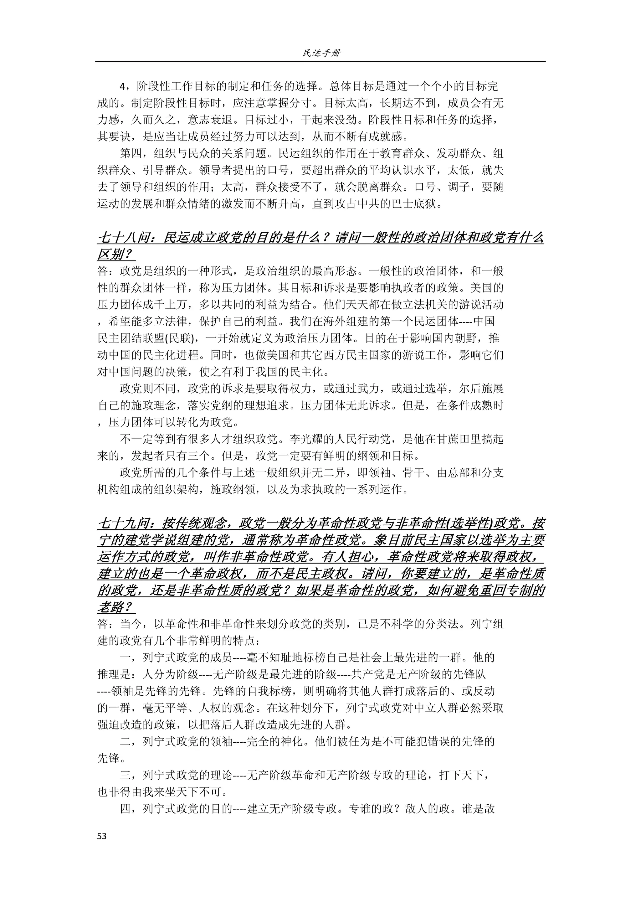 民运手册
53 
 
        4，阶段性工作目标的制定和任务的选择。总体目标是通过一个个小的目标完 
成的。制定阶段性目标时，应注意掌握分寸。目标太高，长期达不到，成员会有无 
力感，久而久之，意志衰退。目标过小，干起来没劲。阶段性目标和任务的选择， 
其要诀，是应当让成员经过努力可以达到，从而不断有成就感。 
        第四，组织与民众的关系问题。民运组织的作用在于教育群众、发动群众、组 
织群众、引导群众。领导者提出的口号，要超出群众的平均认识水平，太低，就失 
去了领导和组织的作用；太高，群众接受不了，就会脱离群众。口号、调子，要随 
运动的发展和群众情绪的激发而不断升高，直到攻占中共的巴士底狱。 
 
七十八问：民运成立政党的目的是什么？请问一般性的政治团体和政党有什么
区别？ 
答：政党是组织的一种形式，是政治组织的最高形态。一般性的政治团体，和一般 
性的群众团体一样，称为压力团体。其目标和诉求是要影响执政者的政策。美国的 
压力团体成千上万，多以共同的利益为结合。他们天天都在做立法机关的游说活动 
，希望能多立法律，保护自己的利益。我们在海外组建的第一个民运团体‐‐‐‐中国 
民主团结联盟(民联)，一开始就定义为政治压力团体。目的在于影响国内朝野，推 
动中国的民主化进程。同时，也做美国和其它西方民主国家的游说工作，影响它们 
对中国问题的决策，使之有利于我国的民主化。 
        政党则不同，政党的诉求是要取得权力，或通过武力，或通过选举，尔后施展 
自己的施政理念，落实党纲的理想追求。压力团体无此诉求。但是，在条件成熟时 
，压力团体可以转化为政党。 
        不一定等到有很多人才组织政党。李光耀的人民行动党，是他在甘蔗田里搞起 
来的，发起者只有三个。但是，政党一定要有鲜明的纲领和目标。   
        政党所需的几个条件与上述一般组织并无二异，即领袖、骨干、由总部和分支 
机构组成的组织架构，施政纲领，以及为求执政的一系列运作。 
 
七十九问：按传统观念，政党一般分为革命性政党与非革命性(选举性)政党。按 
宁的建党学说组建的党，通常称为革命性政党。象目前民主国家以选举为主要
运作方式的政党，叫作非革命性政党。有人担心，革命性政党将来取得政权，
建立的也是一个革命政权，而不是民主政权。请问，你要建立的，是革命性质
的政党，还是非革命性质的政党？如果是革命性的政党，如何避免重回专制的
老路？ 
答：当今，以革命性和非革命性来划分政党的类别，已是不科学的分类法。列宁组 
建的政党有几个非常鲜明的特点： 
        一，列宁式政党的成员‐‐‐‐毫不知耻地标榜自己是社会上最先进的一群。他的 
推理是：人分为阶级‐‐‐‐无产阶级是最先进的阶级‐‐‐‐共产党是无产阶级的先锋队 
‐‐‐‐领袖是先锋的先锋。先锋的自我标榜，则明确将其他人群打成落后的、或反动 
的一群，毫无平等、人权的观念。在这种划分下，列宁式政党对中立人群必然采取 
强迫改造的政策，以把落后人群改造成先进的人群。 
        二，列宁式政党的领袖‐‐‐‐完全的神化。他们被任为是不可能犯错误的先锋的 
先锋。 
        三，列宁式政党的理论‐‐‐‐无产阶级革命和无产阶级专政的理论，打下天下， 
也非得由我来坐天下不可。 
        四，列宁式政党的目的‐‐‐‐建立无产阶级专政。专谁的政？敌人的政。谁是敌 
 