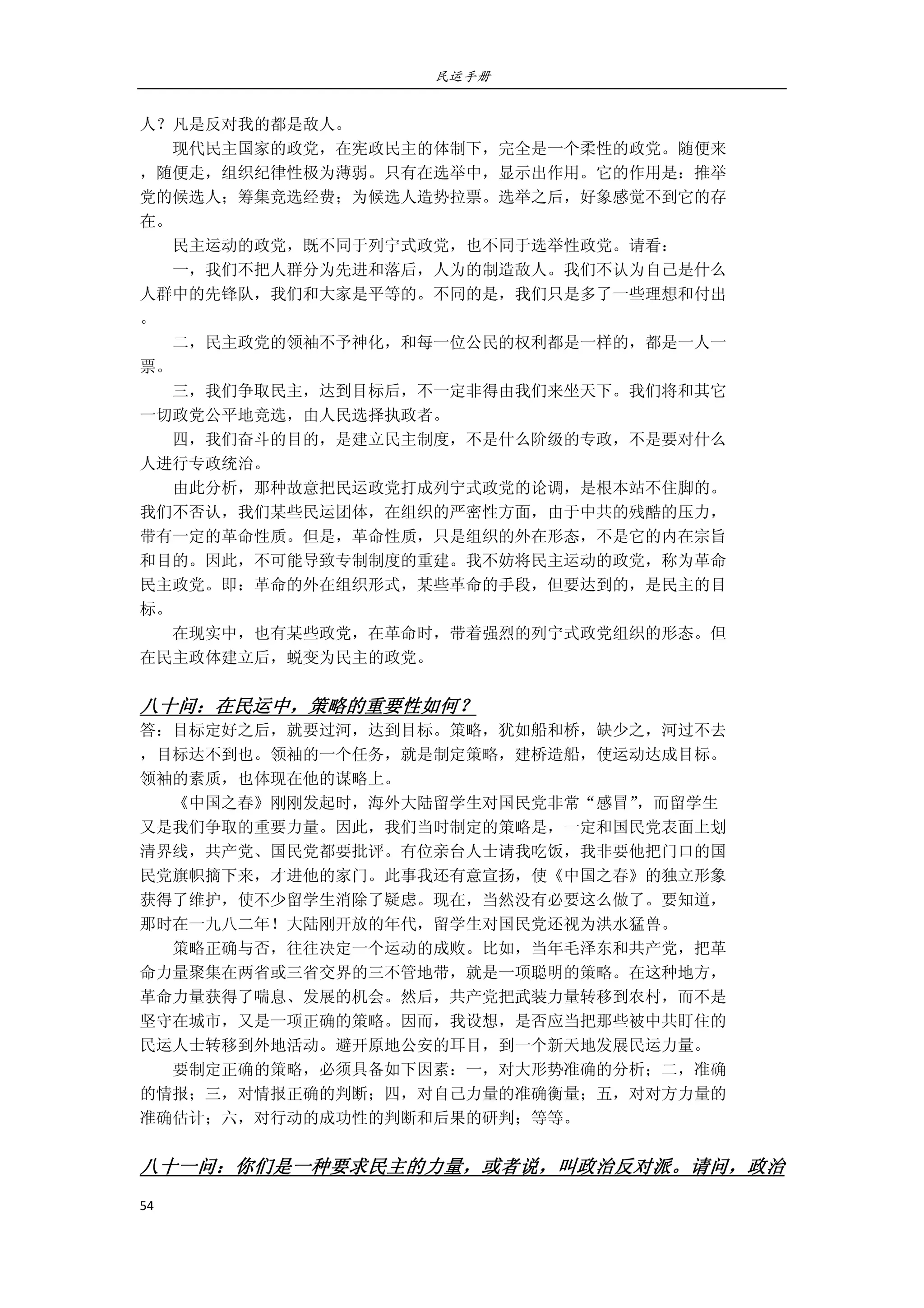 民运手册
54 
 
人？凡是反对我的都是敌人。 
        现代民主国家的政党，在宪政民主的体制下，完全是一个柔性的政党。随便来 
，随便走，组织纪律性极为薄弱。只有在选举中，显示出作用。它的作用是：推举 
党的候选人；筹集竞选经费；为候选人造势拉票。选举之后，好象感觉不到它的存 
在。 
        民主运动的政党，既不同于列宁式政党，也不同于选举性政党。请看： 
        一，我们不把人群分为先进和落后，人为的制造敌人。我们不认为自己是什么 
人群中的先锋队，我们和大家是平等的。不同的是，我们只是多了一些理想和付出 
。 
        二，民主政党的领袖不予神化，和每一位公民的权利都是一样的，都是一人一 
票。 
        三，我们争取民主，达到目标后，不一定非得由我们来坐天下。我们将和其它 
一切政党公平地竞选，由人民选择执政者。 
        四，我们奋斗的目的，是建立民主制度，不是什么阶级的专政，不是要对什么 
人进行专政统治。 
        由此分析，那种故意把民运政党打成列宁式政党的论调，是根本站不住脚的。 
我们不否认，我们某些民运团体，在组织的严密性方面，由于中共的残酷的压力， 
带有一定的革命性质。但是，革命性质，只是组织的外在形态，不是它的内在宗旨 
和目的。因此，不可能导致专制制度的重建。我不妨将民主运动的政党，称为革命 
民主政党。即：革命的外在组织形式，某些革命的手段，但要达到的，是民主的目 
标。 
        在现实中，也有某些政党，在革命时，带着强烈的列宁式政党组织的形态。但 
在民主政体建立后，蜕变为民主的政党。   
         
八十问：在民运中，策略的重要性如何？ 
答：目标定好之后，就要过河，达到目标。策略，犹如船和桥，缺少之，河过不去 
，目标达不到也。领袖的一个任务，就是制定策略，建桥造船，使运动达成目标。 
领袖的素质，也体现在他的谋略上。 
        《中国之春》刚刚发起时，海外大陆留学生对国民党非常“感冒”，而留学生 
又是我们争取的重要力量。因此，我们当时制定的策略是，一定和国民党表面上划 
清界线，共产党、国民党都要批评。有位亲台人士请我吃饭，我非要他把门口的国 
民党旗帜摘下来，才进他的家门。此事我还有意宣扬，使《中国之春》的独立形象 
获得了维护，使不少留学生消除了疑虑。现在，当然没有必要这么做了。要知道， 
那时在一九八二年！大陆刚开放的年代，留学生对国民党还视为洪水猛兽。 
        策略正确与否，往往决定一个运动的成败。比如，当年毛泽东和共产党，把革 
命力量聚集在两省或三省交界的三不管地带，就是一项聪明的策略。在这种地方， 
革命力量获得了喘息、发展的机会。然后，共产党把武装力量转移到农村，而不是 
坚守在城市，又是一项正确的策略。因而，我设想，是否应当把那些被中共盯住的 
民运人士转移到外地活动。避开原地公安的耳目，到一个新天地发展民运力量。 
        要制定正确的策略，必须具备如下因素：一，对大形势准确的分析；二，准确 
的情报；三，对情报正确的判断；四，对自己力量的准确衡量；五，对对方力量的 
准确估计；六，对行动的成功性的判断和后果的研判；等等。 
     
八十一问：你们是一种要求民主的力量，或者说，叫政治反对派。请问，政治
 