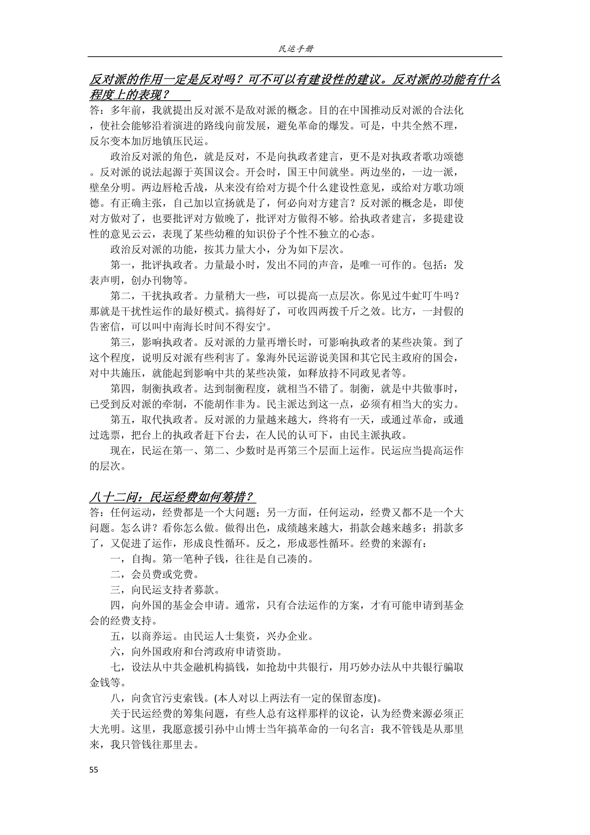 民运手册
55 
 
反对派的作用一定是反对吗？可不可以有建设性的建议。反对派的功能有什么
程度上的表现？       
答：多年前，我就提出反对派不是敌对派的概念。目的在中国推动反对派的合法化 
，使社会能够沿着演进的路线向前发展，避免革命的爆发。可是，中共全然不理， 
反尔变本加厉地镇压民运。 
        政治反对派的角色，就是反对，不是向执政者建言，更不是对执政者歌功颂德 
。反对派的说法起源于英国议会。开会时，国王中间就坐。两边坐的，一边一派， 
壁垒分明。两边唇枪舌战，从来没有给对方提个什么建设性意见，或给对方歌功颂 
德。有正确主张，自己加以宣扬就是了，何必向对方建言？反对派的概念是，即使 
对方做对了，也要批评对方做晚了，批评对方做得不够。给执政者建言，多提建设 
性的意见云云，表现了某些幼稚的知识份子个性不独立的心态。 
        政治反对派的功能，按其力量大小，分为如下层次。 
        第一，批评执政者。力量最小时，发出不同的声音，是唯一可作的。包括：发 
表声明，创办刊物等。 
        第二，干扰执政者。力量稍大一些，可以提高一点层次。你见过牛虻叮牛吗？ 
那就是干扰性运作的最好模式。搞得好了，可收四两拨千斤之效。比方，一封假的 
告密信，可以叫中南海长时间不得安宁。 
        第三，影响执政者。反对派的力量再增长时，可影响执政者的某些决策。到了 
这个程度，说明反对派有些利害了。象海外民运游说美国和其它民主政府的国会， 
对中共施压，就能起到影响中共的某些决策，如释放持不同政见者等。 
        第四，制衡执政者。达到制衡程度，就相当不错了。制衡，就是中共做事时， 
已受到反对派的牵制，不能胡作非为。民主派达到这一点，必须有相当大的实力。 
        第五，取代执政者。反对派的力量越来越大，终将有一天，或通过革命，或通 
过选票，把台上的执政者赶下台去，在人民的认可下，由民主派执政。 
        现在，民运在第一、第二、少数时是再第三个层面上运作。民运应当提高运作 
的层次。 
 
八十二问：民运经费如何筹措？ 
答：任何运动，经费都是一个大问题；另一方面，任何运动，经费又都不是一个大 
问题。怎么讲？看你怎么做。做得出色，成绩越来越大，捐款会越来越多；捐款多 
了，又促进了运作，形成良性循环。反之，形成恶性循环。经费的来源有： 
        一，自掏。第一笔种子钱，往往是自己凑的。 
        二，会员费或党费。 
        三，向民运支持者募款。 
        四，向外国的基金会申请。通常，只有合法运作的方案，才有可能申请到基金 
会的经费支持。 
        五，以商养运。由民运人士集资，兴办企业。 
        六，向外国政府和台湾政府申请资助。 
        七，设法从中共金融机构搞钱，如抢劫中共银行，用巧妙办法从中共银行骗取 
金钱等。 
        八，向贪官污吏索钱。(本人对以上两法有一定的保留态度)。 
        关于民运经费的筹集问题，有些人总有这样那样的议论，认为经费来源必须正 
大光明。这里，我愿意援引孙中山博士当年搞革命的一句名言：我不管钱是从那里 
来，我只管钱往那里去。 
 