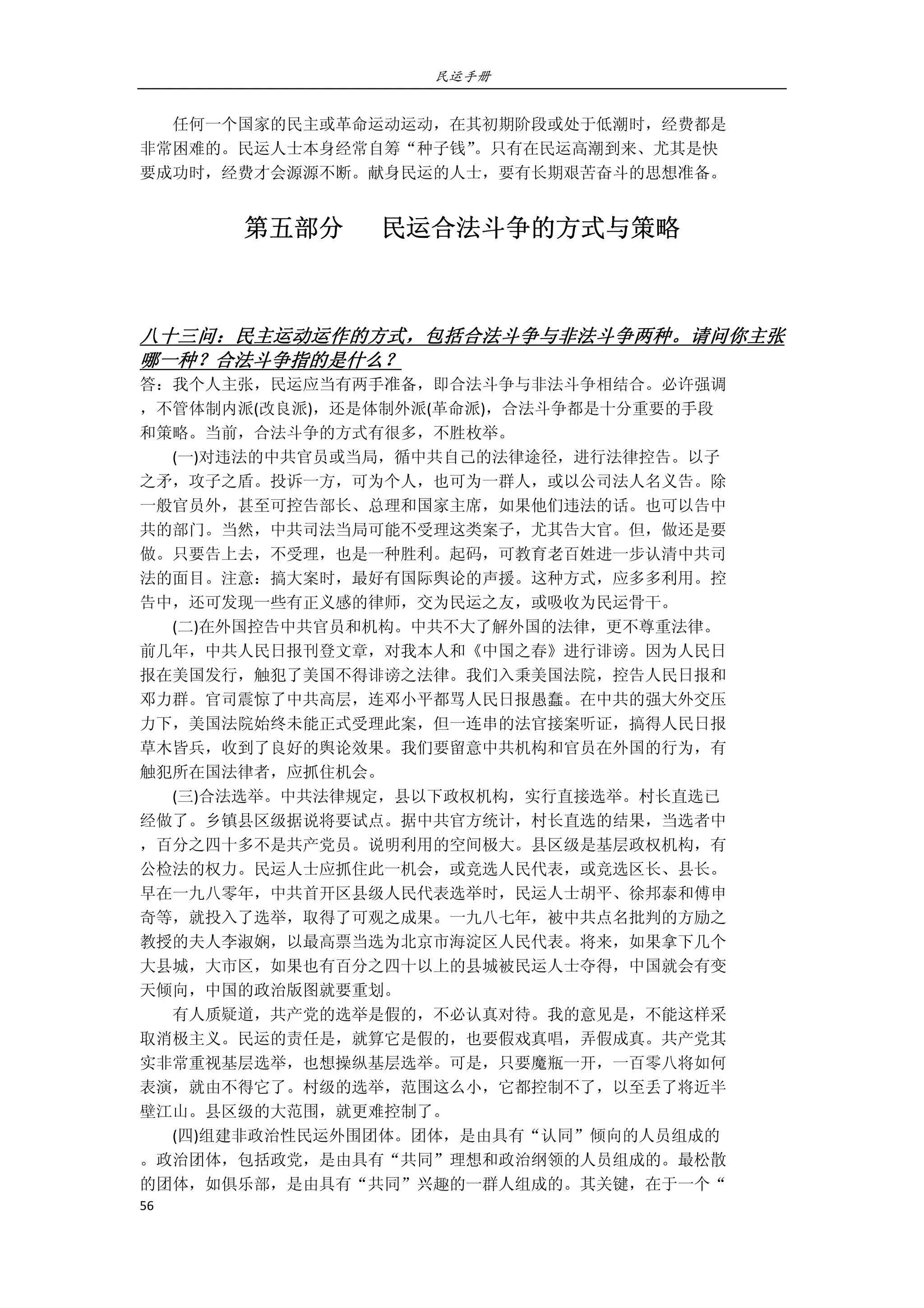 民运手册
56 
 
        任何一个国家的民主或革命运动运动，在其初期阶段或处于低潮时，经费都是 
非常困难的。民运人士本身经常自筹“种子钱”。只有在民运高潮到来、尤其是快 
要成功时，经费才会源源不断。献身民运的人士，要有长期艰苦奋斗的思想准备。 
第五部分      民运合法斗争的方式与策略 
   
八十三问：民主运动运作的方式，包括合法斗争与非法斗争两种。请问你主张
哪一种？合法斗争指的是什么？ 
答：我个人主张，民运应当有两手准备，即合法斗争与非法斗争相结合。必许强调 
，不管体制内派(改良派)，还是体制外派(革命派)，合法斗争都是十分重要的手段 
和策略。当前，合法斗争的方式有很多，不胜枚举。 
        (一)对违法的中共官员或当局，循中共自己的法律途径，进行法律控告。以子 
之矛，攻子之盾。投诉一方，可为个人，也可为一群人，或以公司法人名义告。除 
一般官员外，甚至可控告部长、总理和国家主席，如果他们违法的话。也可以告中 
共的部门。当然，中共司法当局可能不受理这类案子，尤其告大官。但，做还是要 
做。只要告上去，不受理，也是一种胜利。起码，可教育老百姓进一步认清中共司 
法的面目。注意：搞大案时，最好有国际舆论的声援。这种方式，应多多利用。控 
告中，还可发现一些有正义感的律师，交为民运之友，或吸收为民运骨干。 
        (二)在外国控告中共官员和机构。中共不大了解外国的法律，更不尊重法律。 
前几年，中共人民日报刊登文章，对我本人和《中国之春》进行诽谤。因为人民日 
报在美国发行，触犯了美国不得诽谤之法律。我们入秉美国法院，控告人民日报和 
邓力群。官司震惊了中共高层，连邓小平都骂人民日报愚蠢。在中共的强大外交压 
力下，美国法院始终未能正式受理此案，但一连串的法官接案听证，搞得人民日报 
草木皆兵，收到了良好的舆论效果。我们要留意中共机构和官员在外国的行为，有 
触犯所在国法律者，应抓住机会。 
        (三)合法选举。中共法律规定，县以下政权机构，实行直接选举。村长直选已 
经做了。乡镇县区级据说将要试点。据中共官方统计，村长直选的结果，当选者中 
，百分之四十多不是共产党员。说明利用的空间极大。县区级是基层政权机构，有 
公检法的权力。民运人士应抓住此一机会，或竞选人民代表，或竞选区长、县长。 
早在一九八零年，中共首开区县级人民代表选举时，民运人士胡平、徐邦泰和傅申 
奇等，就投入了选举，取得了可观之成果。一九八七年，被中共点名批判的方励之 
教授的夫人李淑娴，以最高票当选为北京市海淀区人民代表。将来，如果拿下几个 
大县城，大市区，如果也有百分之四十以上的县城被民运人士夺得，中国就会有变 
天倾向，中国的政治版图就要重划。 
        有人质疑道，共产党的选举是假的，不必认真对待。我的意见是，不能这样采 
取消极主义。民运的责任是，就算它是假的，也要假戏真唱，弄假成真。共产党其 
实非常重视基层选举，也想操纵基层选举。可是，只要魔瓶一开，一百零八将如何 
表演，就由不得它了。村级的选举，范围这么小，它都控制不了，以至丢了将近半 
壁江山。县区级的大范围，就更难控制了。 
        (四)组建非政治性民运外围团体。团体，是由具有“认同”倾向的人员组成的 
。政治团体，包括政党，是由具有“共同”理想和政治纲领的人员组成的。最松散 
的团体，如俱乐部，是由具有“共同”兴趣的一群人组成的。其关键，在于一个“ 
 