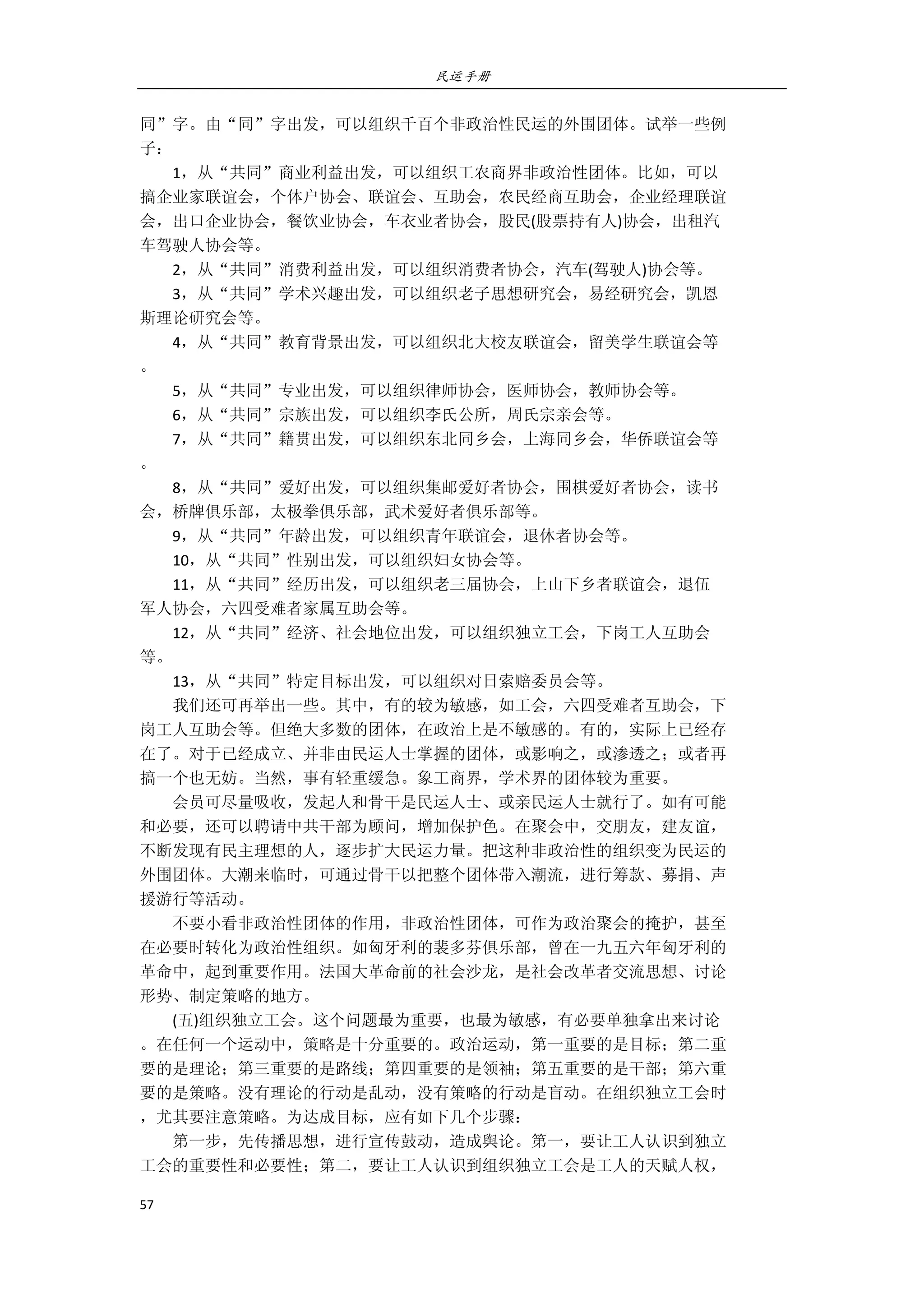 民运手册
57 
 
同”字。由“同”字出发，可以组织千百个非政治性民运的外围团体。试举一些例 
子： 
        1，从“共同”商业利益出发，可以组织工农商界非政治性团体。比如，可以 
搞企业家联谊会，个体户协会、联谊会、互助会，农民经商互助会，企业经理联谊 
会，出口企业协会，餐饮业协会，车衣业者协会，股民(股票持有人)协会，出租汽 
车驾驶人协会等。 
        2，从“共同”消费利益出发，可以组织消费者协会，汽车(驾驶人)协会等。 
        3，从“共同”学术兴趣出发，可以组织老子思想研究会，易经研究会，凯恩 
斯理论研究会等。 
        4，从“共同”教育背景出发，可以组织北大校友联谊会，留美学生联谊会等 
。 
        5，从“共同”专业出发，可以组织律师协会，医师协会，教师协会等。 
        6，从“共同”宗族出发，可以组织李氏公所，周氏宗亲会等。 
        7，从“共同”籍贯出发，可以组织东北同乡会，上海同乡会，华侨联谊会等 
。 
        8，从“共同”爱好出发，可以组织集邮爱好者协会，围棋爱好者协会，读书 
会，桥牌俱乐部，太极拳俱乐部，武术爱好者俱乐部等。 
        9，从“共同”年龄出发，可以组织青年联谊会，退休者协会等。 
        10，从“共同”性别出发，可以组织妇女协会等。 
        11，从“共同”经历出发，可以组织老三届协会，上山下乡者联谊会，退伍 
军人协会，六四受难者家属互助会等。 
        12，从“共同”经济、社会地位出发，可以组织独立工会，下岗工人互助会 
等。 
        13，从“共同”特定目标出发，可以组织对日索赔委员会等。 
        我们还可再举出一些。其中，有的较为敏感，如工会，六四受难者互助会，下 
岗工人互助会等。但绝大多数的团体，在政治上是不敏感的。有的，实际上已经存 
在了。对于已经成立、并非由民运人士掌握的团体，或影响之，或渗透之；或者再 
搞一个也无妨。当然，事有轻重缓急。象工商界，学术界的团体较为重要。 
        会员可尽量吸收，发起人和骨干是民运人士、或亲民运人士就行了。如有可能 
和必要，还可以聘请中共干部为顾问，增加保护色。在聚会中，交朋友，建友谊， 
不断发现有民主理想的人，逐步扩大民运力量。把这种非政治性的组织变为民运的 
外围团体。大潮来临时，可通过骨干以把整个团体带入潮流，进行筹款、募捐、声 
援游行等活动。 
        不要小看非政治性团体的作用，非政治性团体，可作为政治聚会的掩护，甚至 
在必要时转化为政治性组织。如匈牙利的裴多芬俱乐部，曾在一九五六年匈牙利的 
革命中，起到重要作用。法国大革命前的社会沙龙，是社会改革者交流思想、讨论 
形势、制定策略的地方。 
        (五)组织独立工会。这个问题最为重要，也最为敏感，有必要单独拿出来讨论 
。在任何一个运动中，策略是十分重要的。政治运动，第一重要的是目标；第二重 
要的是理论；第三重要的是路线；第四重要的是领袖；第五重要的是干部；第六重 
要的是策略。没有理论的行动是乱动，没有策略的行动是盲动。在组织独立工会时 
，尤其要注意策略。为达成目标，应有如下几个步骤： 
        第一步，先传播思想，进行宣传鼓动，造成舆论。第一，要让工人认识到独立 
工会的重要性和必要性；第二，要让工人认识到组织独立工会是工人的天赋人权， 
 