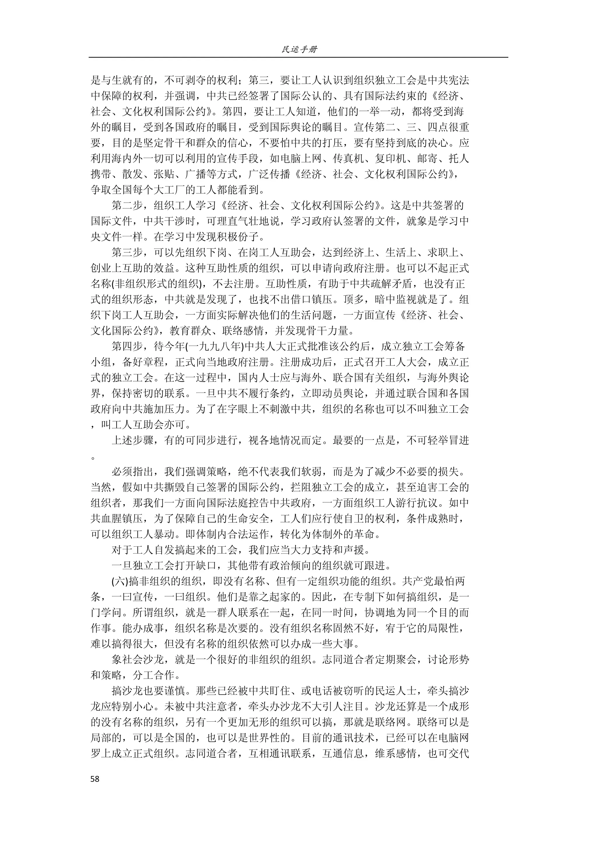 民运手册
58 
 
是与生就有的，不可剥夺的权利；第三，要让工人认识到组织独立工会是中共宪法 
中保障的权利，并强调，中共已经签署了国际公认的、具有国际法约束的《经济、 
社会、文化权利国际公约》。第四，要让工人知道，他们的一举一动，都将受到海 
外的瞩目，受到各国政府的瞩目，受到国际舆论的瞩目。宣传第二、三、四点很重 
要，目的是坚定骨干和群众的信心，不要怕中共的打压，要有坚持到底的决心。应 
利用海内外一切可以利用的宣传手段，如电脑上网、传真机、复印机、邮寄、托人 
携带、散发、张贴、广播等方式，广泛传播《经济、社会、文化权利国际公约》， 
争取全国每个大工厂的工人都能看到。 
        第二步，组织工人学习《经济、社会、文化权利国际公约》。这是中共签署的 
国际文件，中共干涉时，可理直气壮地说，学习政府认签署的文件，就象是学习中 
央文件一样。在学习中发现积极份子。 
        第三步，可以先组织下岗、在岗工人互助会，达到经济上、生活上、求职上、 
创业上互助的效益。这种互助性质的组织，可以申请向政府注册。也可以不起正式 
名称(非组织形式的组织)，不去注册。互助性质，有助于中共疏解矛盾，也没有正 
式的组织形态，中共就是发现了，也找不出借口镇压。顶多，暗中监视就是了。组 
织下岗工人互助会，一方面实际解决他们的生活问题，一方面宣传《经济、社会、 
文化国际公约》，教育群众、联络感情，并发现骨干力量。 
        第四步，待今年(一九九八年)中共人大正式批准该公约后，成立独立工会筹备 
小组，备好章程，正式向当地政府注册。注册成功后，正式召开工人大会，成立正 
式的独立工会。在这一过程中，国内人士应与海外、联合国有关组织，与海外舆论 
界，保持密切的联系。一旦中共不履行条约，立即动员舆论，并通过联合国和各国 
政府向中共施加压力。为了在字眼上不刺激中共，组织的名称也可以不叫独立工会 
，叫工人互助会亦可。 
        上述步骤，有的可同步进行，视各地情况而定。最要的一点是，不可轻举冒进 
。 
        必须指出，我们强调策略，绝不代表我们软弱，而是为了减少不必要的损失。 
当然，假如中共撕毁自己签署的国际公约，拦阻独立工会的成立，甚至迫害工会的 
组织者，那我们一方面向国际法庭控告中共政府，一方面组织工人游行抗议。如中 
共血腥镇压，为了保障自己的生命安全，工人们应行使自卫的权利，条件成熟时， 
可以组织工人暴动。即体制内合法运作，转化为体制外的革命。 
        对于工人自发搞起来的工会，我们应当大力支持和声援。 
        一旦独立工会打开缺口，其他带有政治倾向的组织就可跟进。 
        (六)搞非组织的组织，即没有名称、但有一定组织功能的组织。共产党最怕两 
条，一曰宣传，一曰组织。他们是靠之起家的。因此，在专制下如何搞组织，是一 
门学问。所谓组织，就是一群人联系在一起，在同一时间，协调地为同一个目的而 
作事。能办成事，组织名称是次要的。没有组织名称固然不好，宥于它的局限性， 
难以搞得很大，但没有名称的组织依然可以办成一些大事。 
        象社会沙龙，就是一个很好的非组织的组织。志同道合者定期聚会，讨论形势 
和策略，分工合作。 
        搞沙龙也要谨慎。那些已经被中共盯住、或电话被窃听的民运人士，牵头搞沙 
龙应特别小心。未被中共注意者，牵头办沙龙不大引人注目。沙龙还算是一个成形 
的没有名称的组织，另有一个更加无形的组织可以搞，那就是联络网。联络可以是 
局部的，可以是全国的，也可以是世界性的。目前的通讯技术，已经可以在电脑网 
罗上成立正式组织。志同道合者，互相通讯联系，互通信息，维系感情，也可交代 
 
