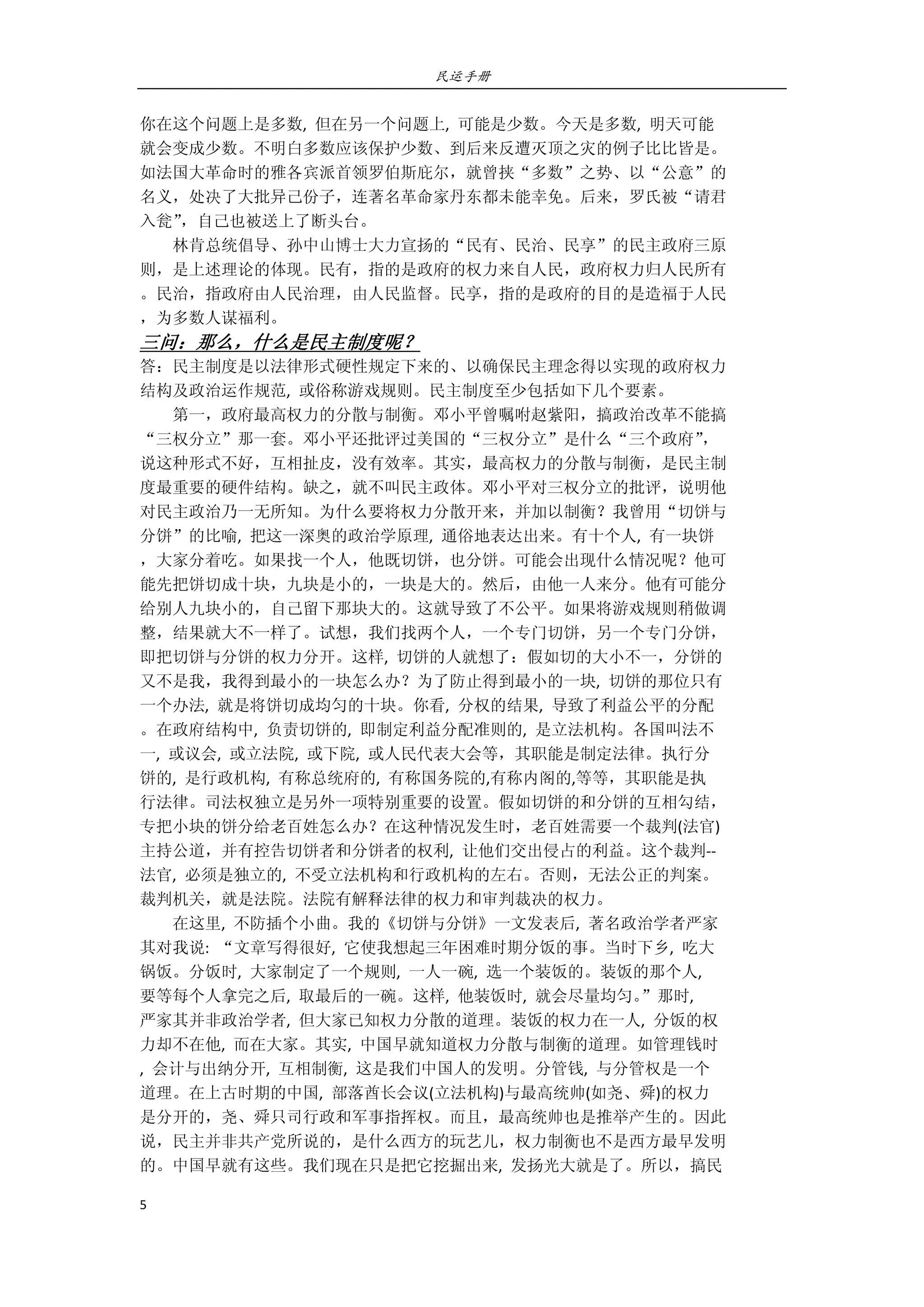 民运手册
5 
 
你在这个问题上是多数,  但在另一个问题上,  可能是少数。今天是多数,  明天可能 
就会变成少数。不明白多数应该保护少数、到后来反遭灭顶之灾的例子比比皆是。 
如法国大革命时的雅各宾派首领罗伯斯庇尔，就曾挟“多数”之势、以“公意”的 
名义，处决了大批异己份子，连著名革命家丹东都未能幸免。后来，罗氏被“请君 
入瓮”，自己也被送上了断头台。 
        林肯总统倡导、孙中山博士大力宣扬的“民有、民治、民享”的民主政府三原 
则，是上述理论的体现。民有，指的是政府的权力来自人民，政府权力归人民所有 
。民治，指政府由人民治理，由人民监督。民享，指的是政府的目的是造福于人民 
，为多数人谋福利。 
三问：那么，什么是民主制度呢？ 
答：民主制度是以法律形式硬性规定下来的、以确保民主理念得以实现的政府权力 
结构及政治运作规范,  或俗称游戏规则。民主制度至少包括如下几个要素。 
        第一，政府最高权力的分散与制衡。邓小平曾嘱咐赵紫阳，搞政治改革不能搞 
“三权分立”那一套。邓小平还批评过美国的“三权分立”是什么“三个政府”， 
说这种形式不好，互相扯皮，没有效率。其实，最高权力的分散与制衡，是民主制 
度最重要的硬件结构。缺之，就不叫民主政体。邓小平对三权分立的批评，说明他 
对民主政治乃一无所知。为什么要将权力分散开来，并加以制衡？我曾用“切饼与 
分饼”的比喻,  把这一深奥的政治学原理,  通俗地表达出来。有十个人,  有一块饼 
，大家分着吃。如果找一个人，他既切饼，也分饼。可能会出现什么情况呢？他可 
能先把饼切成十块，九块是小的，一块是大的。然后，由他一人来分。他有可能分 
给别人九块小的，自己留下那块大的。这就导致了不公平。如果将游戏规则稍做调 
整，结果就大不一样了。试想，我们找两个人，一个专门切饼，另一个专门分饼， 
即把切饼与分饼的权力分开。这样,  切饼的人就想了：假如切的大小不一，分饼的 
又不是我，我得到最小的一块怎么办？为了防止得到最小的一块,  切饼的那位只有 
一个办法,  就是将饼切成均匀的十块。你看,  分权的结果,  导致了利益公平的分配 
。在政府结构中,  负责切饼的,  即制定利益分配准则的,  是立法机构。各国叫法不 
一,  或议会,  或立法院,  或下院,  或人民代表大会等，其职能是制定法律。执行分 
饼的,  是行政机构,  有称总统府的,  有称国务院的,有称内阁的,等等，其职能是执 
行法律。司法权独立是另外一项特别重要的设置。假如切饼的和分饼的互相勾结， 
专把小块的饼分给老百姓怎么办？在这种情况发生时，老百姓需要一个裁判(法官) 
主持公道，并有控告切饼者和分饼者的权利,  让他们交出侵占的利益。这个裁判‐‐ 
法官,  必须是独立的,  不受立法机构和行政机构的左右。否则，无法公正的判案。 
裁判机关，就是法院。法院有解释法律的权力和审判裁决的权力。 
        在这里,  不防插个小曲。我的《切饼与分饼》一文发表后,  著名政治学者严家 
其对我说:  “文章写得很好,  它使我想起三年困难时期分饭的事。当时下乡,  吃大 
锅饭。分饭时,  大家制定了一个规则,  一人一碗,  选一个装饭的。装饭的那个人,   
要等每个人拿完之后,  取最后的一碗。这样,  他装饭时,  就会尽量均匀。”那时,   
严家其并非政治学者,  但大家已知权力分散的道理。装饭的权力在一人,  分饭的权 
力却不在他,  而在大家。其实,  中国早就知道权力分散与制衡的道理。如管理钱时 
,  会计与出纳分开,  互相制衡,  这是我们中国人的发明。分管钱,  与分管权是一个 
道理。在上古时期的中国,  部落酋长会议(立法机构)与最高统帅(如尧、舜)的权力 
是分开的，尧、舜只司行政和军事指挥权。而且，最高统帅也是推举产生的。因此 
说，民主并非共产党所说的，是什么西方的玩艺儿，权力制衡也不是西方最早发明 
的。中国早就有这些。我们现在只是把它挖掘出来,  发扬光大就是了。所以，搞民 
 