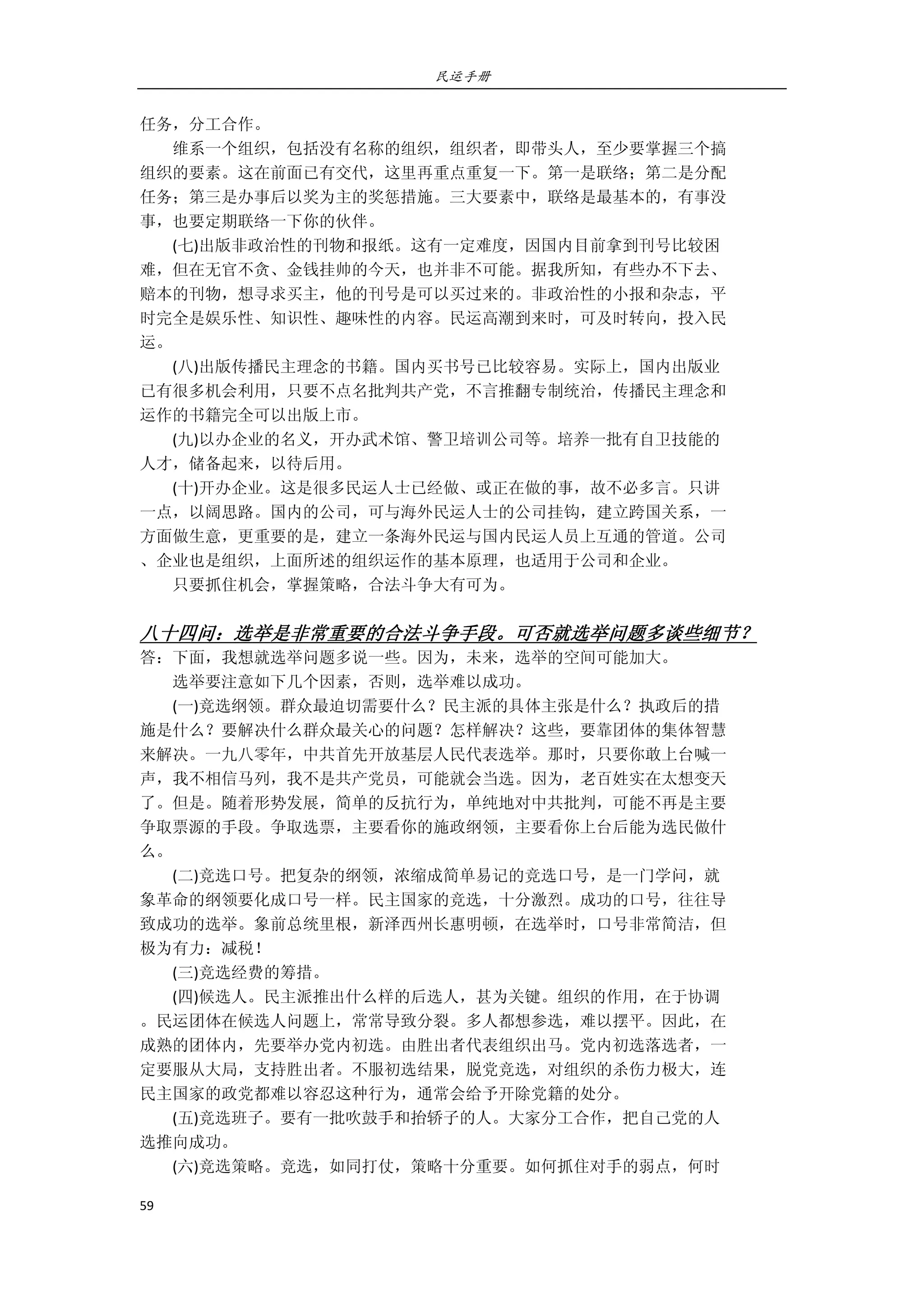 民运手册
59 
 
任务，分工合作。 
        维系一个组织，包括没有名称的组织，组织者，即带头人，至少要掌握三个搞 
组织的要素。这在前面已有交代，这里再重点重复一下。第一是联络；第二是分配 
任务；第三是办事后以奖为主的奖惩措施。三大要素中，联络是最基本的，有事没 
事，也要定期联络一下你的伙伴。 
        (七)出版非政治性的刊物和报纸。这有一定难度，因国内目前拿到刊号比较困 
难，但在无官不贪、金钱挂帅的今天，也并非不可能。据我所知，有些办不下去、 
赔本的刊物，想寻求买主，他的刊号是可以买过来的。非政治性的小报和杂志，平 
时完全是娱乐性、知识性、趣味性的内容。民运高潮到来时，可及时转向，投入民 
运。 
        (八)出版传播民主理念的书籍。国内买书号已比较容易。实际上，国内出版业 
已有很多机会利用，只要不点名批判共产党，不言推翻专制统治，传播民主理念和 
运作的书籍完全可以出版上市。 
        (九)以办企业的名义，开办武术馆、警卫培训公司等。培养一批有自卫技能的 
人才，储备起来，以待后用。 
        (十)开办企业。这是很多民运人士已经做、或正在做的事，故不必多言。只讲 
一点，以阔思路。国内的公司，可与海外民运人士的公司挂钩，建立跨国关系，一 
方面做生意，更重要的是，建立一条海外民运与国内民运人员上互通的管道。公司 
、企业也是组织，上面所述的组织运作的基本原理，也适用于公司和企业。 
        只要抓住机会，掌握策略，合法斗争大有可为。 
 
八十四问：选举是非常重要的合法斗争手段。可否就选举问题多谈些细节？ 
答：下面，我想就选举问题多说一些。因为，未来，选举的空间可能加大。 
        选举要注意如下几个因素，否则，选举难以成功。 
        (一)竞选纲领。群众最迫切需要什么？民主派的具体主张是什么？执政后的措 
施是什么？要解决什么群众最关心的问题？怎样解决？这些，要靠团体的集体智慧 
来解决。一九八零年，中共首先开放基层人民代表选举。那时，只要你敢上台喊一 
声，我不相信马列，我不是共产党员，可能就会当选。因为，老百姓实在太想变天 
了。但是。随着形势发展，简单的反抗行为，单纯地对中共批判，可能不再是主要 
争取票源的手段。争取选票，主要看你的施政纲领，主要看你上台后能为选民做什 
么。 
        (二)竞选口号。把复杂的纲领，浓缩成简单易记的竞选口号，是一门学问，就 
象革命的纲领要化成口号一样。民主国家的竞选，十分激烈。成功的口号，往往导 
致成功的选举。象前总统里根，新泽西州长惠明顿，在选举时，口号非常简洁，但 
极为有力：减税！ 
        (三)竞选经费的筹措。 
        (四)候选人。民主派推出什么样的后选人，甚为关键。组织的作用，在于协调 
。民运团体在候选人问题上，常常导致分裂。多人都想参选，难以摆平。因此，在 
成熟的团体内，先要举办党内初选。由胜出者代表组织出马。党内初选落选者，一 
定要服从大局，支持胜出者。不服初选结果，脱党竞选，对组织的杀伤力极大，连 
民主国家的政党都难以容忍这种行为，通常会给予开除党籍的处分。 
        (五)竞选班子。要有一批吹鼓手和抬轿子的人。大家分工合作，把自己党的人 
选推向成功。 
        (六)竞选策略。竞选，如同打仗，策略十分重要。如何抓住对手的弱点，何时 
 