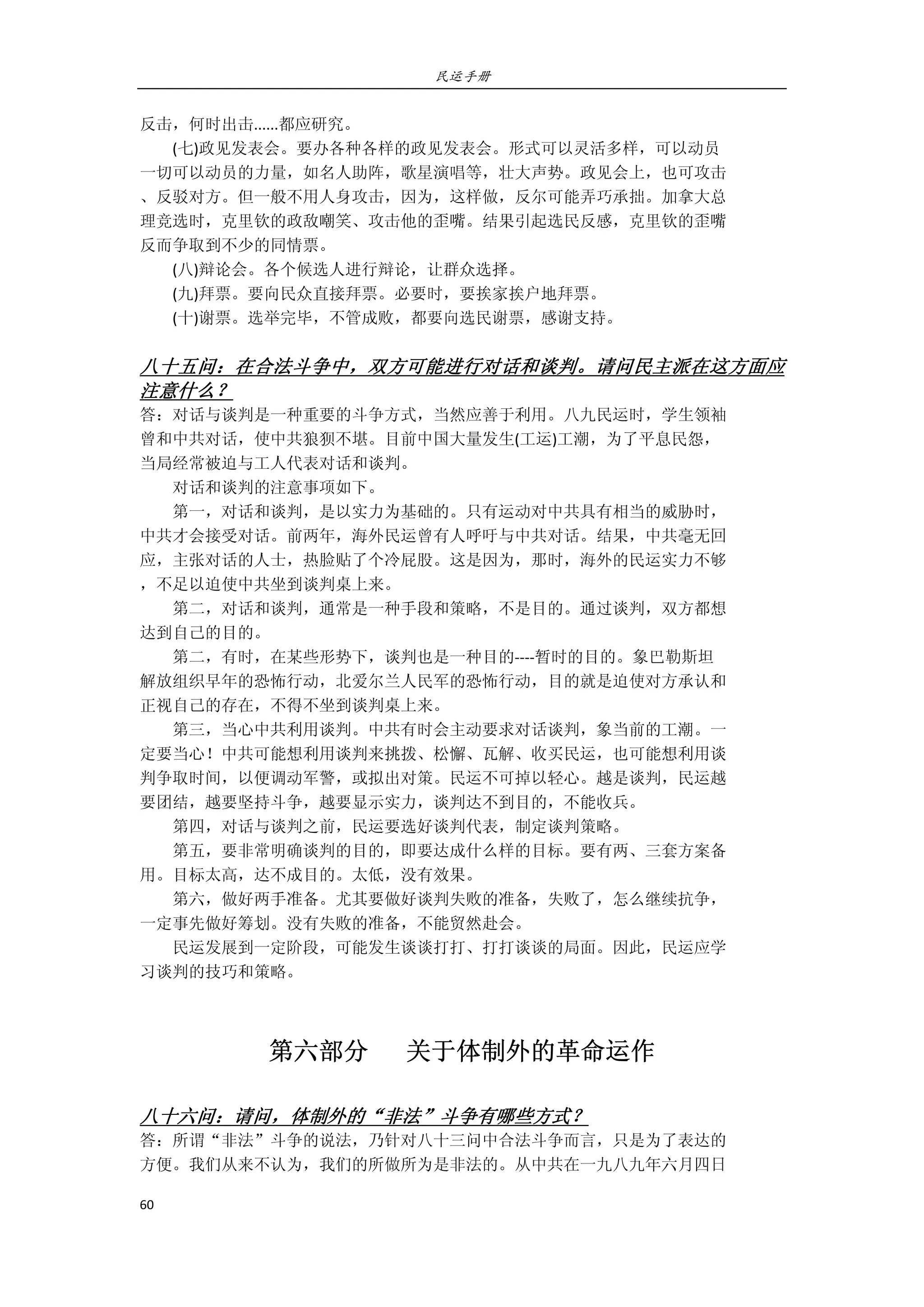 民运手册
60 
 
反击，何时出击......都应研究。 
        (七)政见发表会。要办各种各样的政见发表会。形式可以灵活多样，可以动员 
一切可以动员的力量，如名人助阵，歌星演唱等，壮大声势。政见会上，也可攻击 
、反驳对方。但一般不用人身攻击，因为，这样做，反尔可能弄巧承拙。加拿大总 
理竞选时，克里钦的政敌嘲笑、攻击他的歪嘴。结果引起选民反感，克里钦的歪嘴 
反而争取到不少的同情票。 
        (八)辩论会。各个候选人进行辩论，让群众选择。 
        (九)拜票。要向民众直接拜票。必要时，要挨家挨户地拜票。 
        (十)谢票。选举完毕，不管成败，都要向选民谢票，感谢支持。 
 
八十五问：在合法斗争中，双方可能进行对话和谈判。请问民主派在这方面应
注意什么？ 
答：对话与谈判是一种重要的斗争方式，当然应善于利用。八九民运时，学生领袖 
曾和中共对话，使中共狼狈不堪。目前中国大量发生(工运)工潮，为了平息民怨， 
当局经常被迫与工人代表对话和谈判。 
        对话和谈判的注意事项如下。 
        第一，对话和谈判，是以实力为基础的。只有运动对中共具有相当的威胁时， 
中共才会接受对话。前两年，海外民运曾有人呼吁与中共对话。结果，中共毫无回 
应，主张对话的人士，热脸贴了个冷屁股。这是因为，那时，海外的民运实力不够 
，不足以迫使中共坐到谈判桌上来。 
        第二，对话和谈判，通常是一种手段和策略，不是目的。通过谈判，双方都想 
达到自己的目的。 
        第二，有时，在某些形势下，谈判也是一种目的‐‐‐‐暂时的目的。象巴勒斯坦 
解放组织早年的恐怖行动，北爱尔兰人民军的恐怖行动，目的就是迫使对方承认和 
正视自己的存在，不得不坐到谈判桌上来。 
        第三，当心中共利用谈判。中共有时会主动要求对话谈判，象当前的工潮。一 
定要当心！中共可能想利用谈判来挑拨、松懈、瓦解、收买民运，也可能想利用谈 
判争取时间，以便调动军警，或拟出对策。民运不可掉以轻心。越是谈判，民运越 
要团结，越要坚持斗争，越要显示实力，谈判达不到目的，不能收兵。 
        第四，对话与谈判之前，民运要选好谈判代表，制定谈判策略。 
        第五，要非常明确谈判的目的，即要达成什么样的目标。要有两、三套方案备 
用。目标太高，达不成目的。太低，没有效果。 
        第六，做好两手准备。尤其要做好谈判失败的准备，失败了，怎么继续抗争， 
一定事先做好筹划。没有失败的准备，不能贸然赴会。 
        民运发展到一定阶段，可能发生谈谈打打、打打谈谈的局面。因此，民运应学 
习谈判的技巧和策略。 
 
第六部分      关于体制外的革命运作 
 
八十六问：请问，体制外的“非法”斗争有哪些方式？ 
答：所谓“非法”斗争的说法，乃针对八十三问中合法斗争而言，只是为了表达的 
方便。我们从来不认为，我们的所做所为是非法的。从中共在一九八九年六月四日 
 
