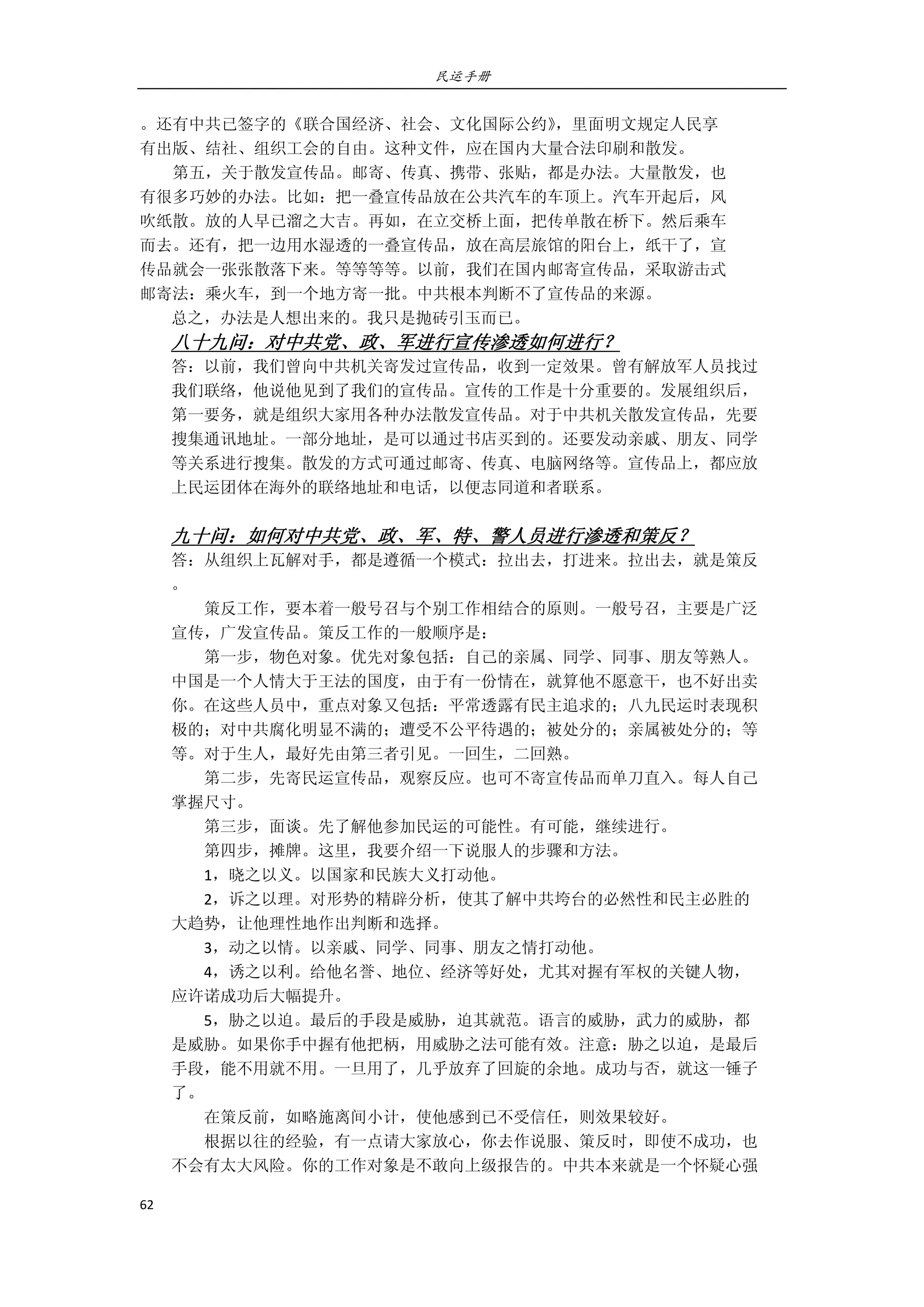 民运手册
62 
 
。还有中共已签字的《联合国经济、社会、文化国际公约》，里面明文规定人民享 
有出版、结社、组织工会的自由。这种文件，应在国内大量合法印刷和散发。 
        第五，关于散发宣传品。邮寄、传真、携带、张贴，都是办法。大量散发，也 
有很多巧妙的办法。比如：把一叠宣传品放在公共汽车的车顶上。汽车开起后，风 
吹纸散。放的人早已溜之大吉。再如，在立交桥上面，把传单散在桥下。然后乘车 
而去。还有，把一边用水湿透的一叠宣传品，放在高层旅馆的阳台上，纸干了，宣 
传品就会一张张散落下来。等等等等。以前，我们在国内邮寄宣传品，采取游击式 
邮寄法：乘火车，到一个地方寄一批。中共根本判断不了宣传品的来源。 
总之，办法是人想出来的。我只是抛砖引玉而已。 
八十九问：对中共党、政、军进行宣传渗透如何进行？ 
答：以前，我们曾向中共机关寄发过宣传品，收到一定效果。曾有解放军人员找过 
我们联络，他说他见到了我们的宣传品。宣传的工作是十分重要的。发展组织后， 
第一要务，就是组织大家用各种办法散发宣传品。对于中共机关散发宣传品，先要 
搜集通讯地址。一部分地址，是可以通过书店买到的。还要发动亲戚、朋友、同学 
等关系进行搜集。散发的方式可通过邮寄、传真、电脑网络等。宣传品上，都应放 
上民运团体在海外的联络地址和电话，以便志同道和者联系。 
 
九十问：如何对中共党、政、军、特、警人员进行渗透和策反？ 
答：从组织上瓦解对手，都是遵循一个模式：拉出去，打进来。拉出去，就是策反 
。 
        策反工作，要本着一般号召与个别工作相结合的原则。一般号召，主要是广泛 
宣传，广发宣传品。策反工作的一般顺序是： 
        第一步，物色对象。优先对象包括：自己的亲属、同学、同事、朋友等熟人。 
中国是一个人情大于王法的国度，由于有一份情在，就算他不愿意干，也不好出卖 
你。在这些人员中，重点对象又包括：平常透露有民主追求的；八九民运时表现积 
极的；对中共腐化明显不满的；遭受不公平待遇的；被处分的；亲属被处分的；等 
等。对于生人，最好先由第三者引见。一回生，二回熟。 
        第二步，先寄民运宣传品，观察反应。也可不寄宣传品而单刀直入。每人自己 
掌握尺寸。         
        第三步，面谈。先了解他参加民运的可能性。有可能，继续进行。 
        第四步，摊牌。这里，我要介绍一下说服人的步骤和方法。 
        1，晓之以义。以国家和民族大义打动他。 
        2，诉之以理。对形势的精辟分析，使其了解中共垮台的必然性和民主必胜的 
大趋势，让他理性地作出判断和选择。 
        3，动之以情。以亲戚、同学、同事、朋友之情打动他。 
        4，诱之以利。给他名誉、地位、经济等好处，尤其对握有军权的关键人物， 
应许诺成功后大幅提升。 
        5，胁之以迫。最后的手段是威胁，迫其就范。语言的威胁，武力的威胁，都 
是威胁。如果你手中握有他把柄，用威胁之法可能有效。注意：胁之以迫，是最后 
手段，能不用就不用。一旦用了，几乎放弃了回旋的余地。成功与否，就这一锤子 
了。 
        在策反前，如略施离间小计，使他感到已不受信任，则效果较好。 
        根据以往的经验，有一点请大家放心，你去作说服、策反时，即使不成功，也 
不会有太大风险。你的工作对象是不敢向上级报告的。中共本来就是一个怀疑心强 
 