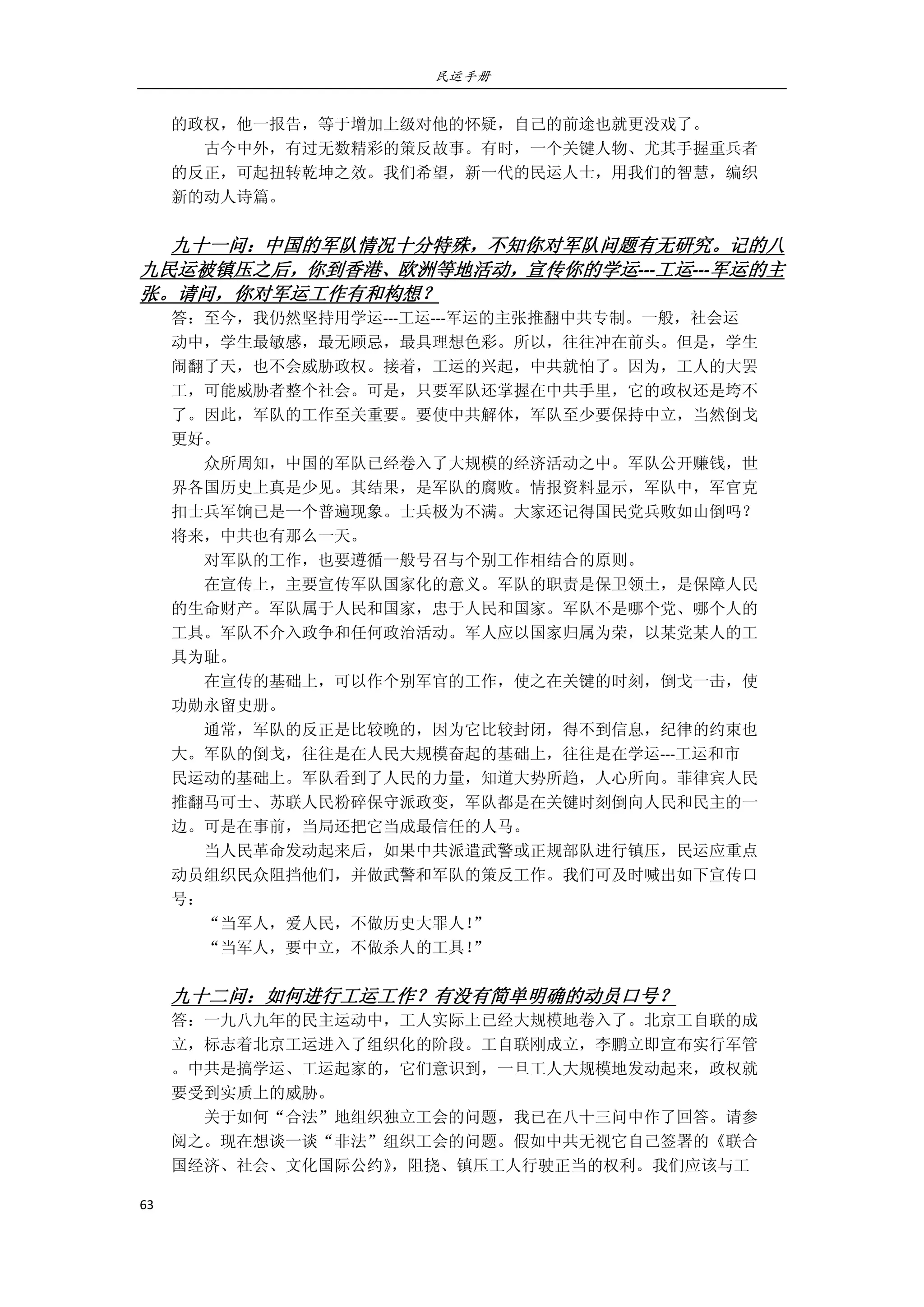 民运手册
63 
 
的政权，他一报告，等于增加上级对他的怀疑，自己的前途也就更没戏了。 
        古今中外，有过无数精彩的策反故事。有时，一个关键人物、尤其手握重兵者 
的反正，可起扭转乾坤之效。我们希望，新一代的民运人士，用我们的智慧，编织 
新的动人诗篇。 
 
九十一问：中国的军队情况十分特殊，不知你对军队问题有无研究。记的八
九民运被镇压之后，你到香港、欧洲等地活动，宣传你的学运‐‐‐工运‐‐‐军运的主
张。请问，你对军运工作有和构想？ 
答：至今，我仍然坚持用学运‐‐‐工运‐‐‐军运的主张推翻中共专制。一般，社会运 
动中，学生最敏感，最无顾忌，最具理想色彩。所以，往往冲在前头。但是，学生 
闹翻了天，也不会威胁政权。接着，工运的兴起，中共就怕了。因为，工人的大罢 
工，可能威胁者整个社会。可是，只要军队还掌握在中共手里，它的政权还是垮不 
了。因此，军队的工作至关重要。要使中共解体，军队至少要保持中立，当然倒戈 
更好。 
        众所周知，中国的军队已经卷入了大规模的经济活动之中。军队公开赚钱，世 
界各国历史上真是少见。其结果，是军队的腐败。情报资料显示，军队中，军官克 
扣士兵军饷已是一个普遍现象。士兵极为不满。大家还记得国民党兵败如山倒吗？ 
将来，中共也有那么一天。 
        对军队的工作，也要遵循一般号召与个别工作相结合的原则。 
        在宣传上，主要宣传军队国家化的意义。军队的职责是保卫领土，是保障人民 
的生命财产。军队属于人民和国家，忠于人民和国家。军队不是哪个党、哪个人的 
工具。军队不介入政争和任何政治活动。军人应以国家归属为荣，以某党某人的工 
具为耻。 
        在宣传的基础上，可以作个别军官的工作，使之在关键的时刻，倒戈一击，使 
功勋永留史册。 
        通常，军队的反正是比较晚的，因为它比较封闭，得不到信息，纪律的约束也 
大。军队的倒戈，往往是在人民大规模奋起的基础上，往往是在学运‐‐‐工运和市 
民运动的基础上。军队看到了人民的力量，知道大势所趋，人心所向。菲律宾人民 
推翻马可士、苏联人民粉碎保守派政变，军队都是在关键时刻倒向人民和民主的一 
边。可是在事前，当局还把它当成最信任的人马。 
        当人民革命发动起来后，如果中共派遣武警或正规部队进行镇压，民运应重点 
动员组织民众阻挡他们，并做武警和军队的策反工作。我们可及时喊出如下宣传口 
号： 
        “当军人，爱人民，不做历史大罪人！” 
        “当军人，要中立，不做杀人的工具！” 
 
九十二问：如何进行工运工作？有没有简单明确的动员口号？ 
答：一九八九年的民主运动中，工人实际上已经大规模地卷入了。北京工自联的成 
立，标志着北京工运进入了组织化的阶段。工自联刚成立，李鹏立即宣布实行军管 
。中共是搞学运、工运起家的，它们意识到，一旦工人大规模地发动起来，政权就 
要受到实质上的威胁。 
        关于如何“合法”地组织独立工会的问题，我已在八十三问中作了回答。请参 
阅之。现在想谈一谈“非法”组织工会的问题。假如中共无视它自己签署的《联合 
国经济、社会、文化国际公约》，阻挠、镇压工人行驶正当的权利。我们应该与工 
 
