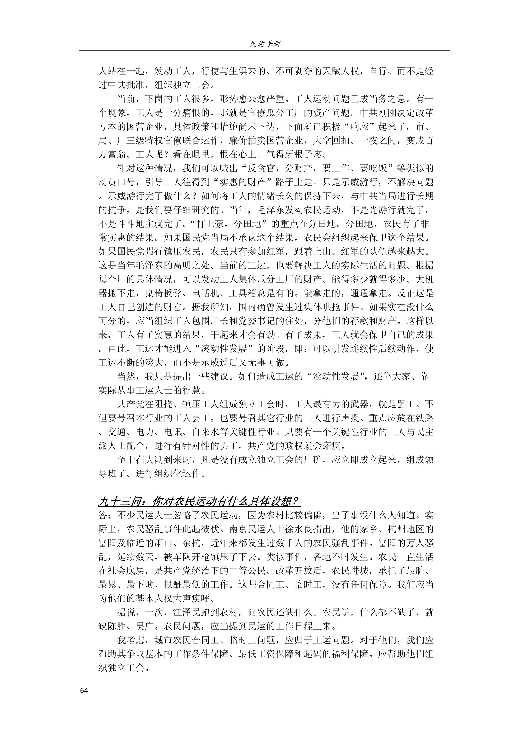 民运手册
64 
 
人站在一起，发动工人，行使与生俱来的、不可剥夺的天赋人权，自行、而不是经 
过中共批准，组织独立工会。 
        当前，下岗的工人很多，形势愈来愈严重。工人运动问题已成当务之急。有一 
个现象，工人是十分痛恨的，那就是官僚瓜分工厂的资产问题。中共刚刚决定改革 
亏本的国营企业，具体政策和措施尚未下达，下面就已积极“响应”起来了。市、 
局、厂三级特权官僚联合运作，廉价拍卖国营企业，大拿回扣。一夜之间，变成百 
万富翁。工人呢？看在眼里，恨在心上。气得牙根子疼。 
        针对这种情况，我们可以喊出“反贪官，分财产，要工作、要吃饭”等类似的 
动员口号，引导工人往得到“实惠的财产”路子上走。只是示威游行，不解决问题 
。示威游行完了做什么？如何将工人的情绪长久的保持下来，与中共当局进行长期 
的抗争，是我们要仔细研究的。当年，毛泽东发动农民运动，不是光游行就完了， 
不是斗斗地主就完了。“打土豪，分田地”的重点在分田地。分田地，农民有了非 
常实惠的结果。如果国民党当局不承认这个结果，农民会组织起来保卫这个结果。 
如果国民党强行镇压农民，农民只有参加红军，跟着上山。红军的队伍越来越大。 
这是当年毛泽东的高明之处。当前的工运，也要解决工人的实际生活的问题。根据 
每个厂的具体情况，可以发动工人集体瓜分工厂的财产。能得多少就得多少。大机 
器搬不走，桌椅板凳、电话机、工具箱总是有的。能拿走的，通通拿走。反正这是 
工人自己创造的财富。据我所知，国内确曾发生过集体哄抢事件。如果实在没什么 
可分的，应当组织工人包围厂长和党委书记的住处，分他们的存款和财产。这样以 
来，工人有了实惠的结果，干起来才会有劲。有了成果，工人就会保卫自己的成果 
。由此，工运才能进入“滚动性发展”的阶段，即：可以引发连续性后续动作，使 
工运不断的滚大，而不是示威过后又无事可做。 
        当然，我只是提出一些建议。如何造成工运的“滚动性发展”，还靠大家、靠 
实际从事工运人士的智慧。 
        共产党在阻挠、镇压工人组成独立工会时，工人最有力的武器，就是罢工。不 
但要号召本行业的工人罢工，也要号召其它行业的工人进行声援。重点应放在铁路 
、交通、电力、电讯、自来水等关键性行业。只要有一个关键性行业的工人与民主 
派人士配合，进行有针对性的罢工，共产党的政权就会瘫痪。 
        至于在大潮到来时，凡是没有成立独立工会的厂矿，应立即成立起来，组成领 
导班子。进行组织化运作。 
 
九十三问：你对农民运动有什么具体设想？ 
答：不少民运人士忽略了农民运动，因为农村比较偏僻，出了事没什么人知道。实 
际上，农民骚乱事件此起彼伏。南京民运人士徐水良指出，他的家乡、杭州地区的 
富阳及临近的萧山、余杭，近年来都发生过数千人的农民骚乱事件。富阳的万人骚 
乱，延续数天，被军队开枪镇压了下去。类似事件，各地不时发生。农民一直生活 
在社会底层，是共产党统治下的二等公民。改革开放后，农民进城，承担了最脏、 
最累、最下贱、报酬最低的工作。这些合同工、临时工，没有任何保障。我们应当 
为他们的基本人权大声疾呼。 
        据说，一次，江泽民跑到农村，问农民还缺什么。农民说，什么都不缺了，就 
缺陈胜、吴广。农民问题，应当提到民运的工作日程上来。 
        我考虑，城市农民合同工、临时工问题，应归于工运问题。对于他们，我们应 
帮助其争取基本的工作条件保障、最低工资保障和起码的福利保障。应帮助他们组 
织独立工会。 
 