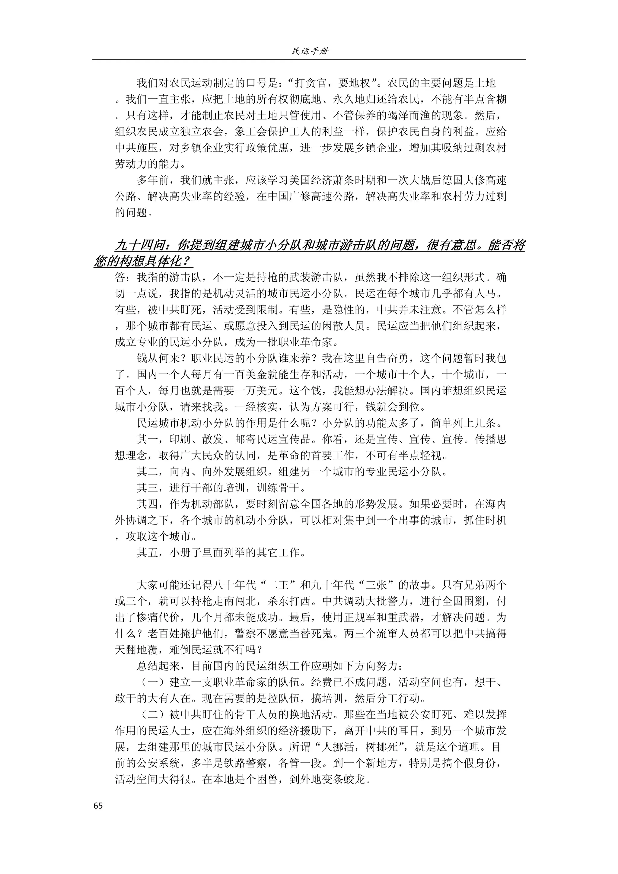 民运手册
65 
 
        我们对农民运动制定的口号是：“打贪官，要地权”。农民的主要问题是土地 
。我们一直主张，应把土地的所有权彻底地、永久地归还给农民，不能有半点含糊 
。只有这样，才能制止农民对土地只管使用、不管保养的竭泽而渔的现象。然后， 
组织农民成立独立农会，象工会保护工人的利益一样，保护农民自身的利益。应给 
中共施压，对乡镇企业实行政策优惠，进一步发展乡镇企业，增加其吸纳过剩农村 
劳动力的能力。 
        多年前，我们就主张，应该学习美国经济萧条时期和一次大战后德国大修高速 
公路、解决高失业率的经验，在中国广修高速公路，解决高失业率和农村劳力过剩 
的问题。 
 
九十四问：你提到组建城市小分队和城市游击队的问题，很有意思。能否将
您的构想具体化？ 
答：我指的游击队，不一定是持枪的武装游击队，虽然我不排除这一组织形式。确 
切一点说，我指的是机动灵活的城市民运小分队。民运在每个城市几乎都有人马。 
有些，被中共盯死，活动受到限制。有些，是隐性的，中共并未注意。不管怎么样 
，那个城市都有民运、或愿意投入到民运的闲散人员。民运应当把他们组织起来， 
成立专业的民运小分队，成为一批职业革命家。 
        钱从何来？职业民运的小分队谁来养？我在这里自告奋勇，这个问题暂时我包 
了。国内一个人每月有一百美金就能生存和活动，一个城市十个人，十个城市，一 
百个人，每月也就是需要一万美元。这个钱，我能想办法解决。国内谁想组织民运 
城市小分队，请来找我。一经核实，认为方案可行，钱就会到位。 
        民运城市机动小分队的作用是什么呢？小分队的功能太多了，简单列上几条。 
        其一，印刷、散发、邮寄民运宣传品。你看，还是宣传、宣传、宣传。传播思 
想理念，取得广大民众的认同，是革命的首要工作，不可有半点轻视。 
        其二，向内、向外发展组织。组建另一个城市的专业民运小分队。 
        其三，进行干部的培训，训练骨干。 
        其四，作为机动部队，要时刻留意全国各地的形势发展。如果必要时，在海内 
外协调之下，各个城市的机动小分队，可以相对集中到一个出事的城市，抓住时机 
，攻取这个城市。         
        其五，小册子里面列举的其它工作。 
 
        大家可能还记得八十年代“二王”和九十年代“三张”的故事。只有兄弟两个 
或三个，就可以持枪走南闯北，杀东打西。中共调动大批警力，进行全国围剿，付 
出了惨痛代价，几个月都未能成功。最后，使用正规军和重武器，才解决问题。为 
什么？老百姓掩护他们，警察不愿意当替死鬼。两三个流窜人员都可以把中共搞得 
天翻地覆，难倒民运就不行吗？ 
        总结起来，目前国内的民运组织工作应朝如下方向努力： 
        （一）建立一支职业革命家的队伍。经费已不成问题，活动空间也有，想干、 
敢干的大有人在。现在需要的是拉队伍，搞培训，然后分工行动。 
        （二）被中共盯住的骨干人员的换地活动。那些在当地被公安盯死、难以发挥 
作用的民运人士，应在海外组织的经济援助下，离开中共的耳目，到另一个城市发 
展，去组建那里的城市民运小分队。所谓“人挪活，树挪死”，就是这个道理。目 
前的公安系统，多半是铁路警察，各管一段。到一个新地方，特别是搞个假身份， 
活动空间大得很。在本地是个困兽，到外地变条蛟龙。 
 
