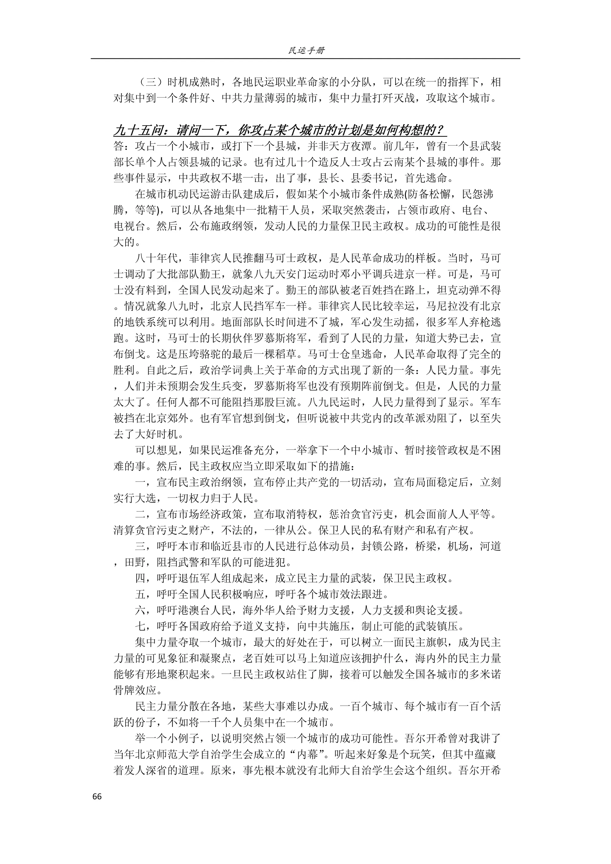 民运手册
66 
 
        （三）时机成熟时，各地民运职业革命家的小分队，可以在统一的指挥下，相 
对集中到一个条件好、中共力量薄弱的城市，集中力量打歼灭战，攻取这个城市。 
         
九十五问：请问一下，你攻占某个城市的计划是如何构想的？ 
答：攻占一个小城市，或打下一个县城，并非天方夜潭。前几年，曾有一个县武装 
部长单个人占领县城的记录。也有过几十个造反人士攻占云南某个县城的事件。那 
些事件显示，中共政权不堪一击，出了事，县长、县委书记，首先逃命。 
        在城市机动民运游击队建成后，假如某个小城市条件成熟(防备松懈，民怨沸 
腾，等等)，可以从各地集中一批精干人员，采取突然袭击，占领市政府、电台、 
电视台。然后，公布施政纲领，发动人民的力量保卫民主政权。成功的可能性是很 
大的。 
        八十年代，菲律宾人民推翻马可士政权，是人民革命成功的样板。当时，马可 
士调动了大批部队勤王，就象八九天安门运动时邓小平调兵进京一样。可是，马可 
士没有料到，全国人民发动起来了。勤王的部队被老百姓挡在路上，坦克动弹不得 
。情况就象八九时，北京人民挡军车一样。菲律宾人民比较幸运，马尼拉没有北京 
的地铁系统可以利用。地面部队长时间进不了城，军心发生动摇，很多军人弃枪逃 
跑。这时，马可士的长期伙伴罗慕斯将军，看到了人民的力量，知道大势已去，宣 
布倒戈。这是压垮骆驼的最后一棵稻草。马可士仓皇逃命，人民革命取得了完全的 
胜利。自此之后，政治学词典上关于革命的方式出现了新的一条：人民力量。事先 
，人们并未预期会发生兵变，罗慕斯将军也没有预期阵前倒戈。但是，人民的力量 
太大了。任何人都不可能阻挡那股巨流。八九民运时，人民力量得到了显示。军车 
被挡在北京郊外。也有军官想到倒戈，但听说被中共党内的改革派劝阻了，以至失 
去了大好时机。 
        可以想见，如果民运准备充分，一举拿下一个中小城市、暂时接管政权是不困 
难的事。然后，民主政权应当立即采取如下的措施： 
        一，宣布民主政治纲领，宣布停止共产党的一切活动，宣布局面稳定后，立刻 
实行大选，一切权力归于人民。 
        二，宣布市场经济政策，宣布取消特权，惩治贪官污吏，机会面前人人平等。 
清算贪官污吏之财产，不法的，一律从公。保卫人民的私有财产和私有产权。 
        三，呼吁本市和临近县市的人民进行总体动员，封锁公路，桥梁，机场，河道 
，田野，阻挡武警和军队的可能进犯。 
        四，呼吁退伍军人组成起来，成立民主力量的武装，保卫民主政权。 
        五，呼吁全国人民积极响应，呼吁各个城市效法跟进。 
        六，呼吁港澳台人民，海外华人给予财力支援，人力支援和舆论支援。 
        七，呼吁各国政府给予道义支持，向中共施压，制止可能的武装镇压。 
        集中力量夺取一个城市，最大的好处在于，可以树立一面民主旗帜，成为民主 
力量的可见象征和凝聚点，老百姓可以马上知道应该拥护什么，海内外的民主力量 
能够有形地聚积起来。一旦民主政权站住了脚，接着可以触发全国各城市的多米诺 
骨牌效应。 
        民主力量分散在各地，某些大事难以办成。一百个城市、每个城市有一百个活 
跃的份子，不如将一千个人员集中在一个城市。         
        举一个小例子，以说明突然占领一个城市的成功可能性。吾尔开希曾对我讲了 
当年北京师范大学自治学生会成立的“内幕”。听起来好象是个玩笑，但其中蕴藏 
着发人深省的道理。原来，事先根本就没有北师大自治学生会这个组织。吾尔开希 
 