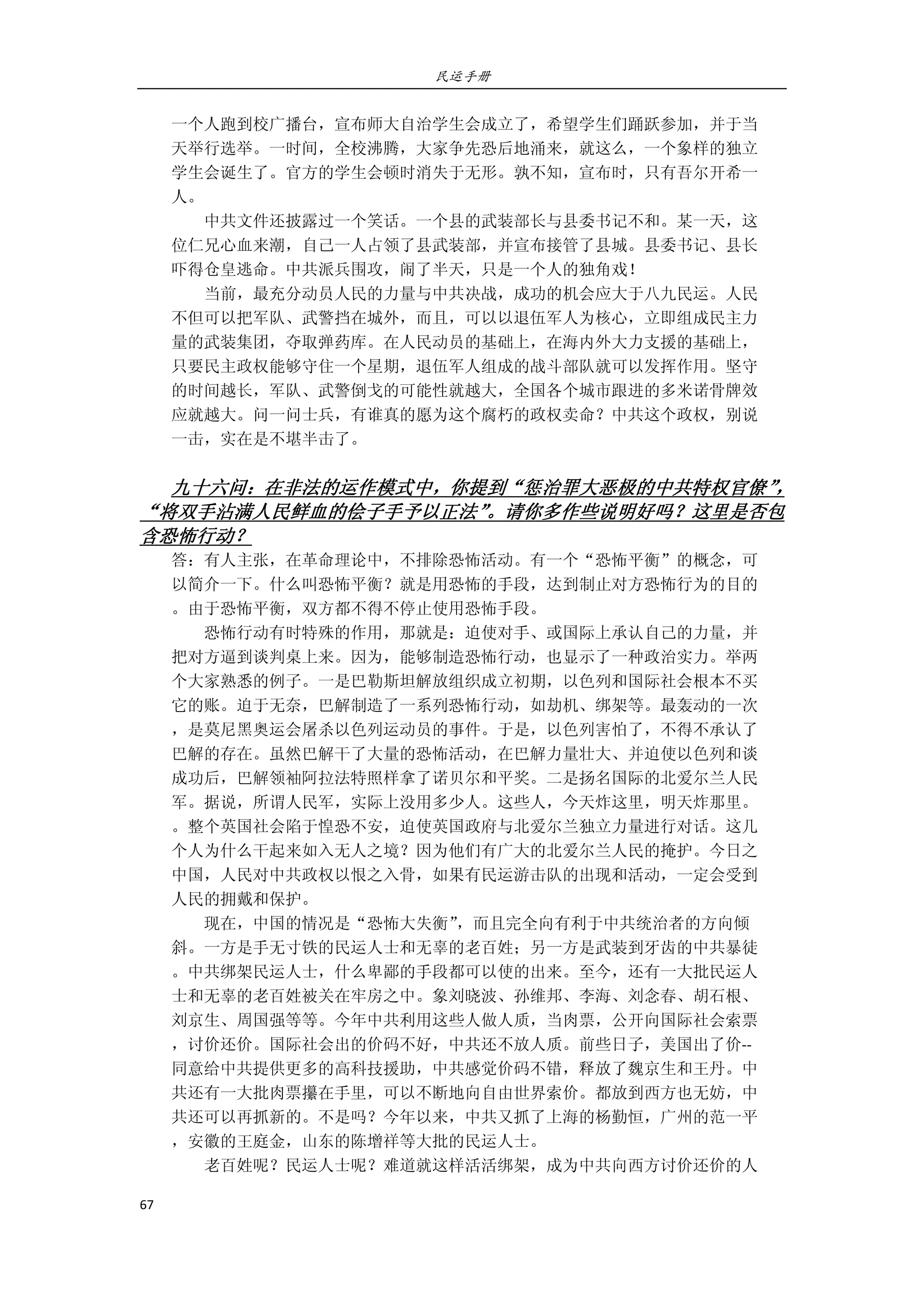 民运手册
67 
 
一个人跑到校广播台，宣布师大自治学生会成立了，希望学生们踊跃参加，并于当 
天举行选举。一时间，全校沸腾，大家争先恐后地涌来，就这么，一个象样的独立 
学生会诞生了。官方的学生会顿时消失于无形。孰不知，宣布时，只有吾尔开希一 
人。 
        中共文件还披露过一个笑话。一个县的武装部长与县委书记不和。某一天，这 
位仁兄心血来潮，自己一人占领了县武装部，并宣布接管了县城。县委书记、县长 
吓得仓皇逃命。中共派兵围攻，闹了半天，只是一个人的独角戏！ 
        当前，最充分动员人民的力量与中共决战，成功的机会应大于八九民运。人民 
不但可以把军队、武警挡在城外，而且，可以以退伍军人为核心，立即组成民主力 
量的武装集团，夺取弹药库。在人民动员的基础上，在海内外大力支援的基础上， 
只要民主政权能够守住一个星期，退伍军人组成的战斗部队就可以发挥作用。坚守 
的时间越长，军队、武警倒戈的可能性就越大，全国各个城市跟进的多米诺骨牌效 
应就越大。问一问士兵，有谁真的愿为这个腐朽的政权卖命？中共这个政权，别说 
一击，实在是不堪半击了。 
 
九十六问：在非法的运作模式中，你提到“惩治罪大恶极的中共特权官僚”，
“将双手沾满人民鲜血的侩子手予以正法”。请你多作些说明好吗？这里是否包
含恐怖行动？ 
答：有人主张，在革命理论中，不排除恐怖活动。有一个“恐怖平衡”的概念，可 
以简介一下。什么叫恐怖平衡？就是用恐怖的手段，达到制止对方恐怖行为的目的 
。由于恐怖平衡，双方都不得不停止使用恐怖手段。 
        恐怖行动有时特殊的作用，那就是：迫使对手、或国际上承认自己的力量，并 
把对方逼到谈判桌上来。因为，能够制造恐怖行动，也显示了一种政治实力。举两 
个大家熟悉的例子。一是巴勒斯坦解放组织成立初期，以色列和国际社会根本不买 
它的账。迫于无奈，巴解制造了一系列恐怖行动，如劫机、绑架等。最轰动的一次 
，是莫尼黑奥运会屠杀以色列运动员的事件。于是，以色列害怕了，不得不承认了 
巴解的存在。虽然巴解干了大量的恐怖活动，在巴解力量壮大、并迫使以色列和谈 
成功后，巴解领袖阿拉法特照样拿了诺贝尔和平奖。二是扬名国际的北爱尔兰人民 
军。据说，所谓人民军，实际上没用多少人。这些人，今天炸这里，明天炸那里。 
。整个英国社会陷于惶恐不安，迫使英国政府与北爱尔兰独立力量进行对话。这几 
个人为什么干起来如入无人之境？因为他们有广大的北爱尔兰人民的掩护。今日之 
中国，人民对中共政权以恨之入骨，如果有民运游击队的出现和活动，一定会受到 
人民的拥戴和保护。 
        现在，中国的情况是“恐怖大失衡”，而且完全向有利于中共统治者的方向倾 
斜。一方是手无寸铁的民运人士和无辜的老百姓；另一方是武装到牙齿的中共暴徒 
。中共绑架民运人士，什么卑鄙的手段都可以使的出来。至今，还有一大批民运人 
士和无辜的老百姓被关在牢房之中。象刘晓波、孙维邦、李海、刘念春、胡石根、 
刘京生、周国强等等。今年中共利用这些人做人质，当肉票，公开向国际社会索票 
，讨价还价。国际社会出的价码不好，中共还不放人质。前些日子，美国出了价‐‐ 
同意给中共提供更多的高科技援助，中共感觉价码不错，释放了魏京生和王丹。中 
共还有一大批肉票攥在手里，可以不断地向自由世界索价。都放到西方也无妨，中 
共还可以再抓新的。不是吗？今年以来，中共又抓了上海的杨勤恒，广州的范一平 
，安徽的王庭金，山东的陈增祥等大批的民运人士。 
        老百姓呢？民运人士呢？难道就这样活活绑架，成为中共向西方讨价还价的人 
 