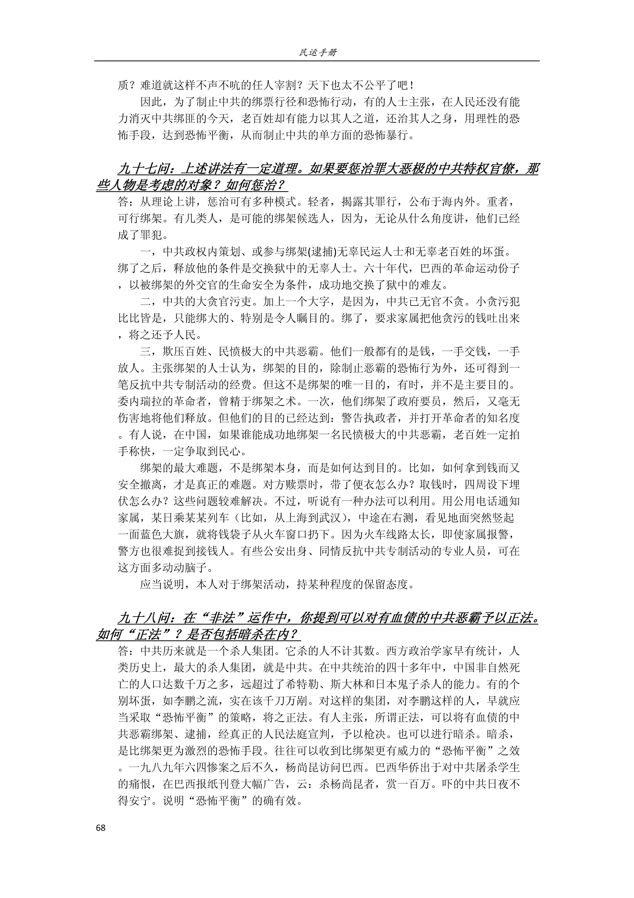 民运手册
68 
 
质？难道就这样不声不吭的任人宰割？天下也太不公平了吧！ 
        因此，为了制止中共的绑票行径和恐怖行动，有的人士主张，在人民还没有能 
力消灭中共绑匪的今天，老百姓却有能力以其人之道，还治其人之身，用理性的恐 
怖手段，达到恐怖平衡，从而制止中共的单方面的恐怖暴行。 
 
九十七问：上述讲法有一定道理。如果要惩治罪大恶极的中共特权官僚，那
些人物是考虑的对象？如何惩治？ 
答：从理论上讲，惩治可有多种模式。轻者，揭露其罪行，公布于海内外。重者， 
可行绑架。有几类人，是可能的绑架候选人，因为，无论从什么角度讲，他们已经 
成了罪犯。 
        一，中共政权内策划、或参与绑架(逮捕)无辜民运人士和无辜老百姓的坏蛋。 
绑了之后，释放他的条件是交换狱中的无辜人士。六十年代，巴西的革命运动份子 
，以被绑架的外交官的生命安全为条件，成功地交换了狱中的难友。 
        二，中共的大贪官污吏。加上一个大字，是因为，中共已无官不贪。小贪污犯 
比比皆是，只能绑大的、特别是令人瞩目的。绑了，要求家属把他贪污的钱吐出来 
，将之还予人民。 
        三，欺压百姓、民愤极大的中共恶霸。他们一般都有的是钱，一手交钱，一手 
放人。主张绑架的人士认为，绑架的目的，除制止恶霸的恐怖行为外，还可得到一 
笔反抗中共专制活动的经费。但这不是绑架的唯一目的，有时，并不是主要目的。 
委内瑞拉的革命者，曾精于绑架之术。一次，他们绑架了政府要员，然后，又毫无 
伤害地将他们释放。但他们的目的已经达到：警告执政者，并打开革命者的知名度 
。有人说，在中国，如果谁能成功地绑架一名民愤极大的中共恶霸，老百姓一定拍 
手称快，一定争取到民心。 
        绑架的最大难题，不是绑架本身，而是如何达到目的。比如，如何拿到钱而又 
安全撤离，才是真正的难题。对方赎票时，带了便衣怎么办？取钱时，四周设下埋 
伏怎么办？这些问题较难解决。不过，听说有一种办法可以利用。用公用电话通知 
家属，某日乘某某列车（比如，从上海到武汉），中途在右测，看见地面突然竖起 
一面蓝色大旗，就将钱袋子从火车窗口扔下。因为火车线路太长，即使家属报警， 
警方也很难捉到接钱人。有些公安出身、同情反抗中共专制活动的专业人员，可在 
这方面多动动脑子。 
        应当说明，本人对于绑架活动，持某种程度的保留态度。 
     
九十八问：在“非法”运作中，你提到可以对有血债的中共恶霸予以正法。
如何“正法”？是否包括暗杀在内？ 
答：中共历来就是一个杀人集团。它杀的人不计其数。西方政治学家早有统计，人 
类历史上，最大的杀人集团，就是中共。在中共统治的四十多年中，中国非自然死 
亡的人口达数千万之多，远超过了希特勒、斯大林和日本鬼子杀人的能力。有的个 
别坏蛋，如李鹏之流，实在该千刀万剐。对这样的集团，对李鹏这样的人，早就应 
当采取“恐怖平衡”的策略，将之正法。有人主张，所谓正法，可以将有血债的中 
共恶霸绑架、逮捕，经真正的人民法庭宣判，予以枪决。也可以进行暗杀。暗杀， 
是比绑架更为激烈的恐怖手段。往往可以收到比绑架更有威力的“恐怖平衡”之效 
。一九八九年六四惨案之后不久，杨尚昆访问巴西。巴西华侨出于对中共屠杀学生 
的痛恨，在巴西报纸刊登大幅广告，云：杀杨尚昆者，赏一百万。吓的中共日夜不 
得安宁。说明“恐怖平衡”的确有效。 
 