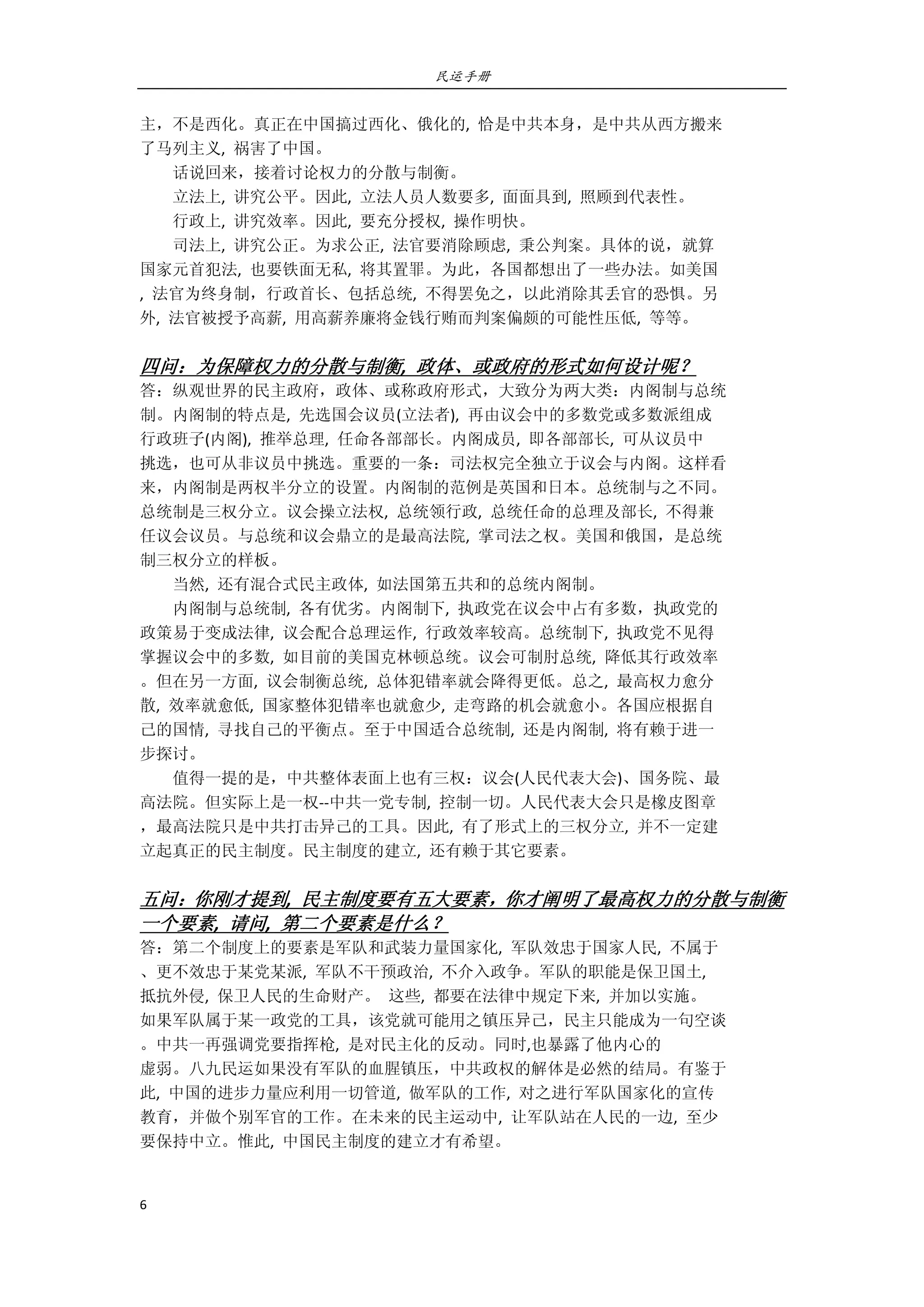 民运手册
6 
 
主，不是西化。真正在中国搞过西化、俄化的,  恰是中共本身，是中共从西方搬来 
了马列主义,  祸害了中国。 
        话说回来，接着讨论权力的分散与制衡。 
        立法上,  讲究公平。因此,  立法人员人数要多,  面面具到,  照顾到代表性。 
        行政上,  讲究效率。因此,  要充分授权,  操作明快。 
        司法上,  讲究公正。为求公正,  法官要消除顾虑,  秉公判案。具体的说，就算 
国家元首犯法,  也要铁面无私,  将其置罪。为此，各国都想出了一些办法。如美国 
,  法官为终身制，行政首长、包括总统,  不得罢免之，以此消除其丢官的恐惧。另 
外,  法官被授予高薪,  用高薪养廉将金钱行贿而判案偏颇的可能性压低,  等等。 
 
四问：为保障权力的分散与制衡,  政体、或政府的形式如何设计呢？ 
答：纵观世界的民主政府，政体、或称政府形式，大致分为两大类：内阁制与总统 
制。内阁制的特点是,  先选国会议员(立法者),  再由议会中的多数党或多数派组成 
行政班子(内阁),  推举总理,  任命各部部长。内阁成员,  即各部部长,  可从议员中 
挑选，也可从非议员中挑选。重要的一条：司法权完全独立于议会与内阁。这样看 
来，内阁制是两权半分立的设置。内阁制的范例是英国和日本。总统制与之不同。 
总统制是三权分立。议会操立法权,  总统领行政,  总统任命的总理及部长,  不得兼 
任议会议员。与总统和议会鼎立的是最高法院,  掌司法之权。美国和俄国，是总统 
制三权分立的样板。 
        当然,  还有混合式民主政体,  如法国第五共和的总统内阁制。 
        内阁制与总统制,  各有优劣。内阁制下,  执政党在议会中占有多数，执政党的 
政策易于变成法律,  议会配合总理运作,  行政效率较高。总统制下,  执政党不见得 
掌握议会中的多数,  如目前的美国克林顿总统。议会可制肘总统,  降低其行政效率 
。但在另一方面,  议会制衡总统,  总体犯错率就会降得更低。总之,  最高权力愈分 
散,  效率就愈低,  国家整体犯错率也就愈少,  走弯路的机会就愈小。各国应根据自 
己的国情,  寻找自己的平衡点。至于中国适合总统制,  还是内阁制,  将有赖于进一 
步探讨。 
        值得一提的是，中共整体表面上也有三权：议会(人民代表大会)、国务院、最 
高法院。但实际上是一权‐‐中共一党专制,  控制一切。人民代表大会只是橡皮图章 
，最高法院只是中共打击异己的工具。因此,  有了形式上的三权分立,  并不一定建 
立起真正的民主制度。民主制度的建立,  还有赖于其它要素。 
 
五问：你刚才提到,  民主制度要有五大要素，你才阐明了最高权力的分散与制衡
一个要素,  请问,  第二个要素是什么？ 
答：第二个制度上的要素是军队和武装力量国家化,  军队效忠于国家人民,  不属于 
、更不效忠于某党某派,  军队不干预政治,  不介入政争。军队的职能是保卫国土,   
抵抗外侵,  保卫人民的生命财产。  这些,  都要在法律中规定下来,  并加以实施。 
如果军队属于某一政党的工具，该党就可能用之镇压异己，民主只能成为一句空谈 
。中共一再强调党要指挥枪,  是对民主化的反动。同时,也暴露了他内心的 
虚弱。八九民运如果没有军队的血腥镇压，中共政权的解体是必然的结局。有鉴于 
此,  中国的进步力量应利用一切管道,  做军队的工作,  对之进行军队国家化的宣传 
教育，并做个别军官的工作。在未来的民主运动中,  让军队站在人民的一边,  至少 
要保持中立。惟此,  中国民主制度的建立才有希望。   
 
 