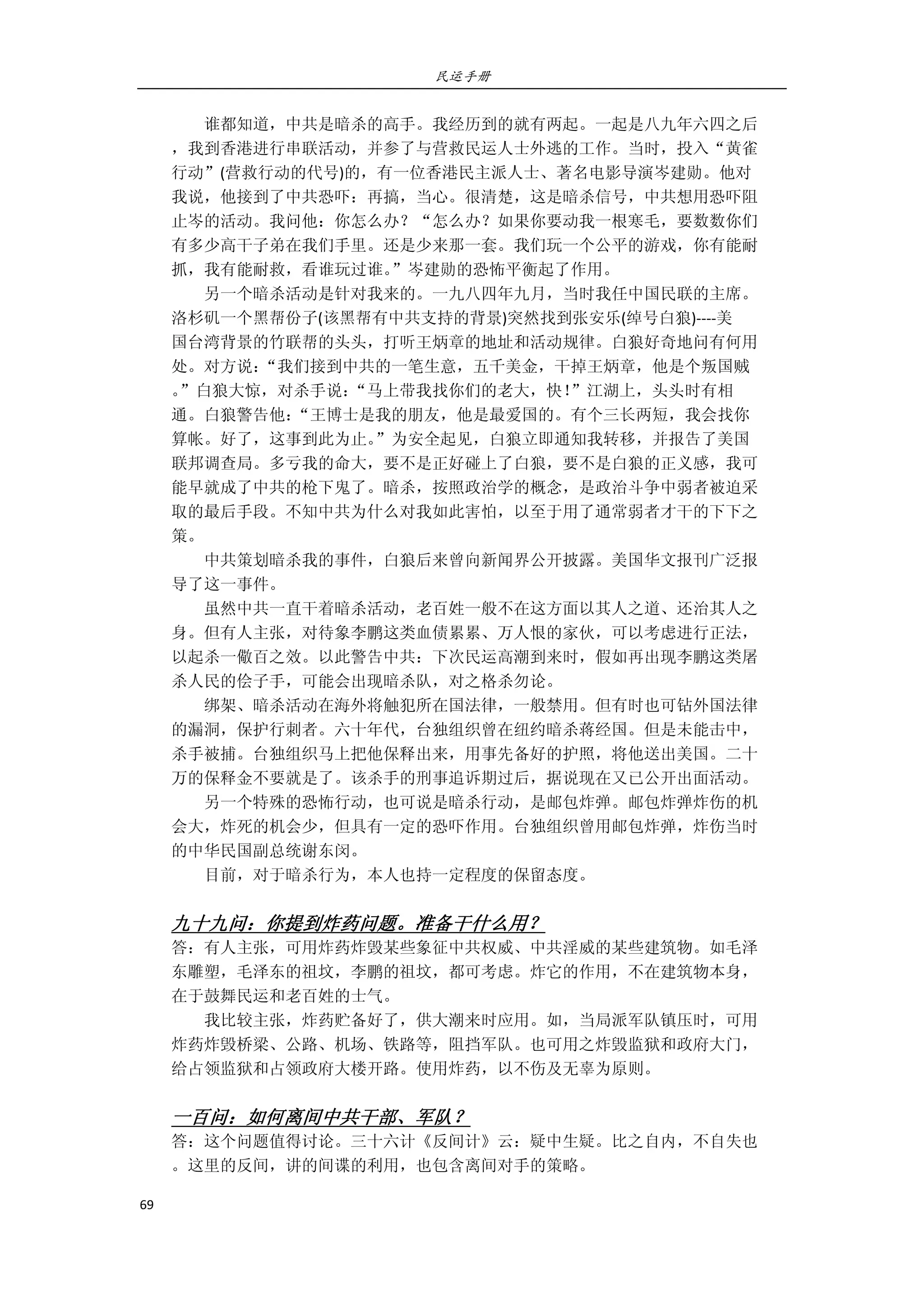 民运手册
69 
 
        谁都知道，中共是暗杀的高手。我经历到的就有两起。一起是八九年六四之后 
，我到香港进行串联活动，并参了与营救民运人士外逃的工作。当时，投入“黄雀 
行动”(营救行动的代号)的，有一位香港民主派人士、著名电影导演岑建勋。他对 
我说，他接到了中共恐吓：再搞，当心。很清楚，这是暗杀信号，中共想用恐吓阻 
止岑的活动。我问他：你怎么办？“怎么办？如果你要动我一根寒毛，要数数你们 
有多少高干子弟在我们手里。还是少来那一套。我们玩一个公平的游戏，你有能耐 
抓，我有能耐救，看谁玩过谁。”岑建勋的恐怖平衡起了作用。 
        另一个暗杀活动是针对我来的。一九八四年九月，当时我任中国民联的主席。 
洛杉矶一个黑帮份子(该黑帮有中共支持的背景)突然找到张安乐(绰号白狼)‐‐‐‐美 
国台湾背景的竹联帮的头头，打听王炳章的地址和活动规律。白狼好奇地问有何用 
处。对方说：“我们接到中共的一笔生意，五千美金，干掉王炳章，他是个叛国贼 
。”白狼大惊，对杀手说：“马上带我找你们的老大，快！”江湖上，头头时有相 
通。白狼警告他：“王博士是我的朋友，他是最爱国的。有个三长两短，我会找你 
算帐。好了，这事到此为止。”为安全起见，白狼立即通知我转移，并报告了美国 
联邦调查局。多亏我的命大，要不是正好碰上了白狼，要不是白狼的正义感，我可 
能早就成了中共的枪下鬼了。暗杀，按照政治学的概念，是政治斗争中弱者被迫采 
取的最后手段。不知中共为什么对我如此害怕，以至于用了通常弱者才干的下下之 
策。 
        中共策划暗杀我的事件，白狼后来曾向新闻界公开披露。美国华文报刊广泛报 
导了这一事件。 
        虽然中共一直干着暗杀活动，老百姓一般不在这方面以其人之道、还治其人之 
身。但有人主张，对待象李鹏这类血债累累、万人恨的家伙，可以考虑进行正法， 
以起杀一儆百之效。以此警告中共：下次民运高潮到来时，假如再出现李鹏这类屠 
杀人民的侩子手，可能会出现暗杀队，对之格杀勿论。 
        绑架、暗杀活动在海外将触犯所在国法律，一般禁用。但有时也可钻外国法律 
的漏洞，保护行刺者。六十年代，台独组织曾在纽约暗杀蒋经国。但是未能击中， 
杀手被捕。台独组织马上把他保释出来，用事先备好的护照，将他送出美国。二十 
万的保释金不要就是了。该杀手的刑事追诉期过后，据说现在又已公开出面活动。 
        另一个特殊的恐怖行动，也可说是暗杀行动，是邮包炸弹。邮包炸弹炸伤的机 
会大，炸死的机会少，但具有一定的恐吓作用。台独组织曾用邮包炸弹，炸伤当时 
的中华民国副总统谢东闵。 
        目前，对于暗杀行为，本人也持一定程度的保留态度。 
 
九十九问：你提到炸药问题。准备干什么用？ 
答：有人主张，可用炸药炸毁某些象征中共权威、中共淫威的某些建筑物。如毛泽 
东雕塑，毛泽东的祖坟，李鹏的祖坟，都可考虑。炸它的作用，不在建筑物本身， 
在于鼓舞民运和老百姓的士气。 
        我比较主张，炸药贮备好了，供大潮来时应用。如，当局派军队镇压时，可用 
炸药炸毁桥梁、公路、机场、铁路等，阻挡军队。也可用之炸毁监狱和政府大门， 
给占领监狱和占领政府大楼开路。使用炸药，以不伤及无辜为原则。 
 
一百问：如何离间中共干部、军队？ 
答：这个问题值得讨论。三十六计《反间计》云：疑中生疑。比之自内，不自失也 
。这里的反间，讲的间谍的利用，也包含离间对手的策略。 
 