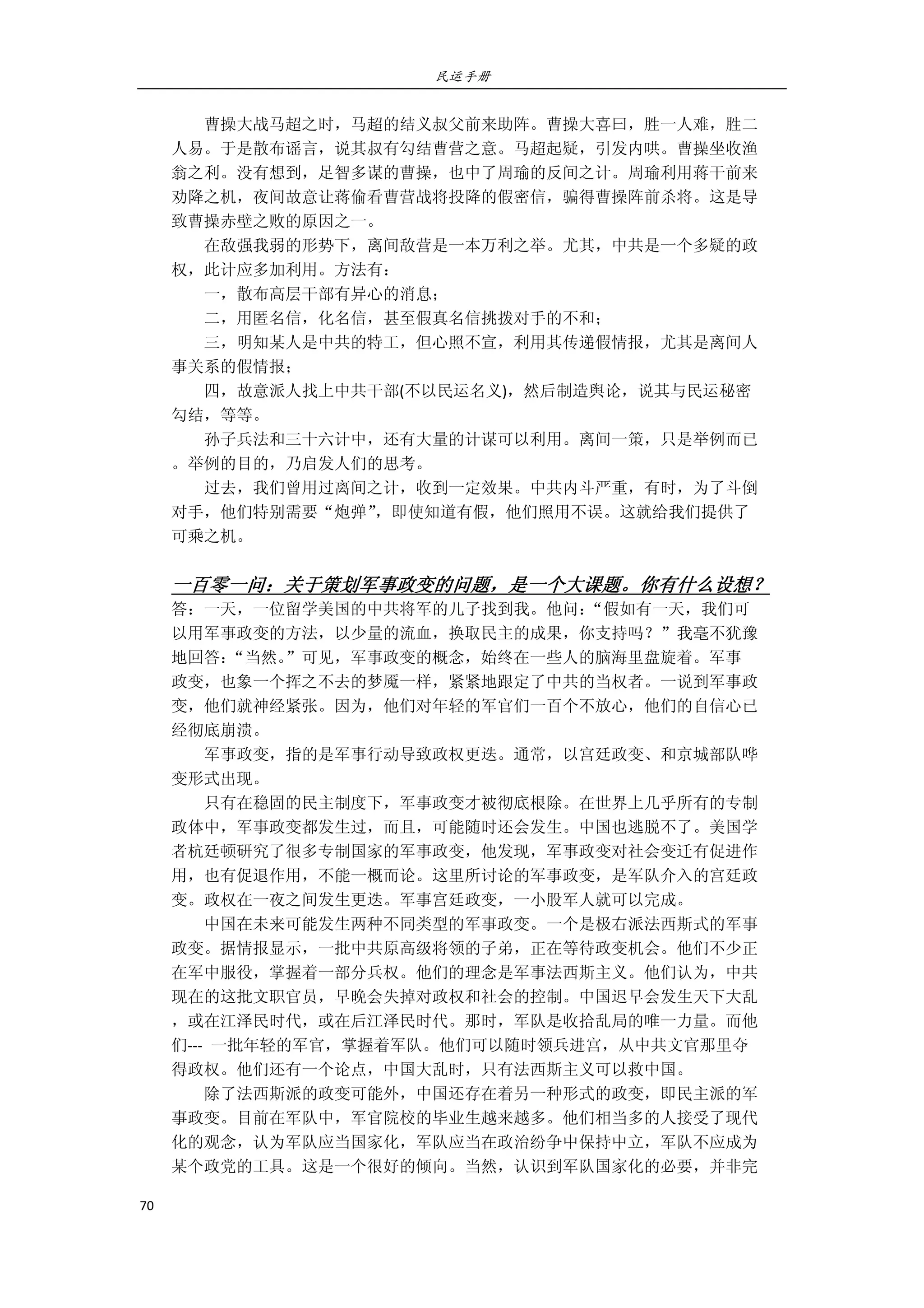 民运手册
70 
 
        曹操大战马超之时，马超的结义叔父前来助阵。曹操大喜曰，胜一人难，胜二 
人易。于是散布谣言，说其叔有勾结曹营之意。马超起疑，引发内哄。曹操坐收渔 
翁之利。没有想到，足智多谋的曹操，也中了周瑜的反间之计。周瑜利用蒋干前来 
劝降之机，夜间故意让蒋偷看曹营战将投降的假密信，骗得曹操阵前杀将。这是导 
致曹操赤壁之败的原因之一。 
        在敌强我弱的形势下，离间敌营是一本万利之举。尤其，中共是一个多疑的政 
权，此计应多加利用。方法有： 
        一，散布高层干部有异心的消息； 
        二，用匿名信，化名信，甚至假真名信挑拨对手的不和； 
        三，明知某人是中共的特工，但心照不宣，利用其传递假情报，尤其是离间人 
事关系的假情报； 
        四，故意派人找上中共干部(不以民运名义)，然后制造舆论，说其与民运秘密 
勾结，等等。 
        孙子兵法和三十六计中，还有大量的计谋可以利用。离间一策，只是举例而已 
。举例的目的，乃启发人们的思考。 
        过去，我们曾用过离间之计，收到一定效果。中共内斗严重，有时，为了斗倒 
对手，他们特别需要“炮弹”，即使知道有假，他们照用不误。这就给我们提供了 
可乘之机。 
 
一百零一问：关于策划军事政变的问题，是一个大课题。你有什么设想？ 
答：一天，一位留学美国的中共将军的儿子找到我。他问：“假如有一天，我们可 
以用军事政变的方法，以少量的流血，换取民主的成果，你支持吗？”我毫不犹豫 
地回答：“当然。”可见，军事政变的概念，始终在一些人的脑海里盘旋着。军事 
政变，也象一个挥之不去的梦魇一样，紧紧地跟定了中共的当权者。一说到军事政 
变，他们就神经紧张。因为，他们对年轻的军官们一百个不放心，他们的自信心已 
经彻底崩溃。 
        军事政变，指的是军事行动导致政权更迭。通常，以宫廷政变、和京城部队哗 
变形式出现。 
        只有在稳固的民主制度下，军事政变才被彻底根除。在世界上几乎所有的专制 
政体中，军事政变都发生过，而且，可能随时还会发生。中国也逃脱不了。美国学 
者杭廷顿研究了很多专制国家的军事政变，他发现，军事政变对社会变迁有促进作 
用，也有促退作用，不能一概而论。这里所讨论的军事政变，是军队介入的宫廷政 
变。政权在一夜之间发生更迭。军事宫廷政变，一小股军人就可以完成。 
        中国在未来可能发生两种不同类型的军事政变。一个是极右派法西斯式的军事 
政变。据情报显示，一批中共原高级将领的子弟，正在等待政变机会。他们不少正 
在军中服役，掌握着一部分兵权。他们的理念是军事法西斯主义。他们认为，中共 
现在的这批文职官员，早晚会失掉对政权和社会的控制。中国迟早会发生天下大乱 
，或在江泽民时代，或在后江泽民时代。那时，军队是收拾乱局的唯一力量。而他 
们‐‐‐  一批年轻的军官，掌握着军队。他们可以随时领兵进宫，从中共文官那里夺 
得政权。他们还有一个论点，中国大乱时，只有法西斯主义可以救中国。 
        除了法西斯派的政变可能外，中国还存在着另一种形式的政变，即民主派的军 
事政变。目前在军队中，军官院校的毕业生越来越多。他们相当多的人接受了现代 
化的观念，认为军队应当国家化，军队应当在政治纷争中保持中立，军队不应成为 
某个政党的工具。这是一个很好的倾向。当然，认识到军队国家化的必要，并非完 
 