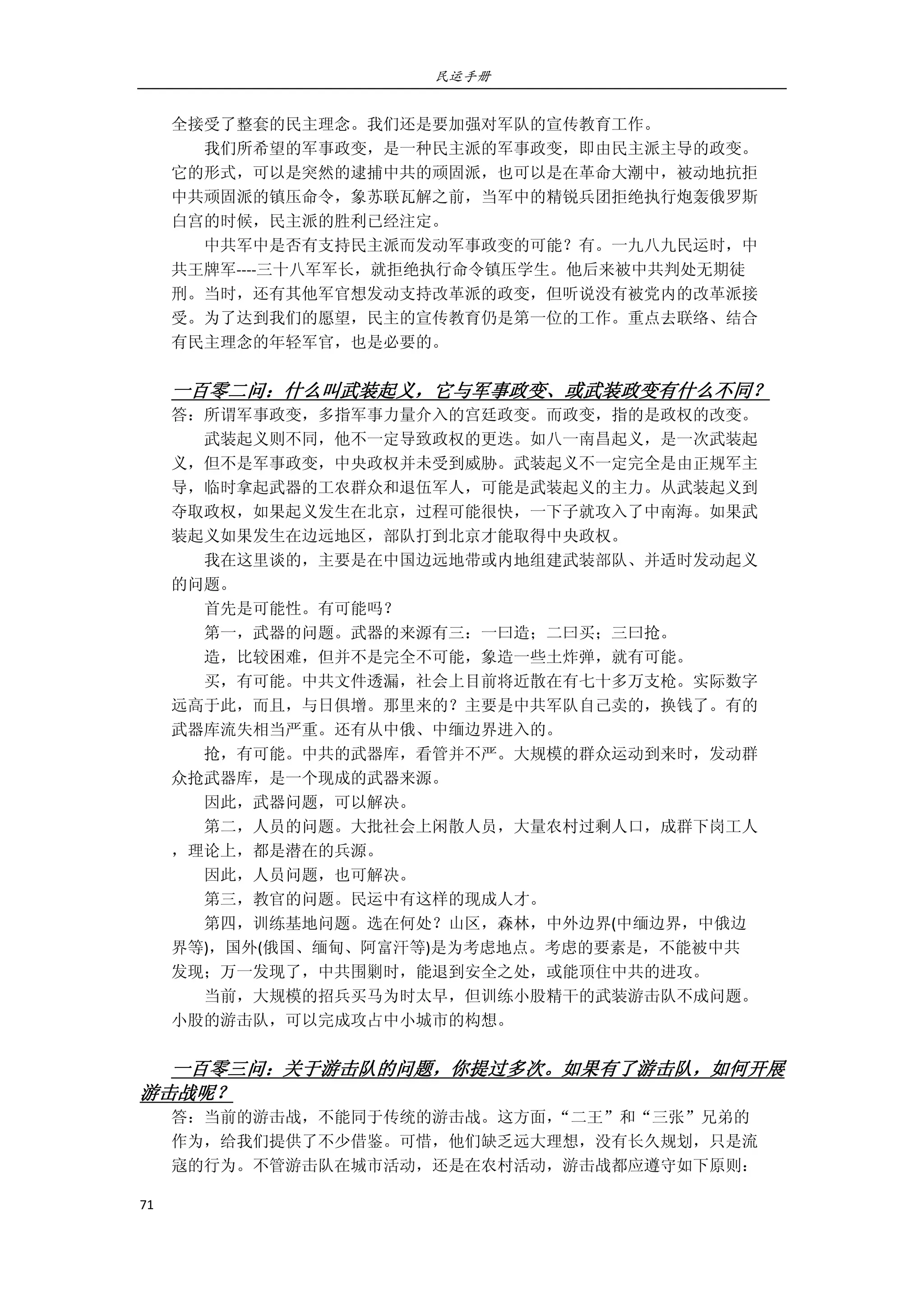 民运手册
71 
 
全接受了整套的民主理念。我们还是要加强对军队的宣传教育工作。 
        我们所希望的军事政变，是一种民主派的军事政变，即由民主派主导的政变。 
它的形式，可以是突然的逮捕中共的顽固派，也可以是在革命大潮中，被动地抗拒 
中共顽固派的镇压命令，象苏联瓦解之前，当军中的精锐兵团拒绝执行炮轰俄罗斯 
白宫的时候，民主派的胜利已经注定。 
        中共军中是否有支持民主派而发动军事政变的可能？有。一九八九民运时，中 
共王牌军‐‐‐‐三十八军军长，就拒绝执行命令镇压学生。他后来被中共判处无期徒 
刑。当时，还有其他军官想发动支持改革派的政变，但听说没有被党内的改革派接 
受。为了达到我们的愿望，民主的宣传教育仍是第一位的工作。重点去联络、结合 
有民主理念的年轻军官，也是必要的。 
                 
一百零二问：什么叫武装起义，它与军事政变、或武装政变有什么不同？ 
答：所谓军事政变，多指军事力量介入的宫廷政变。而政变，指的是政权的改变。 
        武装起义则不同，他不一定导致政权的更迭。如八一南昌起义，是一次武装起 
义，但不是军事政变，中央政权并未受到威胁。武装起义不一定完全是由正规军主 
导，临时拿起武器的工农群众和退伍军人，可能是武装起义的主力。从武装起义到 
夺取政权，如果起义发生在北京，过程可能很快，一下子就攻入了中南海。如果武 
装起义如果发生在边远地区，部队打到北京才能取得中央政权。 
        我在这里谈的，主要是在中国边远地带或内地组建武装部队、并适时发动起义 
的问题。         
        首先是可能性。有可能吗？ 
        第一，武器的问题。武器的来源有三：一曰造；二曰买；三曰抢。 
        造，比较困难，但并不是完全不可能，象造一些土炸弹，就有可能。 
        买，有可能。中共文件透漏，社会上目前将近散在有七十多万支枪。实际数字 
远高于此，而且，与日俱增。那里来的？主要是中共军队自己卖的，换钱了。有的 
武器库流失相当严重。还有从中俄、中缅边界进入的。 
        抢，有可能。中共的武器库，看管并不严。大规模的群众运动到来时，发动群 
众抢武器库，是一个现成的武器来源。 
        因此，武器问题，可以解决。 
        第二，人员的问题。大批社会上闲散人员，大量农村过剩人口，成群下岗工人 
，理论上，都是潜在的兵源。 
        因此，人员问题，也可解决。 
        第三，教官的问题。民运中有这样的现成人才。 
        第四，训练基地问题。选在何处？山区，森林，中外边界(中缅边界，中俄边 
界等)，国外(俄国、缅甸、阿富汗等)是为考虑地点。考虑的要素是，不能被中共 
发现；万一发现了，中共围剿时，能退到安全之处，或能顶住中共的进攻。 
        当前，大规模的招兵买马为时太早，但训练小股精干的武装游击队不成问题。 
小股的游击队，可以完成攻占中小城市的构想。 
         
一百零三问：关于游击队的问题，你提过多次。如果有了游击队，如何开展
游击战呢？ 
答：当前的游击战，不能同于传统的游击战。这方面，“二王”和“三张”兄弟的 
作为，给我们提供了不少借鉴。可惜，他们缺乏远大理想，没有长久规划，只是流 
寇的行为。不管游击队在城市活动，还是在农村活动，游击战都应遵守如下原则： 
 