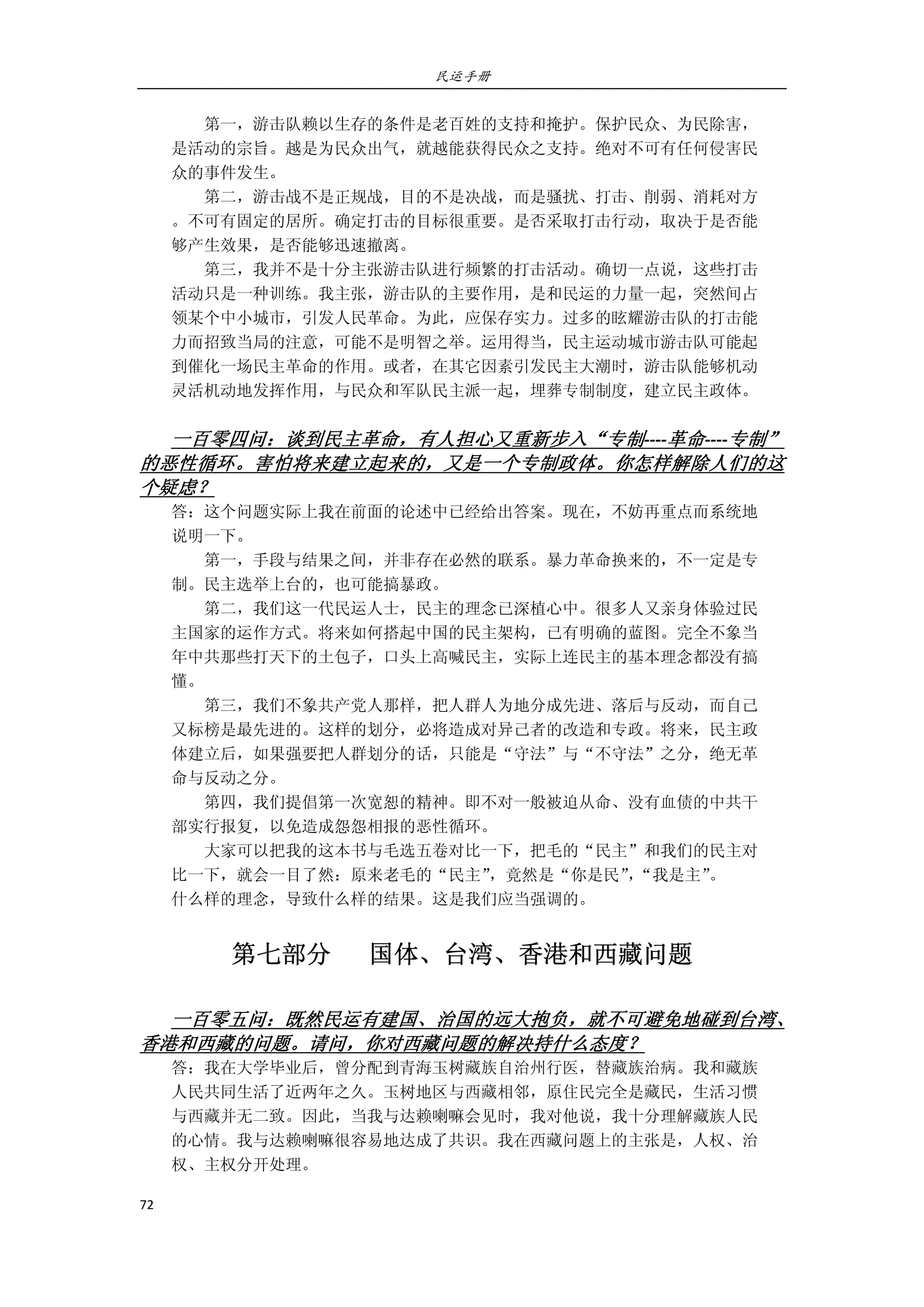 民运手册
72 
 
        第一，游击队赖以生存的条件是老百姓的支持和掩护。保护民众、为民除害， 
是活动的宗旨。越是为民众出气，就越能获得民众之支持。绝对不可有任何侵害民 
众的事件发生。 
        第二，游击战不是正规战，目的不是决战，而是骚扰、打击、削弱、消耗对方 
。不可有固定的居所。确定打击的目标很重要。是否采取打击行动，取决于是否能 
够产生效果，是否能够迅速撤离。 
        第三，我并不是十分主张游击队进行频繁的打击活动。确切一点说，这些打击 
活动只是一种训练。我主张，游击队的主要作用，是和民运的力量一起，突然间占 
领某个中小城市，引发人民革命。为此，应保存实力。过多的眩耀游击队的打击能 
力而招致当局的注意，可能不是明智之举。运用得当，民主运动城市游击队可能起 
到催化一场民主革命的作用。或者，在其它因素引发民主大潮时，游击队能够机动 
灵活机动地发挥作用，与民众和军队民主派一起，埋葬专制制度，建立民主政体。 
 
一百零四问：谈到民主革命，有人担心又重新步入“专制‐‐‐‐革命‐‐‐‐专制”
的恶性循环。害怕将来建立起来的，又是一个专制政体。你怎样解除人们的这
个疑虑？ 
答：这个问题实际上我在前面的论述中已经给出答案。现在，不妨再重点而系统地 
说明一下。 
        第一，手段与结果之间，并非存在必然的联系。暴力革命换来的，不一定是专 
制。民主选举上台的，也可能搞暴政。 
        第二，我们这一代民运人士，民主的理念已深植心中。很多人又亲身体验过民 
主国家的运作方式。将来如何搭起中国的民主架构，已有明确的蓝图。完全不象当 
年中共那些打天下的土包子，口头上高喊民主，实际上连民主的基本理念都没有搞 
懂。 
        第三，我们不象共产党人那样，把人群人为地分成先进、落后与反动，而自己 
又标榜是最先进的。这样的划分，必将造成对异己者的改造和专政。将来，民主政 
体建立后，如果强要把人群划分的话，只能是“守法”与“不守法”之分，绝无革 
命与反动之分。 
        第四，我们提倡第一次宽恕的精神。即不对一般被迫从命、没有血债的中共干 
部实行报复，以免造成怨怨相报的恶性循环。 
        大家可以把我的这本书与毛选五卷对比一下，把毛的“民主”和我们的民主对 
比一下，就会一目了然：原来老毛的“民主”，竟然是“你是民”，“我是主”。 
什么样的理念，导致什么样的结果。这是我们应当强调的。 
第七部分      国体、台湾、香港和西藏问题 
 
一百零五问：既然民运有建国、治国的远大抱负，就不可避免地碰到台湾、
香港和西藏的问题。请问，你对西藏问题的解决持什么态度？ 
答：我在大学毕业后，曾分配到青海玉树藏族自治州行医，替藏族治病。我和藏族 
人民共同生活了近两年之久。玉树地区与西藏相邻，原住民完全是藏民，生活习惯 
与西藏并无二致。因此，当我与达赖喇嘛会见时，我对他说，我十分理解藏族人民 
的心情。我与达赖喇嘛很容易地达成了共识。我在西藏问题上的主张是，人权、治 
权、主权分开处理。 
 